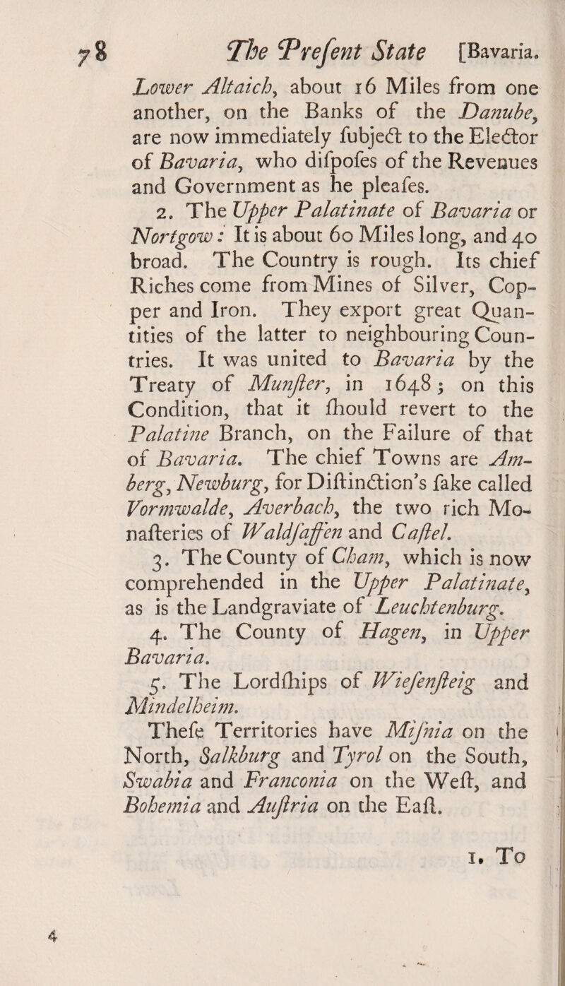 Lower Altaich, about 16 Miles from one another, on the Banks of the Danube, are now immediately fubjedt to the Eledtor of Bavaria, who difpofes of the Revenues and Government as he pleafes. 2. The Upper Palatinate of Bavaria or Norfgow: It is about 60 Miles long, and 40 broad. The Country is rough. Its chief Riches come from Mines of Silver, Cop¬ per and Iron. They export great Quan¬ tities of the latter to neighbouring Coun¬ tries. It was united to Bavaria by the Treaty of Munfter, in 16485 on this Condition, that it fhould revert to the Palatine Branch, on the Failure of that of Bavaria. The chief Towns are Am- bergy Newburg7 for Diftindtion’s fake called Vormwalde, Averbach, the two rich Mo- nafteries of Waldfaffen and Caftel. 3. The County of Cham, which is now comprehended in the Upper Palatinate, as is the Landgraviate of Leuchtenburg. 4. The County of Hagen, in Upper Bavaria. 5. The Lordfhips of Wiefenjleig and Mindelheim. Thefe Territories have Mifnia on the North, Salkburg and Tyrol on the South, Swabia and Franconia on the Weft, and Bohemia and Aujlria on the Eaft. 1. To