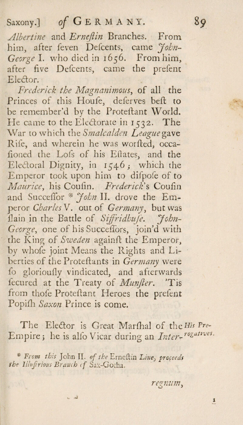 Alhertine and Ernejlin Branches. From him, after feven Defcents, came John- George I. who died in 1656. From him, after five Defcents, came the prefent EleCtor. Frederick the Magnanimous, of all the Princes of this Houfe, deferves heft to be remember’d by the Proteftant World. He came to the Electorate in 1532. The War to which the Smalcalden League gave, Rife, and wherein he was worded, occa- fioned the Lois of his Edates, and the Electoral Dignity, in 1546; which the Emperor took upon him to difpofe of to Maurice, his Couiin. Frederic ids Coufin and Succeffor * John II. drove the Em¬ peror Charles V. out of Germany, but was fain in the Battle of SijfridbuJe. 'John-- George, one of his SuccefTors, join’d with the King of Sweden againft the Emperor, by whofe joint Means the Rights and Li¬ berties of the Proteftants in Germany were fo glorioufly vindicated, and afterwards fecured at the Treaty of Munjler. ’Tis from thofe Proteftant Heroes the prefent Popifh Saxon Prince is come. The EleCtor is Great Marfhal of the#;* Pre- Empire 5 he is alfo Vicar during an Inter- ro&attves * From this John II. of the Emelin Line, proceeds the lilufirious Branch cf Sax-Gotha. remum*