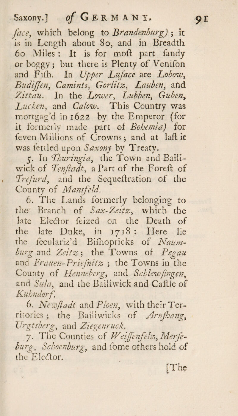 face, which belong to Brandenburg) ; it is in Length about 80, and in Breadth 60 Miles : It is for moft part fandy or boggy; but there is Plenty of Venifon and Fifh. In Upper Lujace are Lobow, BudiJJen, Camints, Gorlitz, Lauben, arid Zittau. In the Lower, Lubben, Gubeny Luc ken, and Calow. This Country was mortgag’d in 1622 by the Emperor (for it formerly made part of Bohemia) for feven Millions of Crowns; and at laft it was fettled upon Saxony by Treaty. 5. In Bhuringia, the Town and Baili¬ wick of Tenjladt, a Part of the Foreft of Brefurd, and the Sequeftration of the County of Mansfeld, 6. The Lands formerly belonging to the Branch of Sax-Zeitz, which the late Eleftor feized on the Death of the late Duke, in 1718 : Here lie the feculariz’d Bifihopricks of Naum- forg and Z^/Vs; the Towns of Began and Frauen-Briefnitz ; the Towns in the County of Bienne berg, and Schlewfwgen, and and the Bailiwick and Caftie of Kuhndorf, 6. New/ladt and Bloen, with their Ter¬ ritories ; the Bailiwicks of Arrjhang, Urgtsberg, and Ziegenruck, 7. The Counties of Weiffenfelz, Merfe- for/r, Sckocnburg, and home others hold of the Eledtor. [The