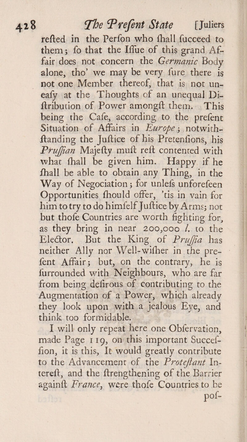 refted in the Perfon who fhall fucceed to them; fo that the Iffue of this grand Af¬ fair does not concern the Germanic Body- alone, thos we may be very fure there is not one Member thereof, that is not un- eafy at the Thoughts of an unequal Di- ftribution of Power amongft them. This being the Cafe, according to the prefent Situation of Affairs in Europe; notwith- ftanding the juft ice of his Pretentions, his P ruffian Majefty rnuft reft contented with what fhall be given him. Happy if he fhall be able to obtain any Thing, in the Way of Negociation ; for unlefs unforefeen Opportunities fliould offer, ’cis in vain for him to try to do himfelf Juftice by Arms; not but thofe Countries are worth fighting for, as they bring in near 200,000 /. to the Elector. But the King of Pruffia has neither Ally nor Well-wifher in the pre¬ fent Affair; but, on the contrary, he is furrounded with Neighbours, who are far from being defirous of contributing to the Augmentation of a Power, which already they look upon with a jealous Eye, and think too formidable. I will only repeat here one Obfervatlon, made Page 119, on this important Succef- fion, it is this, It would greatly contribute to the Advancement of the Protejlant In- tereft, and the ftrengthening of the Barrier againft France, were thofe Countries to be