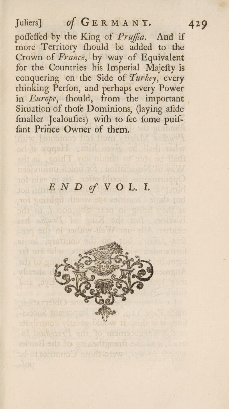 poffeffed by the King of PruJJia. And if more Territory fhould be added to the Crown of France, by way of Equivalent for the Countries his Imperial Majefty is conquering on the Side of rfurkey^ every thinking Perfon, and perhaps every Power in Europe, fhould, from the important Situation of thofe Dominions, (laying afide fmaller jealoufies) wifh to fee feme puif- fant Prince Owner of them.