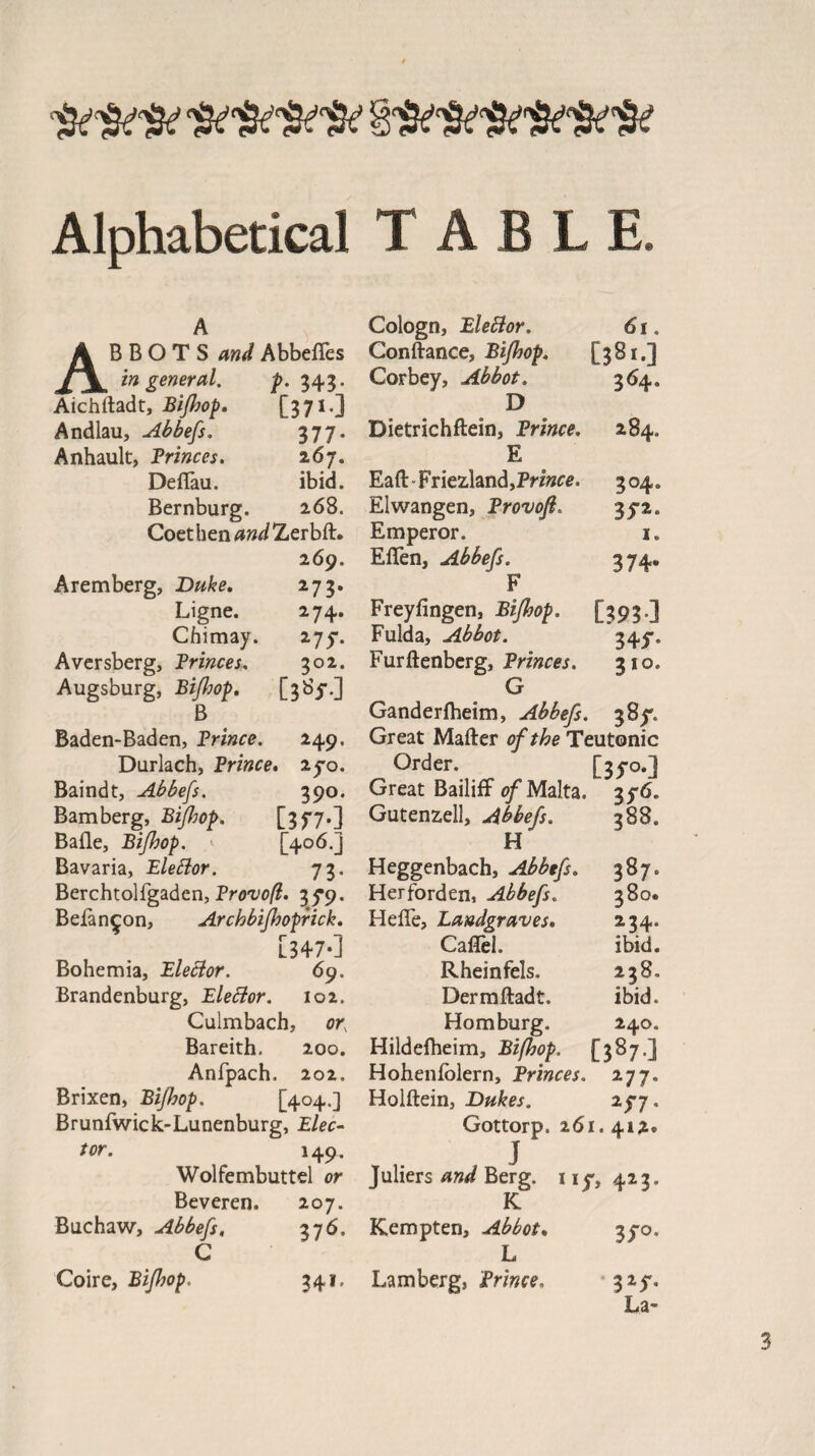 Alphabetical TABLE. A Cologn, Elebior. 61. ABBOTS and Abbefies Conftance, Bijhop. [381.] in general. p. 343. Corbey, Abbot. 364. Atchftadt, Bijhop. [371 -J D Andlau, Abbefs. 377. Dietrichflein, Prince. 284. Anhault, Princes. z6j. E Deflau. ibid. Eaft Friezland, Prince. 304. Bernburg. 268. Elwangen, Provoft. 35-2. Coethen^w^Zerbft. Emperor. 1. 269. Eflen, Abbefs. 374. Aremberg, Duke. 273. F Ligne. 274. Freyfingen, Bijhop, [393.] Chimay. 275-. Fulda, Abbot. 345*. Aversberg, Princes. 302. Furftenberg, Princes. 310. Augsburg, Bijhop. [385-.] G B Gandedheim, Abbefs. 38^. Baden-Baden, Prince. 249. Great Matter of the Teutonic Durlach, Prince. 2yo. Order. [33-0.]} Baindt, Abbefs. 390. Great Bailiff of Malta. 3y6. Bamberg, Bijhop. [3f7*] Gutenzell, Abbefs. 388. Baile, Bijhop. [406.] El Bavaria, Elettor. 73. Heggenbach, Abbefs. 387. Berchtolfgaden, Provoft. 35*9. Her ford en, Abbefs. 380. Befan^on, Archbifhoprick. Heffe, Landgraves. 234. [347.] Cafiel. ibid. Bohemia, Elector. 69. Rheinfels. 238. Brandenburg, Eleftor. 102. Dermftadt. ibid. Culmbach, or, Homburg. 240. Bareith. 200. Hildefheim, Bifhop. [387.] Anfpach. 202. Hohenfblern, Princes. 277. Brixen, Bijhop. [404.] Holftein, Dukes. iff. Brunfwick-Lunenburg, Elec- Gottorp. 261.412. tor. 149. J Wolfembuttel or Juliers and Berg. 11^,423, Beveren. 207. K Buchaw, Abbefs. 376. Kempten, Abbot. 3^0. G L Coire, Bijhop. 341. Lamberg, Prince. 325% La-