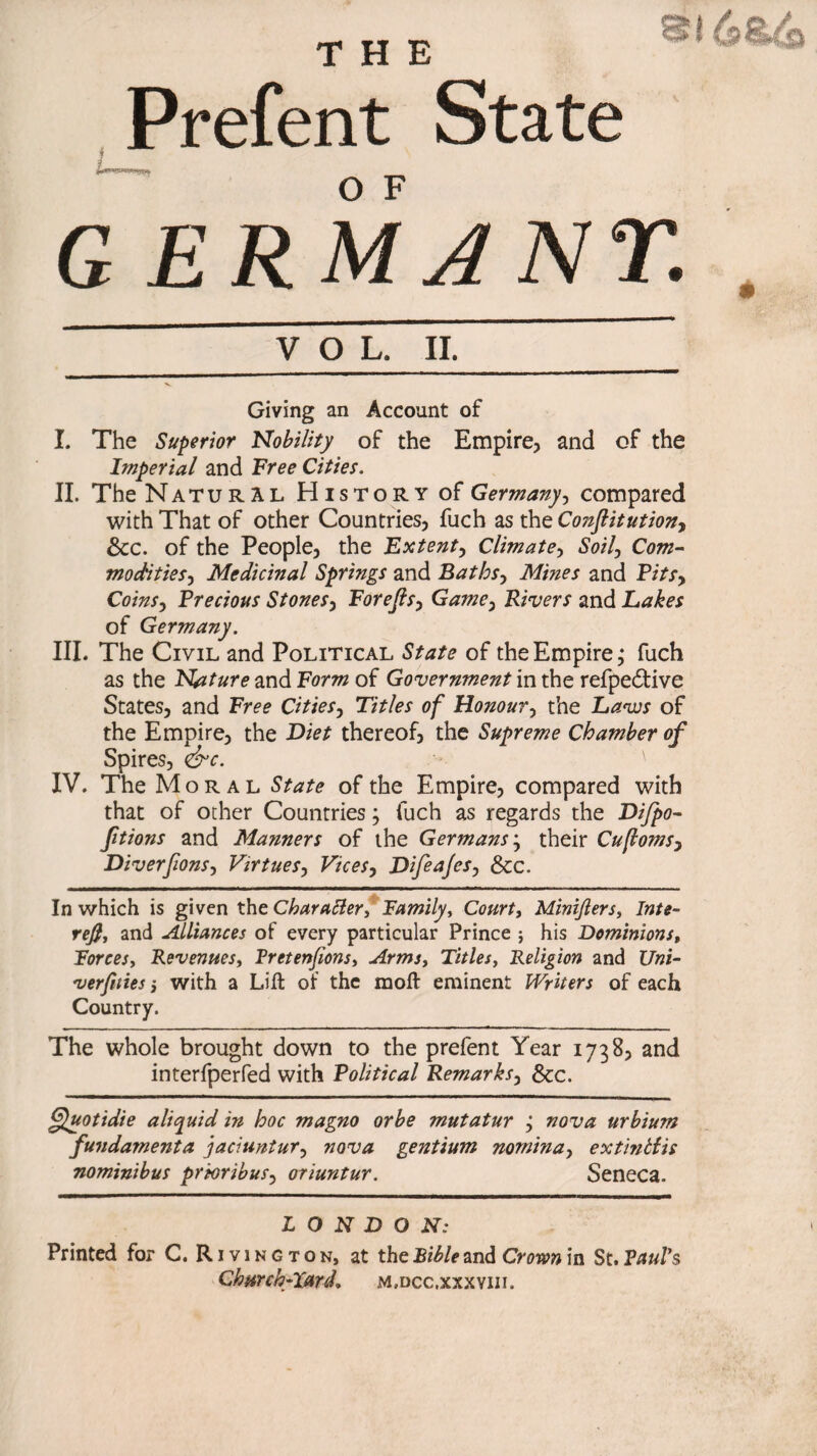 Si 6 THE Prefent State G E R M A N T. VOL. II Giving an Account of I. The Superior Nobility of the Empire, and of the Imperial and Free Cities. II. The Natural History of Germany, compared with That of other Countries, fuch as the Constitution, &c. of the People, the Fxtent, Climate, Soil, Com- modifies, Medicinal Springs and Baths, Mines and Pits, Coins, Precious Stones, Forejls, Game, Rivers and Lakes of Germany. III. The Civil and Political State of the Empire; fuch as the Nature and Form of Government in the refpedfive States, and Free Cities, Titles of Honour, the Laves of the Empire, the Diet thereof, the Supreme Chamber of Spires, <&c. ' IV. The Moral State of the Empire, compared with that of other Countries} fuch as regards the Difpo- ftions and Manners of the Germans; their Cufloms, Diverfions, Virtues, Vices, Difeajes, &c. In which is given the Character, Family, Court, Miniflers, Inte- rej}, and Alliances of every particular Prince ; his Dominions, Forces, Revenues, Fretenfions, Arms, Titles, Religion and t7»i- verftties, with a Lift of the moft eminent Writers of each Country. The whole brought down to the prefent Year 1738, and interfperfed with Political Remarks, See. ffuotidie aliquid in hoc magno or be mutatur ; nova urbium fundamenta jaciuntur, nova gentium nomina, extinbiis nominibus prioribus, oriuntur. Seneca. L O N D O ^T.- Printed for C. R Ivin g ton, at the Bible and Crown in St. Paul's Church-lard. m.dcc.xxxviii.