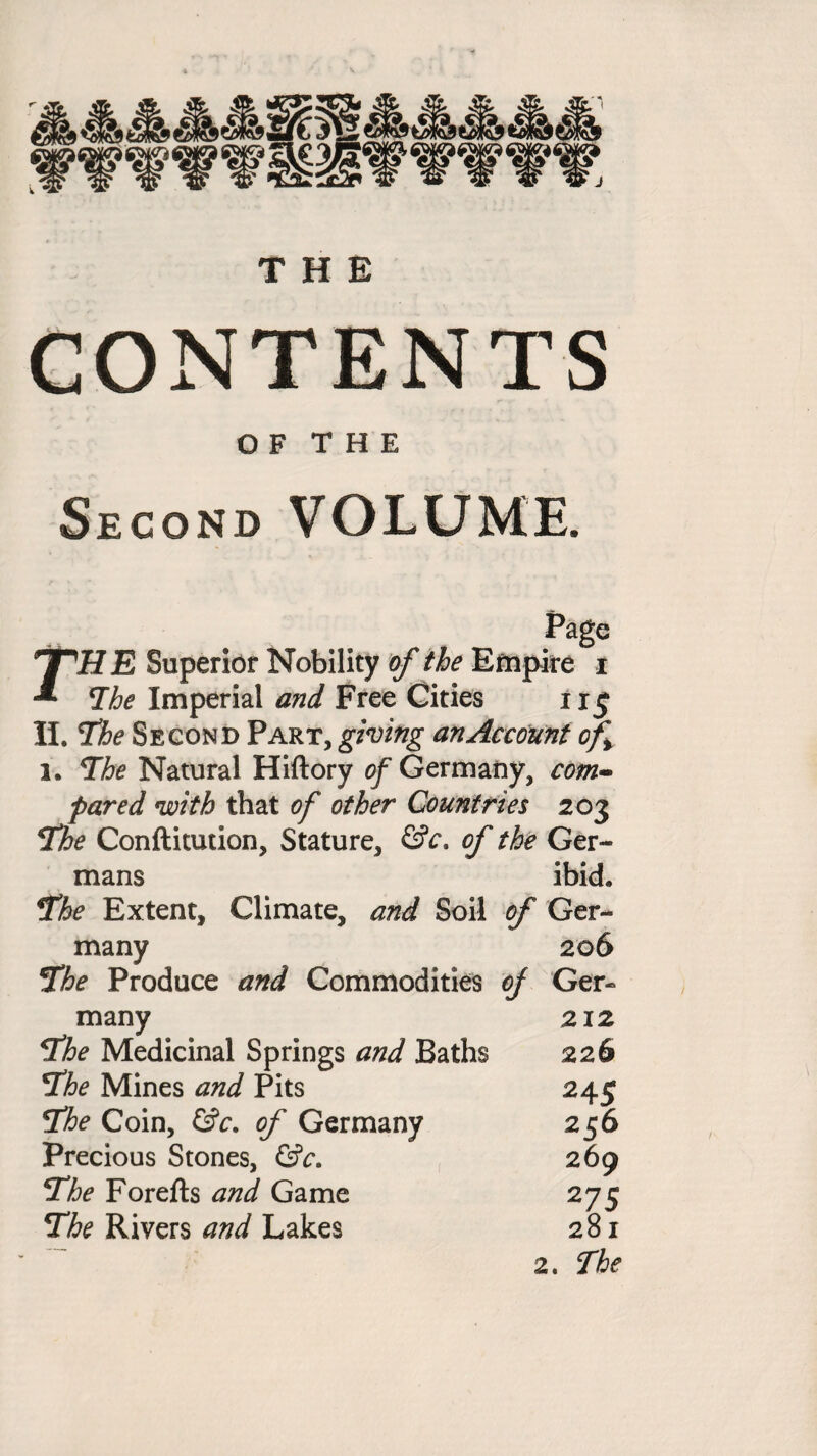 THE CONTENTS O F T H E Second VOLUME. Page rH E Superior Nobility of the Empire i The Imperial and Free Cities 113 II. The Second Part, giving an Account of i. The Natural Hiftory of Germany, com¬ pared with that of other Countries 203 The Conftitution, Stature, &c. of the Ger¬ mans ibid. The Extent, Climate, and Soil of Ger¬ many 206 The Produce and Commodities of Ger¬ many 212 The Medicinal Springs and Baths 226 The Mines and Pits 245 The Coin, &c. of Germany 256 Precious Stones, &c. 269 The Forefts and Game 275 The Rivers and Lakes 281 2. The