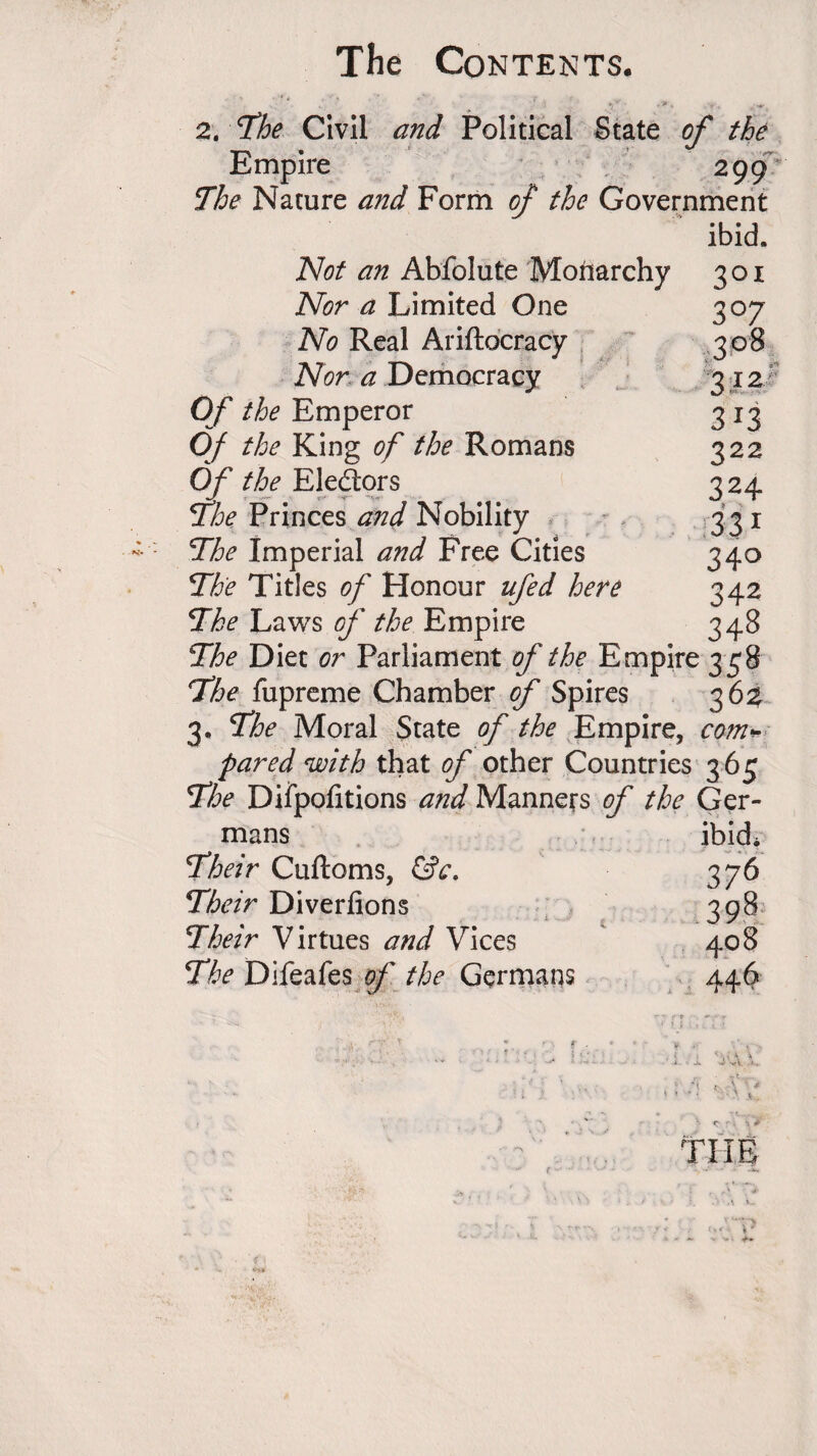 2. 7he Civil and Political State of the Empire 299 The Nature and Form of the Government ibid. Not an Abfolute Monarchy 301 Nor a Limited One No Real Ariftocracy Nor a Democracy Of the Emperor Of the King of the Romans Of the Electors The Princes and Nobility The Imperial and Free Cities The Titles of Honour ufed here The Laws of the Empire The Diet or Parliament of the Empire 358 The fupreme Chamber of Spires 362 3. The Moral State of the Empire, co?n<- pared with that of other Countries 365 The Diipofitions and Manners of the Ger- ^ mans ibid. Their Cuftoms, &c. 376 Their Diverfions 398 Their Virtues and Vices 408 The Difeafes of the Germans 446 THE 3°7 313 322 324 331 34° 342 348