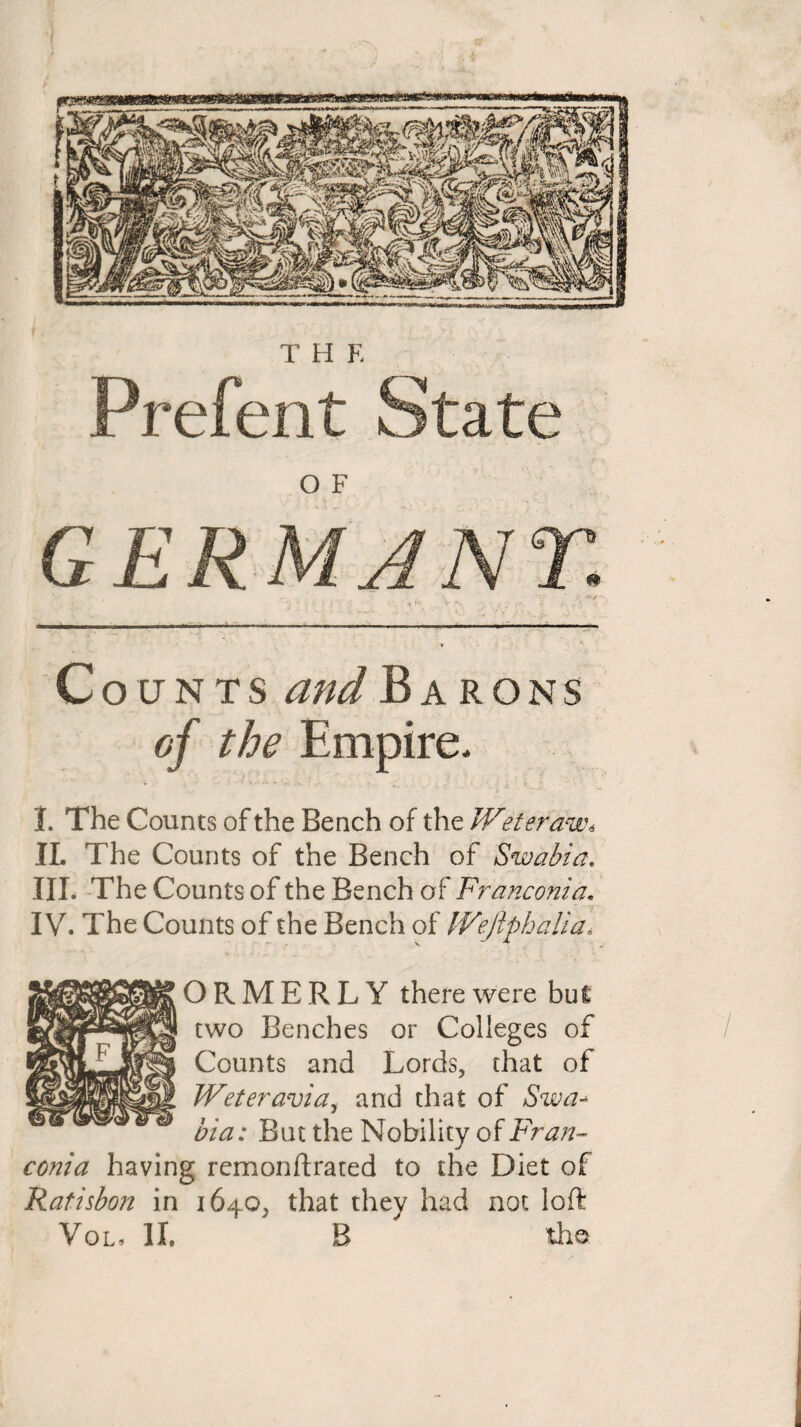 T H E Prefent State O F G ERMA NT. Counts and Barons of the Empire. 1. The Counts of the Bench of the Weteraw* IL The Counts of the Bench of Swabia, III. The Counts of the Bench of Franconia. IV. The Counts of the Bench of IVeflphalia\ ORMERLY there were but two Benches or Colleges of Counts and Lords, that of Weteravia, and that of Swa¬ bia: But the Nobility of Fran¬ conia having remonftrated to the Diet of Ratisbon in 1640, that they had not loft Vol, II. B the