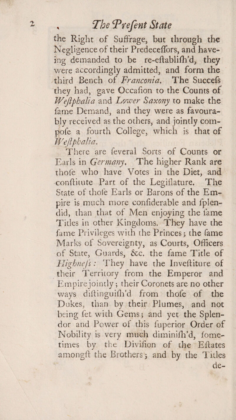 X , The Prefent State the Right of Suffrage, but through the Negligence of their Predeceffors, and have- ing demanded to be re-eftabliflfd, they were accordingly admitted, and form the third Bench of Franconia. The Succefs they had, gave Occafion to the Counts of Wejlphalia and Lower Saxony to make the fame Demand, and they were as favoura¬ bly received as the others, and jointly com- pofe a fourth College, which is that of Wejiphalia. There are feveral Sorts of Counts or Earls in Germany. The higher Rank are thofe who have Votes in the Diet, and •conflitute Part of the Legiflature. The State of thofe Earls or Barons of the Em¬ pire is much more confiderable and fplen- did, than that of Men enjoying the fame Titles in other Kingdoms. They have the fame Privileges with the Princes; the fame Marks of Sovereignty, as Courts, Officers of State, Guards, &c. the fame Title of Highnejs : They have the Inveftiture of their Territory from the Emperor and Empire jointly; their Coronets are no other ways diftinguiflfd from thofe of the D ukes, than by their Plumes, and not being fet with Gems; and yet the Splen¬ dor and Power of this fuperior Order of Nobility is very much diminiflTd, fome- times by the Divifion of the Eflates amongft the Brothers; and by the T itles de- t