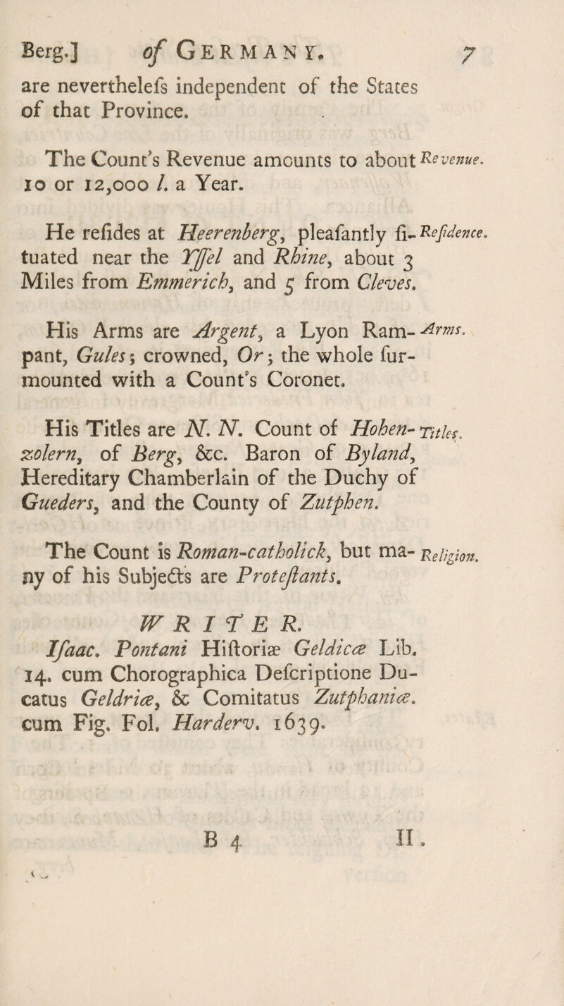 are neverthelefs independent of the States of that Province, The Count's Revenue amounts to about Revenue, 10 or 12,000 /. a Year. He refides at Heerenberg, pleafantly fi-Refidence. tuated near the Yfl'el and Rhine, about 3 Miles from Emmerich, and 5 from Cleves, His Arms are Argent, a Lyon Ram-^^* pant, Gules \ crowned, Or; the whole fur- mounted with a Count's Coronet, His Titles are N. AT. Count of Hohen- 7*7/^, zolern, of ILrg*, &c. Baron of Byland, Hereditary Chamberlain of the Duchy of Gueders, and the County of Zutphen. The Count is Romanicatholick, but ma- -Religion, ny of his Subjects are Protejlants. WRITER. Ifaac. Pontani Hiftoriae Geldicee Lib. 14. cum Chorographica Defcriptione Du- catus Geldrice, & Comitatus Zutphanicz. cum Fig. Fol. Harderv. 1639.