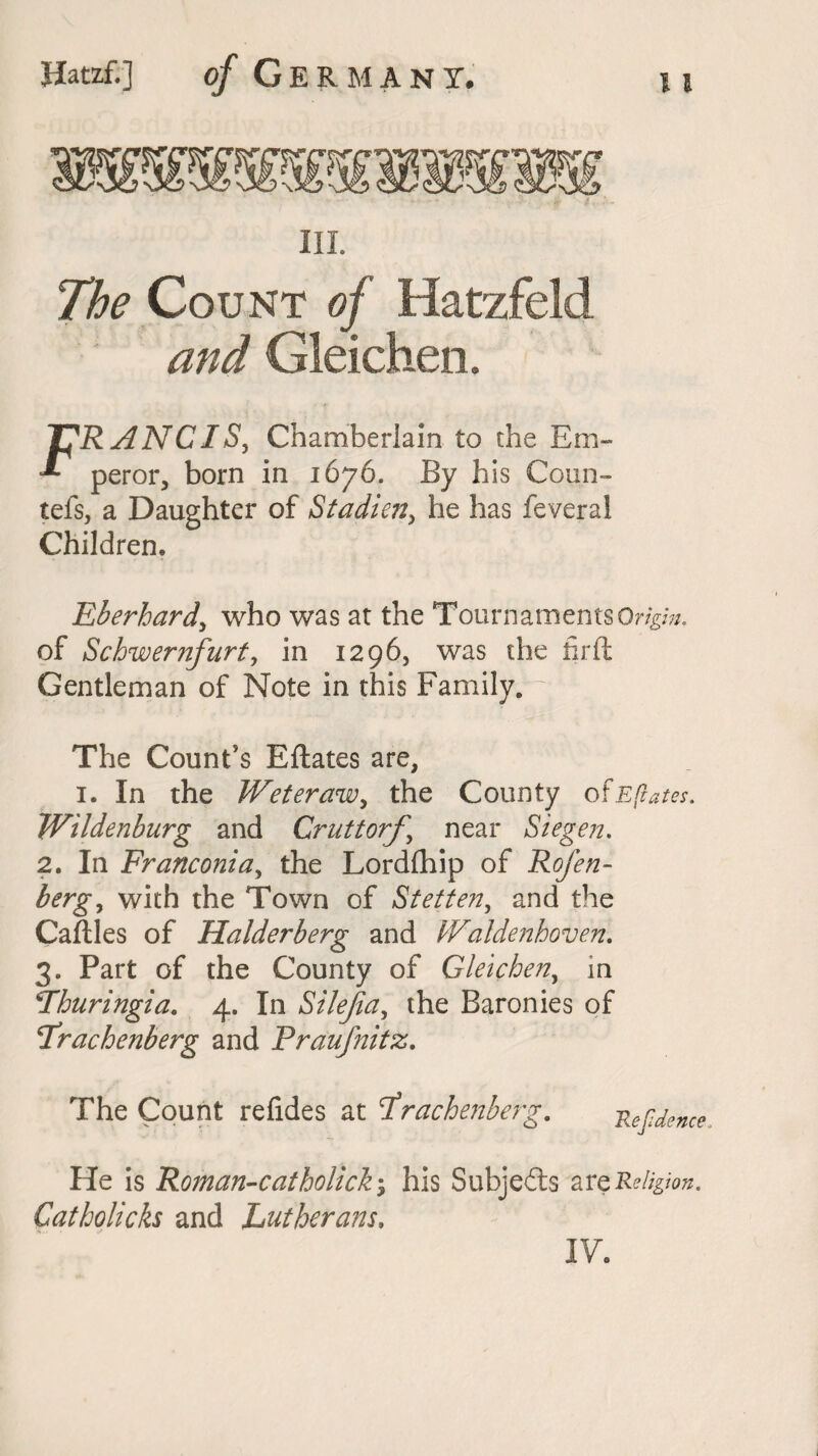 III. The Count of Hatzfeld and Gleichen, T^RANC IS, Chamberlain to the Em- •*- peror, born in 1676. By his Coun- tefs, a Daughter of Stadien, he has feveral Children. Eberhardy who was at the Tournaments Origin. of Schwernfurt, in 1296, was the hr ft Gentleman of Note in this Family.— The Count's Eftates are, 1. In the Weteraw, the County of Eftates. Wildenburg and Cruttorf \ near Siegen. 2. In Franconia, the Lordfhip of Rofen- bergy with the Town of Stetten, and the Caftles of Halderberg and Waldenhoven. 3. Part of the County of Gleichen, in Thuringia. 4. In Silejia, the Baronies of Trachenberg and Praufnitz. The Count refides at trachenberg. Refdence He is Roman-catholick; his Subjefts arq Religion. Catholicks and Lutherans, IV.