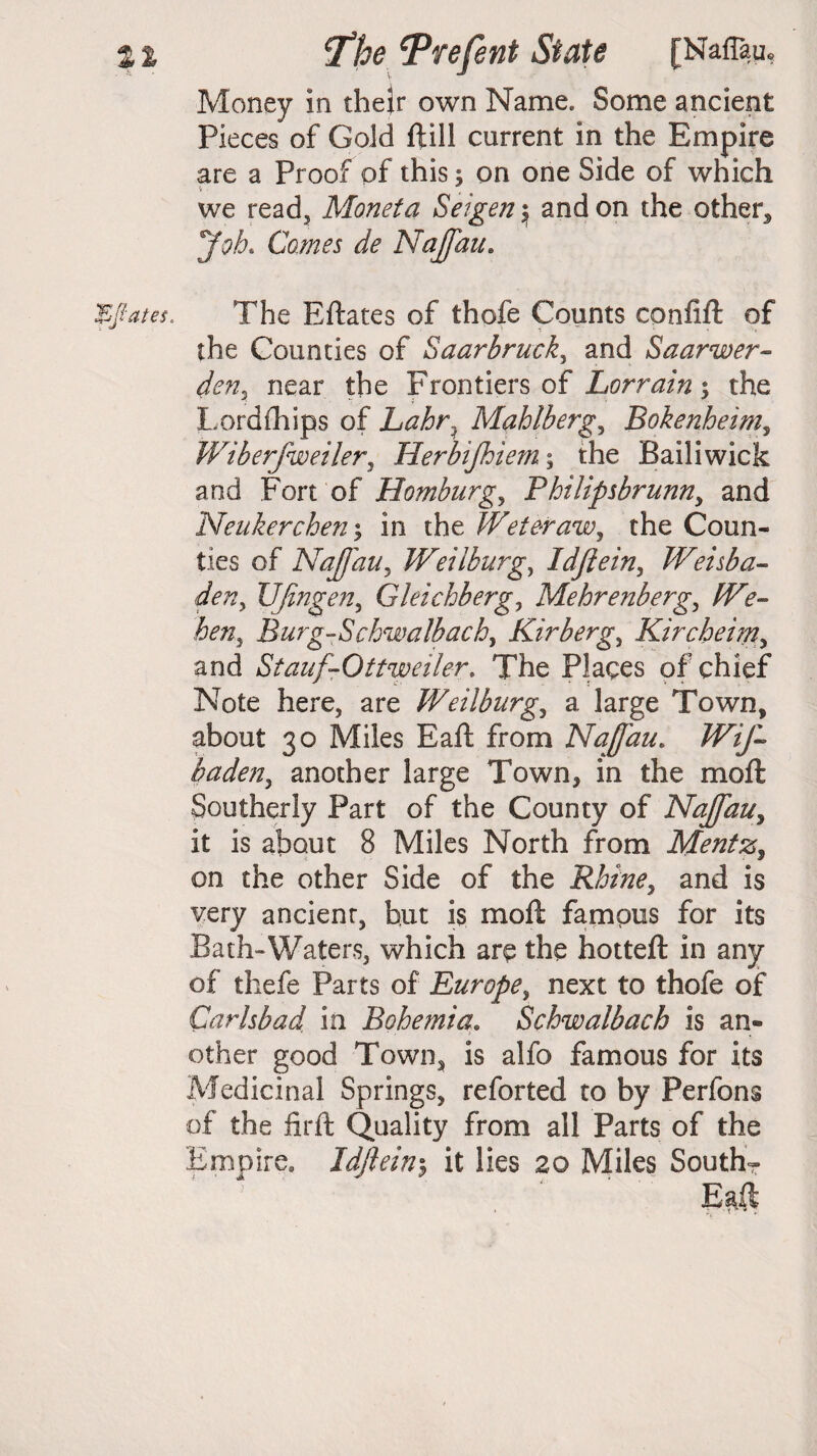 Money in their own Name. Some ancient Pieces of Gold ftill current in the Empire are a Proof of this; on one Side of which we read, Monet a Seigen \ and on the other* Job. Comes de Najfau. The Eftates of thofe Counts confift of the Counties of Saarbrack, and Saarwer- den, near the Frontiers of Lorraine the Lordftiips of Lahr. Mahlberg, Bokenheim, Wiberfweiler, Herbifhiem; the Bailiwick and Fort of Homburgy Philipsbrunn, and Neukerchen; in the Weteraw, the Coun¬ ties of Najfau, Weiiburg, Idjlein, TVeisba- UJingen, Gleichberg, Mehrenberg, hen} Burg-Schwalbach, Kirberg, Kircheim, and StaufrOttweiler. The Places of chief Note here, are Weiiburg., a large Town, about 30 Miles Eaft from Najfau. Wif- baden, another large Town, in the moft Southerly Part of the County of Najfau, it is about 8 Miles North from Mentz, on the other Side of the Rbine^ and is very ancient, hut is moft famous for its Bath-Waters, which are the hotteft in any of thefe Parts of Europe, next to thofe of Carlsbad in Bohemia. Schwalbach is an¬ other good Town* is alfo famous for its Medicinal Springs, reforted to by Perfons of the iirft Quality from all Parts of the Empire. Idjlein5 it lies 20 Miles South-