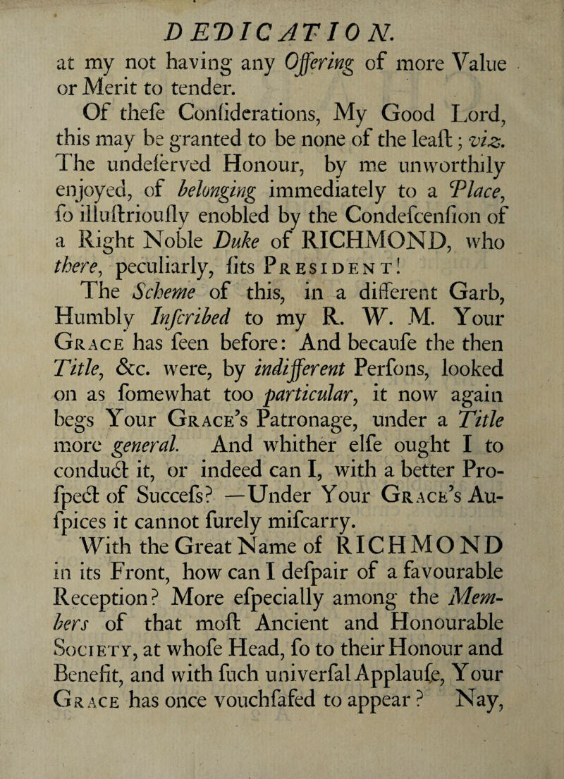 at my not having any Offering of more Value or Merit to tender. Of thefe Confiderations, My Good Lord, ' j 7 this may be granted to be none of the leaft: viz. The undeferved Honour, by me unworthily enjoyed, of belonging immediately to a Elace, fo illuftrioully enobled by the Condefcenfion of a Right Noble Duke of RICHMOND, who there, peculiarly, fits President! The Scheme of this, in a different Garb, Humbly Infcribed to my R. W. M. Your Grace has feen before: And becaufe the then Title, See. were, by indifferent Perfons, looked on as fomewhat too particular, it now again begs Your Grace’s Patronage, under a Title more general. And whither elfe ought I to conduct it, or indeed can I, with a better Pro- fpect of Succefs? —Under Your Grace’s Au- fpices it cannot furely mifearry. With the GreatName of RICHMOND in its Front, how can I defpair of a favourable Reception? More efpecially among the Mem¬ bers of that molt Ancient and Honourable Society, at whofe Head, fo to their Honour and Benefit, and with fuch univerfal Applaufe, Your G race has once vouchfafed to appear ? Nay,