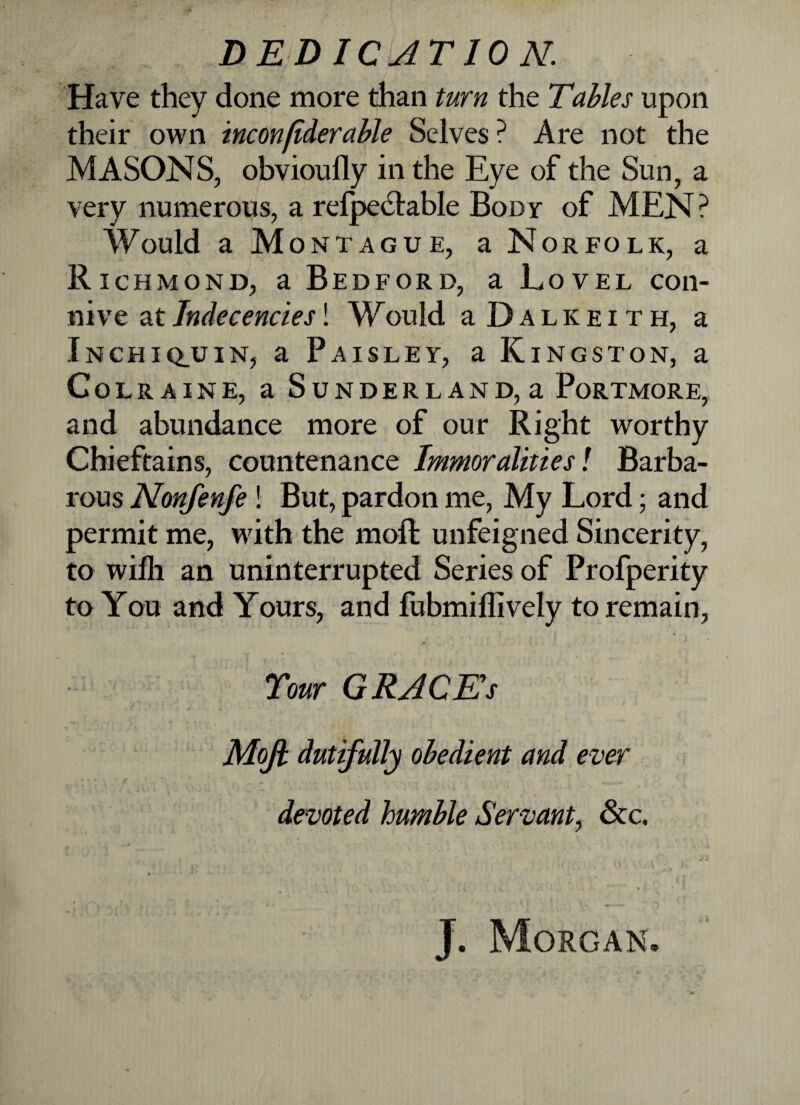 Have they done more than turn the Tables upon their own inconfiderctble Selves ? Are not the MASONS, obvioufly in the Eye of the Sun, a very numerous, a refpeclable Body of MEN ? Would a Montague, a Norfolk, a Richmond, a Bedford, a Lovel con¬ nive at Indecencies! Would a D a l k e i t h, a Inchiq_uin, a Paisley, a Kingston, a Colraine, a Sunderland,a Portmore, and abundance more of our Right worthy Chieftains, countenance Immoralities! Barba¬ rous Nonfenfe ! But, pardon me, My Lord; and permit me, with the moft unfeigned Sincerity, to wifli an uninterrupted Series of Profperity to You and Yours, and fubmiffively to remain, « Your GRACE'S Mofi dutifully obedient and ever devoted humble Servant, &c. J. Morgan.