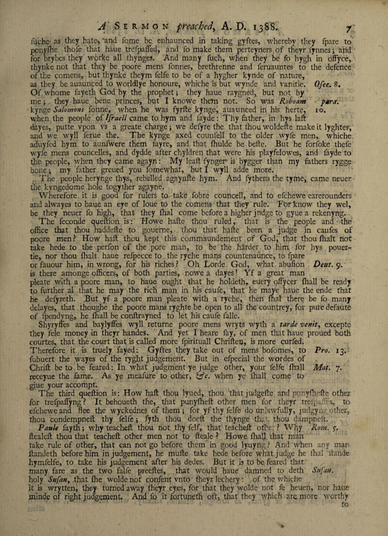 fuchc- as they hate, 'and fome be enhaunced in taking gyftes, whereby they fpare to ppnyfh'e thofe that haue trefpafled, and fo make them perteytiers of theyr fynnes; and for brybes they worke all thynges. And many fuch, when they be fo hygh in offyce, thynke not that they be poore mens fonnes, brethrenne and feruauntes to the defence of the comens, but thynke theym felfe to be of a hygher kynde of nature, as they be auaunced to worldlye honoure, whiche is but wynde and vanitie. Ofee,» S, Of whome fayeth God by the prophet; they haue raygned, but not by me;, they haue. bene princes, but I knowe them not. So was Roboam para-. •kynge Salomons fonne, when he was fyrfte kynge, auaunced in his herte, io. when the people of IfraeJJ came to hym and fay.de: Thy father, in hys laft dayes, putte vpon vs a greate charge; we defyre the that thou woldefte make it lyghter, and we wyll ferue the. The kynge axed counfell to the older wyfe men, whiche aduyfcd hym to aunfwere them fay re, and that fhulde be befte. But he forfoke thefe wyfe mens councelles, and dydde after chyldren that were his playfelowes, arid fayde to tire people, when they came agayn: My leaft fynger is bygger than my fathers rygge bone; my father greued you fomewhat, but I wyll adde more. The people herynge thys, rebelled agaynfte hym. And fythen's the tyme, came neuer - the kyngedome hole togyther agayne. Wherefore it is good for rulers to- take fobre councell, and to efcheWe earerounders and alwayes to haue an eye of loue to the comens that they rule. For know they wel, be they neuer fo high, that they fhal come before a higher judge to gyue a rekenyng. The feconde queftion is: Howe hafte thou ruled, that is the people and the office that thou haddefte to gouerne, thou that hafte been a judge in caufes of poore men? Flow haft thou kept this commaundement of God, that thou fhalt not take hede to the perfon of the pore man, to be the harder to him for hys pouer- tie, nor thou fhalt haue refpecce to the ryche mans countenaunce, to fpare or fauour him, in wrong, for his riches ? Oh Lorde God, what abufion Dent. 9. is there amonge officers, of both parties, nowe a dayes! Yf a great man pleate with a poore man, to haue ought that he holdeth, euery oftycer fhall be ready to further al that he may the rich man in his caufe, that he maye haue the ende that he defyreth. But yf a poore man pleate with a ryche, then fhal there be fo many delayes, that thoughe the poore mans ryghte be open to all the countrey, for pure defaute of lpendyng, he fhall be conftrayned to let his caufe falle. Shyryffes and baylyffes wyll returne poore mens wryts wyth a tarde venit^ excepte they fele money in theyr handes. And yet I heare fay, of men that haue proued both courtes, that the court that is called more fpirituall Chrifteo, is more curfed. Therefore it is truely fayed: Gyftes they take out of mens bofomes, to Pro. 13.; fubuert the wayes of the ryght judgement. But in efpecial the wordes of Chrift be to be feared: In what judgment ye judge other, your felfe fhall Mat. 7. receyue the fame. As ye meafure to other, &c. when ye fhall come to giue your accompt. The third queftion is: How haft thou lyued, thou thatjudgefte and punyfhefte other for trefpaflyng ? It behoueth the, that puny {heft other men for theyr trefpailes, to efchewe and flee the wyckednes of them; for yf thy felfe do unlawfully, judgyrig other, thou condempneft thy felfe; fyth thou doeft the thynge that, thou dampneft. Paule fayth; why teacheft thou not thy feIf, that teacheft othc ? Why Rom. y. ftealeft thou that teacheft other men not to fteale ? Howe fhall that man take rule of other, that can not go before them in good lyuyng ? And when any mar ftandeth before him in judgement, he mufte take hede before what judge he fhal fta'ride hymfelfe, to take his judgement after his dedes. But it is to be feared that many fare as the two falfe preeftes, that would haue damned to deth Sufan. holy Sufan, that fhe wolde not confent vnto theyr lechery : of the whiche it is wrytten, they turned away theyr eyes, for that they wolde not fe heuen, nor haue minde of right judgement. . And fo it fortuneth oft, that they which are. more worthy u c ■ '-lj . - — fa