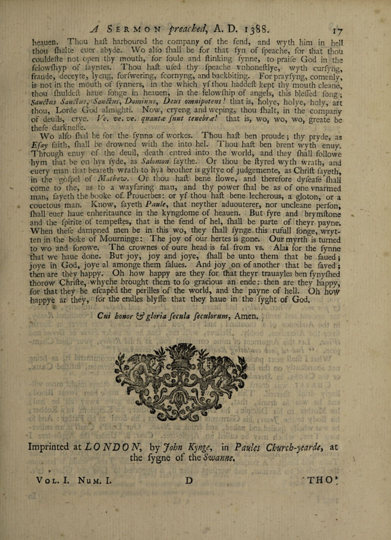 he^uen. Thou haft harboured the company of the fend, and wyth him in hell thou flialte euer abyde. Wo alfo fhall be for that fyn of fpeache, for that thou couldefte not open thy mouth, for foule and ftinking lynne, to praife God in the felowftiyp of fayntes. Thou haft ufed thy fpeache vnhoneftlye, wyth curfyng, fraude, deceyte, lyeng, forfwering, fcornyng, and backbiting. Forprayfyng, comenly, is not in the mouth of fynners, in the which yf thou haddeft kept thy mouth cleane, thou fnuldeft haue fonge in heauen, in the felowfhip of angels, this blefted fong; Santtus Sanclus, Santlus, Dominu/, Deus omnipotent! that is, holye, holye, holy, art thou, Lorde God almighti. Now, cryeng andweping, thou fhalt, in the company of deuils, crye. Ve. ve. ve. quanta funt tenebree! that is, wo, wo, wo, greate be thefe darknefle. Wo alfo fhal be for the fynne of workes. Thou haft ben proude; thy pryde, as Efay faith, fhall be drowned with the into hel. Thou haft ben brent wyth enuy. Through enuy of the deuil, death entred into the world, and they fhall folio we hym that be on hys fyde, as Salomon faythe. Or thou be ftyred wyth wrath, and euery man that beareth wrath to hys brother is gyltye of judgemente, as Chrift fayeth, in the gofpel of Mathew. Or thou haft bene ilowe, and therefore dyfeafe fliall come to the, as to a wayfaring man, and thy power fhal be as of one vnarmed man, fayeth the booke of Prouerbes: or yf thou haft bene lecherous, a gloton, or a couetous man. Know, fayeth Paule, that neyther aduouterer, nor uncleane perfon, fhall euer haue enheritaunce in the kyngdome of heauen. But fyre and brymftone and the fpirite of tempeftes, that is the fend of hel, fhall be parte of theyr payne. When thefe dampned men be in this wo, they fhall fynge this rufull fonge, wryt- ten in the boke of Mourninge: The joy of our hertes is gone. Our myrth is turned to wo and forowe. The crownes of oure head is fal from vs. Alas for the fynne that we haue done. But joy, joy and joye, fhall be unto them that be faued; joye in God, joye al amonge them falues. And joy on of another that be faved; then are they happy. Oh how happy are they for, that theyr trauayles ben fynyfhed thorow Chrifte, whyche brought them to fo gracious an ende: then are they happy, for that they be efcaped the perilles of the world, and the payne of hell. Oh how happye ar they, for the endles blyfle that they haue in the fyght of God, Cut honor & gloria fecula feculorum, Amen, •- 3 • ; i Imprinted at LO ND 0 N, by John Kynge, in Paules Church-yearde> at the fygne of theSwanne. ¥ V O L. I. Num. I. D THO*