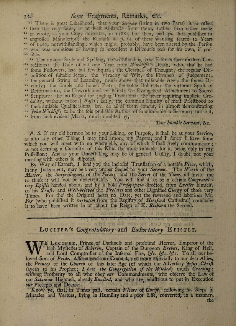 44 There is great Likelihood, that your Sermon (being in two Parts) is no other 44 than the very lame, or at feaft Abftra&s from them, rather than either made <c or wrote, as your Copy intimates, in 13SB; but then, perhaps, firft publifhed in 44 engrofied Manufcript; the Remark in p. 14. of there wanting fcarce 12 Years 46 of 1400, notwithstanding; which might, probably, have been altered by. the Perfon 44 who was ambitious of hiving fo excellent a Difcourfe pafs for his own, if pof- 44 lible. \ 44 The antique Style and Spelling-, nofwlthftandirig your Editor’s then-modern Cor- 44 regions; the Date of but one Year from Wicklffe’’s Death, who, tho’ he had 44 fome Followers, had but few Equals; the Clearnefs of Thought; the regular Dif- u pofition of fuitable Ideas; the Vivacity of Wit; the Firmnefs of Judgement; 44 the general String of Learning, much above that miferable Age ; the found Di- 44 vinity; the iimple and honeft Piety; the noble Boldnefs; the virtuous Spirit of 44 Reformation; the Unworldiinefs of Mind; the Evangelical Attachment to Sacred 44 Scripture; the no Regard for jugling Traditions; the never requiring implicit Cre- 4t dulity, without rational Bafes ; laltly, the common Enmity of moll Prielthood to 44 thefe amiable Qualifications, &c. do all of them concur, in almoft demonllrating 44 John IVickliffe to be the foie probable Author of fo admirable a. Sermon; nor is it, 44 from fuch evident Marks, much doubted by. Tour humhle Servant, &c. P. S. If my old Sermon be to your Liking, or Purpofe, it fhall be at your Service, as alfo any other Thing I may find among my Papers; and I fancy I have fome which you will meet with no where elfe, any of which I fhall freely communicate ; as not deeming a Curiolity of this Kind the more valuable for its being only in my PolfelTion: And as your Undertaking may be of general Utility, I doubt not your meeting with others fo difpofed. By Way of Earneft, I fend you the inclofed Tranflation of a notable Piece, which, in my Judgement, may be a very proper Sequel to your Sermon. The Worth of the Matter, the Surprijingnefs of the Form; and the Series of the Time, all invite me to think it will not be unacceptable. You will find it to be a certain Congratula¬ tory Epiftle handed about, and by a bold Profopopaia directed, from Lucifer himfelf, to his Trujly and Well-beloved the Prelates and other Dignified Clergy of thole very Times. For tho’ the Original bears no Date, yet the reverend and laborious Mr. Fox (who publilhed it verbatim from the Regiftry of Hereford Cathedral) concludes it to have been written in or about the Reign of K. Richard the Second. . . UjU r .. ) - x ■*, v \ r f •» .*fT > •' •■*** •cju ::: . . rr. jr/itr . v r. ?j * .-a * 7 j ; ;; * a i - .... . ■' 1 ■■ .. — --— • ' m <j ,'fti ... j r. * Lucifer's Congratulatory and Exhortatory Epistle. W’E Lucifer, Prince of Darknefs and profound Horror, Emperor of the v high Mylteries of Acheron, Captain of the Dungeon Erebus, King of Hell, and Lord Comptroller of the Infernal Fire, &c. &c. To all our be¬ loved Sons of Pride, Aflociates of our. Council* and more efpecially to our dear Allies, the Princes of the Church of this later Age (of which our Adverfary Jefus Chrifi fayeth to his Prophet; I hate the Congregation of the Wicked) much Greeting; wifhing Profperity to all who obey our Commandments, who obferve the Law of our 4Satanian Highnefs, already Enafted^ and who arerf indultrious to putin Execution our Precepts and Decrees. Know ye, that, in Times paft, certain Vicars of Chrift, following his Steps in Miracles and Vertues, living in Humility and a poor Life, converted, in a manner, - • the