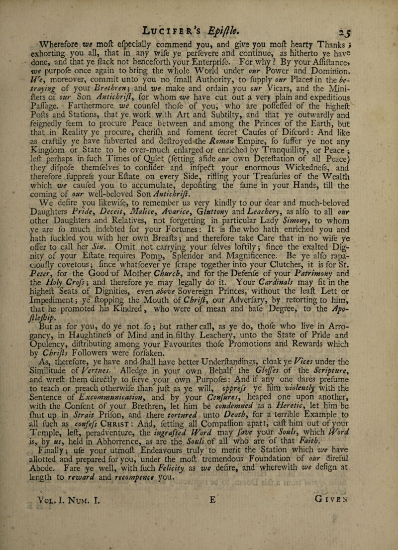 Wherefore vie mod efpecially commend you, and give you mod hearty Thanks ; exhorting you all, that in any wife ye perfevere and continue, as hitherto ye have done, and that ye flack not henceforth your Enterprife. For why ? By your AfTiftance> we purpofe once again to bring the whole World under our Power and Dominion. We, moreover, commit unto you no fmall Authority, to fupply our Places in the be¬ traying of your Brethren; and we make and ordain you our Vicars, and the Mini- fters of our Son Antichrifl, for whom we have cut out a very plain and expeditious Paflage. Farthermore we counfel thofe of you, who are pofiefled of the higheft Polls and Stations, that ye work with Art and Subtilty, and that ye outwardly and feignedly feem to procure Peace between and among the Princes of the Earth, but that in Reality ye procure, cherifh and foment fecret Caufes of Difcord: And like as craftily ye have Subverted and deftroyed the Roman Empire, fo fuffer ye not any Kingdom or State to be over-much enlarged or enriched by Tranquillity, or Peace ; left perhaps in fuch Times of Quiet (fetting alide our own Deteftation of all Peace) they difpofe themfelves to coniider and infpedl your enormous Wickednefs, and therefore fupprefs your Eftate on every Side, rifling your Treafuries of the Wealth which we earned you to accumulate, depofiting the fame in your Hands, till the coming of our well-beloved Son Antichrifl. We defire you likewife, to remember us very kindly to our dear and much-beloved Daughters Pride, Deceit, Malice, Avarice, Gluttony and Leachery, as alfo to all our other Daughters and Relatives, not forgetting in particular Lady Simony, to whom ye are fo much indebted for your Fortunes: It is fhe who hath enriched you and hath fuckled you with her own Breafts; and therefore take Care that in no wife ye offer to call her Sin. Omit not.carrying your felves loftily; fince the exalted Dig¬ nity of your Eftate requires Pomp, Splendor and Magnificence. Be ye alfo rapa- cioufly covetous ; fince whatfoever ye ferape together into your Clutches, it is for St. Peter, for the Good -of Mother Church, and for the Defenfe of your Patrimony and the Holy Crofs; and therefore ye may legally do it. Your Cardinals may fit in the higheft Seats of Dignities, even above Sovereign Princes, without the leaft Lett or Impediment; ye flopping the Mouth of Chrifl, our Adverfary, by retorting to him, that he promoted his Kindred, who were of mean and bafe Degree, to the Apo- fllejhip. But as for you, do ye not fo; but rather call, as ye do, thofe who live in Arro- gancy, in Haughtinefs of Mind and in filthy Leachery, unto the State of Pride and Opulency, diftributing among your Favourites thofe Promotions and Rewards which by Chrifls Followers were forfaken. As, therefore, ye have and fhall have better Underftandings, cloak ye Vices under the Similitude of Vertues. Alledge in your own Behalf the Glofles of the Scripture, and wreft them diredlly to ferve your own Purpofes: And if any one dares prefume to teach or preach otherwife than juft as ye will, opprefs ye Rim violently with the Sentence of Excommunication, and by your Cenfures, heaped one upon another, with the Confent of your Brethren, let him be condemned as a Heretic, let him be fhut up in Strait Prifon, and .there tortured unto Death, for a terrible Example to all fuch as confefs Christ: And, fetting all Compaflion apart, caft him out of your Temple, left, peradventure, the ingrafted Word may fave your Souls, which Word is, by us, held in Abhorrence, as are the Souls of all who are of that Faith. Finally; ufe your utmoft Endeavours truly to merit the Station which we have allotted and prepared for you, under the moft tremendous Foundation of our direful Abode. Fare ye well, with fuch Felicity as we defire, and wherewith we defign at length to reward and recompence you. Given Vol. I. Num. I. E