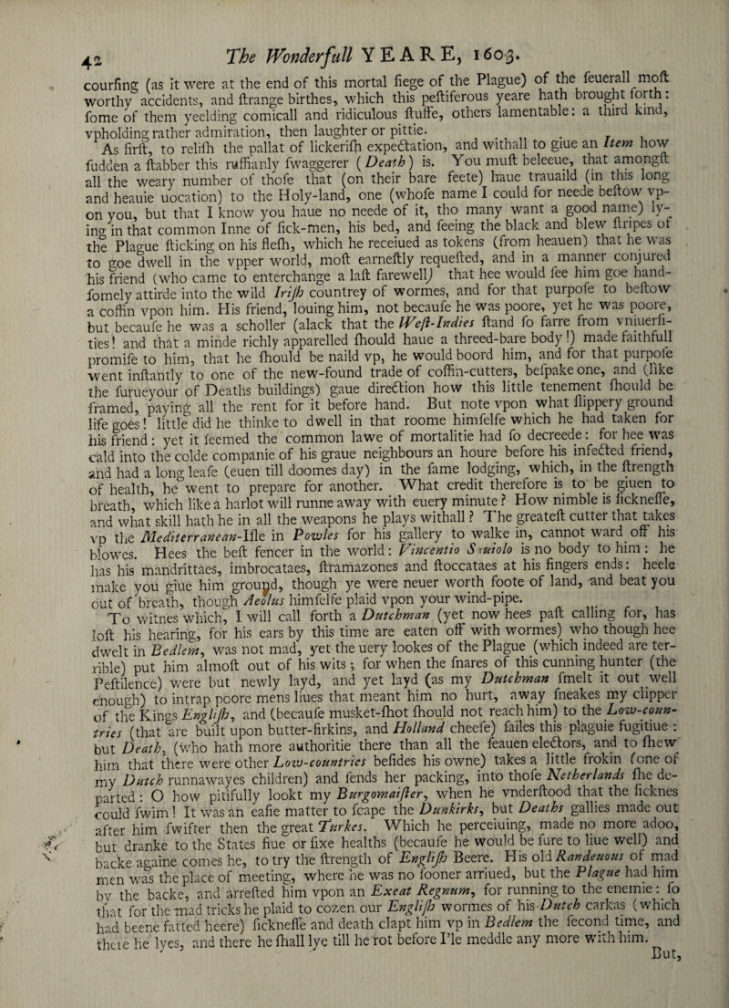 courling (as it were at the end of this mortal liege of the Plague) of the feueiall mofl worthy accidents, and llrange birthes, which this peftiferous yeare hath brought forth: fome of them yeelding comicall and ridiculous ftufte, others lamentable: a third kind, vpholdins rather admiration, then laughter or pittie. . . , As firft, to relifh the pallat of lickerifn expeftation, and withall to giue an Item how fudden a ftabber this ruffianly fwaggerer ( Death) is. You mull beleeue, that amongft all the weary number of thofe that (on their bare feete) liaue trauaild (in this long and heauie uocation) to the Holy-land, one (whofe name I could for neede bellow vp- on you, but that I know you haue no neede of it, tho many want a good name) ly- ino- in that common Inne of lick-men, his bed, and feeing the black and blew ftripes of the Plague flicking on his flefh, which he receiued as tokens (from heauen) that lie w as to goe dwell in the vpper world, mod earneftly requefted, and in a manner conjured his friend (who came to enterchange a lalt farewellj that hee would fee him goe hand- fomely attirde into the wild Irijh countrey of wormes, and for that purpofe to bellow a coffin vpon him. His friend,‘louing him, not becaufe he was poore, yet he was poore, but becaufe he was a scholler (alack that the Weft-Indies Hand fo farre from vniuerli- ties! and that a minde richly apparelled fhould haue a threed-baie body.) made faithfull promife to him, that he fhould be naild vp, he would boord him, and for that purpofe went inllantly to one of the new-found trade of coffin-cutters, belpake one, and (like the furueyour of Heaths buildings) gaue diredlion how this little tenement fhould be framed, paying all the rent for it before hand. But note vpon what Hippery ground life goes! little did he thinke to dwell in that roome himfelfe which he had taken for his friend: yet it feemed the common lawe of mortalitie had fo decreede: for hee was cald into the colde companie of his graue neighbours an houre before his infedted friend, and had a long leafe (euen till doomes day) in the fame lodging, which, in the llrength of health, he°went to prepare for another. What credit therefore is to be giuen to breath, which like a harlot will runne away with euery minute ? Plow nimble is licknelfe, and what skill hath he in all the weapons he plays withall ? The greatell cutter that takes vp the Mediterranean-Ille in Powles for his gallery to walke in, cannot ward off his Howes. Plees the bell fencer in the world: Fin cent to S miolo is no body to him : lie has his* mandrittaes, imbrocataes, llramazones and lloccataes at his lingers ends: heele make you giue him ground, though ye were neuer worth foote of land, and beat you out of breath, though Aeolus himfelfe plaid vpon your wind-pipe. .... To witnes which, I will call forth a Dutchman (yet now hees pall calling for, has loll his hearing, for his ears by this time are eaten off with wormes) who though hee dwelt in Bedlem, was not mad, yet the uery lookes of the Plague (which indeed are ter¬ rible) put him almoft out of his wits; for when the fnares of this cunning hunter (the Peflilence) were but newly layd, and yet layd (as my Dutchman fmelt it out well enough) to intrap poore mens liues that meant him no hurt, away fneakes my clipper of the Kings Englijh, and (becaufe musket-fhot Ihould not_ reach him) to the Low-coun¬ tries (that are built upon butter-firkins, and Holland cheefe) failes this plaguie fugitiue : but Death, (who hath more authorise there than all the feauen eledlors, and to fticw him that there were other Low-countries belides his owne) takes a little frokin (one of my Dutch runnawayes children) and fends her packing, into thofe Netherlands fhe de¬ parted : O how pitifully lookt my Burgomaifler, when he vnderllood that the licknes could fwim ! It was an eafie matter to fcape the Dunkirks, but Deaths gallies made out after him fwifter then the great ‘Turkes. Which he perceiuing, made no more adoo, but dranke to the States hue or fixe healths (becaufe he would be fure to liue well) and backe. againe comes he, to try the llrength of EngHJh Beere. PI is old Randeuous of mad men was the place of meeting, where he was no looner arriued, but the Plague had him bv the backe, and arrelled him vpon an Exeat Regnum, for running to the enemie : fo that for the mad tricks he plaid to cozen our EngliJJo wormes of his Dutch carkas (which had beene fatted heere) licknelfe and death clapt him vp in Bedlem the fecond time, and theie he lyes, and there he fhall lye till he rot before I’le meddle any more with him. But,