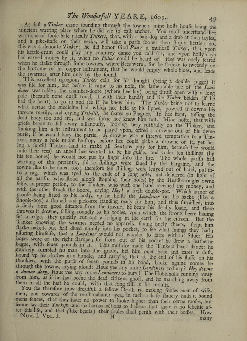 At laft a Tinker came founding through the towne ; mine hofts houfe beino- the auncient watnng place where he did vfe to call anchor. You mull underftand hee was none of thofe bafe rafcally Tinkers, that, with a ban-dog and a drab at their tayles and a pike-ftaffe on their necks, will take a purfe fooner then flop a kettle - no* this was a deuoute Tinker; he did honor God Pan: a muficall Tinker, that vpon his kettle-drum could play any countrey dance you cald for, and vpon holly-days had earned money by it, when no Fidler could be heard of. Hee was'onely feared when he ftalkt through fome townes, where Bees were; for he ftrucke fo fweetely on the bottome of his copper inftrument, that he would empty whole hiues, and leade the fwarmes after him only by the found. Tins excellent egiegious Tinker calls tor his draught (being a double ju°ge) it was hid for him; but before it came to his nofe, the lamentable tale of the Lon- doner was tolde; the cnamber-doore (where hee lay) being thruft open with a lon^ pole (becaufe none durft touch it with their hands) and the Tinker bidden (if he had the heart) to go in and fee if he knew him. The Tinker being not to learne what uertue the medicine had which hee held at his lippes, powred it downe his throate merily, and crying Tril-lill, he feares no Plagues. In hee ftept, toflino* the dead body too and fro, and was forrie hee knew him not. Mine hofte, that°with griefe began to fall away uillanouily, looking uery ruthfully on the Tinker, and thinking him a fit inftrument to be playd vpon, oftred a crowne out of his owne purfe, ft he would bury the partie. A crowne was a fhrewd temptation to a Tin- kei ; many a hole might he ftop, before hee could picke a crowne of it, yet be- mg a fubtill Tinker (and to make all Sextons pray for him, becaufe hee would raile their tees) an angell hee wanted to be his guide, and vnder ten fhillings (by his ten bones) he would not put his finger into the fire. The whole parifli had warning of this prefently, thirtie fhillings were faued by the bargaine, and the towne like to be faued too; therefore ten fhillings were leuyed out of hand, put in¬ to a rag, which was tyed to the ende of a long pole, and deliuered (in fight of all the parifli, who flood aloofe flopping their nofes) by the Headborou°-hs owne feile, in proper perfon, to the Tinker, who with one hand receiued the money, and with the other ftruck the boord, crying Hey! a frefh double-pot. Which armor of proofe being fitted to his body, vp he hoifts the Londoner on his backe (like a bhoole-boy) a fhouell and pick-axe Handing ready for him; and thus furnifhed, into a held, fome good diftance from the towne, he bears his deadly loade, and there throwes it downe, falling roundly to his tooles, vpon which the ftrong beere hauing let an edge, they quickly cut out a lodging in the earth for the citizen. But the 1 inker knowing the wormes needed no apparell, fauing onely fheets, ftript him ltarke naked, but firft diued nimbly into his pocket, to fee what linings they had ; alluring himfelre, that a Londoner would not wander fo farre without Siluer His hopes were of the right ftampe; for from out of his pocket he drew a leatherne bagge, with feuen pounds in it. This muficke made the Tinkers heart dance* he quickely tumbled his man into the graue, hid him ou.er head and eares in dull, bound vp his clothes in a bundle, and carrying that at the end of his flaffe on his moulder, with the purfe of feuen pounds in his hand, backe againe comes he through the towne, crying aloud: Haue yee any more Londoners to bury? Hev downs a downe dery, Haue yee any more Londoners to bury ? The Hobbinolls running away rom hun> as it he had beene the dead citizens ghoft, and he marching away from them in all the haft he could, with that fong ftill in his mouth. You fee therefoie how dreadful! a fellow Death is, making fooles euen of wife- men, and cowards of the moft ualiant; yea, in fuch a bafe flauery hath it bound mens fences, that they haue no power to looke higher than their owne roofes, but leeme by their Turkijh and barbarous adlions to belieue that there is no felicitie af- ter tins life, and that flike beafts) their foules fhall perifh with their bodies. How Num.I. Vol.1. H many