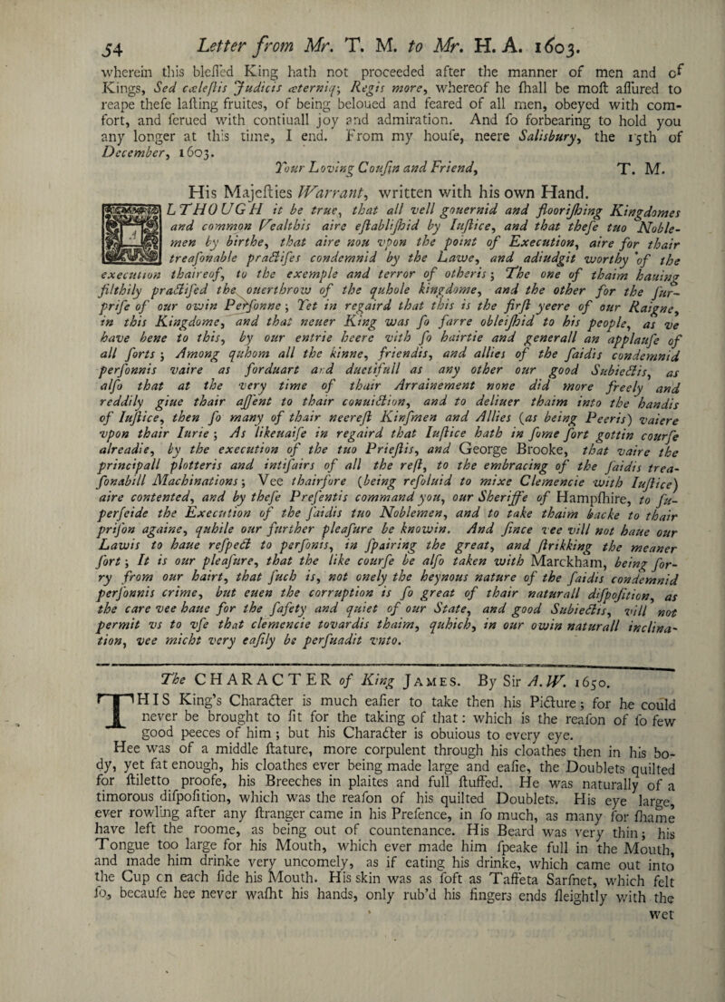 wherein this bleffed King hath not proceeded after the manner of men and Kings, Sed ex left is Judicis cctern'u{\ Regis more, whereof he (hall be molt allured to reape thefe lalling fruites, of being beloued and feared of all men, obeyed with com¬ fort, and ferued with contiuall joy and admiration. And fo forbearing to hold you any longer at this time, I end. From my houfe, neere Salisbury, the 15th of December, 1603. T'our Loving Coufin and Friend, T. M. His Majefties Warrant, written with his own Hand. LTHOUGFI it be true, that all veil gouernid and floorijhing Kingdomes and common Kealthis aire ejlablijhid by lujlice, and that thefe tuo Noble¬ men by birthe, that aire non vpon the point of Execution, aire for thair _treasonable prahlifes condemnid by the Lawe, and adiudgit worthy 'of the execution th aire of to the exemple and terror of otheris; The one of thaim hatting filthily praSlifed the ouertbrow of the quhole kingdome, and the other for the Jur- prife of our owin Perfonne ; Yet in rcgaird that this is the firft yeere of our Raigne, in this Kingdome, and that neuer King was fo farre obleijhid to his people, as ve have bene to this, by our entrie heerc vith fo hairtie and generall an applaufe of all forts j Among quhom all the ktnne, friendis, and allies of the faidis condemnid perfonnis vaire as forduart ard duetifull as any other our good Subiedis, as alfo that at the very time of thair Arrainement none did more freely and reddily giue thair aJJ'ent to thair conuHlion, and to deliuer thaim into the handis of lujlice, then fo many of thair neereft Kinfmen and Allies (as being Peer is') vaiere vpon thair Iurie ; As likeuaife in regaird that Iuftice hath in forne fort gottin courfe alreadie, by the execution of the tuo Priejlis, and George Brooke, that vaire the principall plotteris and int fairs of all the reft, to the embracing of the Jaidis trea- fonabill Machinations; Vee thairfore (being refoluid to mixe Clemencie with lujlice) aire contented, and by theje Prefentis command you, our Sheriffe of Hampfhire, to fu- perfeide the Execution of the Jaidis tuo Noblemen, and to take thaim backe to thair prifon againe, quhile our further pleafure be knowin. And fince vee vill not haue our Lawis to haue refped to perfonis, in fpairing the great, and ftrikking the meaner Jort y It is our pleafure) that the like courfe be alfo taken with Marckham, being for- ry from our ha 'trty that fuch is, not onely the heynous nature of the faidis condemnid perjbnnis crimey but euen the corruption is fo great of thair naturall difpojitiony as the care vee haue for the fafety and quiet of our State, and good SubiefitSy vill not permit vs to vfe that clemencie tovardis thaim, quhichy in our owin naturall inclina¬ tion, vee micht very eajily bs perfuadit vnto. The CHARACTER of King James. By Sir A.IV. 1650. THIS King’s Chara&er is much ealier to take then his Pi&ure; for he could never be brought to fit for the taking of that: which is the reafon of fo few good peeces of him ; but his Character is obuious to every eye. Hee was of a middle ftature, more corpulent through his cloathes then in his bo¬ dy, yet fat enough, his cloathes ever being made large and ealie, the Doublets quilted for ftiletto proofe, his Breeches in plaites and full Huffed. He was naturally of a timorous difpofition, which was the reafon of his quilted Doublets. FI is eye large, ever rowling after any ftranger came in his Prefence, in fo much, as many for Ihame have left the roome, as being out of countenance. His Beard was very thin; his Tongue too large for his Mouth, which ever made him fpeake full in the Mouth, and made him drinke very uncomely, as if eating his drinke, which came out into the Cup on each fide his Mouth. His skin was as foft as Taffeta Sarfnet, which felt lb, becaufe hee never wafht his hands, only rub’d his lingers ends ileightly with the ‘ wet