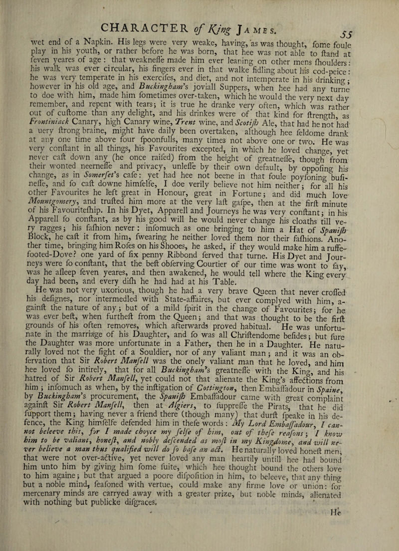 wet end of a Napkin. His legs were very weake, having, as was thought, fome foule play in his youth, or rather before he was born, that hee was not able to Hand at leven yeares of age : that weaknefie made him ever leaning on other mens fhoulders: his walk was ever circular, his fingers ever in that walke fidling about his cod-peice: he was very temperate in his exercifes, and diet, and not intemperate in his drinkiiw• however in his old age, and Buckingham’s joviall Suppers, when hee had any turne to doe with him, made him fometimes over-taken, which he would the very next dav remember, and repent with tears; it is true he dranke very often, which was rather out of cuftome than any delight, and his drinkes were of that kind for ftreno-th, as Frontiniack Canary, high Canary wine, Trent wine, and Scotijh Ale, that had he not had a uery ftrong braine, might have daily been overtaken, although hee feldome drank at any one time above four fpoonfulls, many times not above one or two. He was very conftant in all things, his Favourites excepted, in which he loved change, yet never caft down any^ (he once raifed) from the height of greatnefie, though from their wonted neernefie and privacy, unlefle by their own default, by oppofing his change, as in Somerfet’s cafe r yet had hee not beene in that foule poyfonino- bufi- nefle, and fo caft downe himfelfe, I doe verily believe not him neither ; for'all his other Favourites he left great in Honour, great in Fortune; and did much love Montgomery ^ and trufted him more at the very laft gafpe, then at the firft minute of his Favouritefhip. In his Dyet, Apparel! and Journeys he was very conftant; in his Apparell fo conftant, as by his good will he would never change his cloaths till ve¬ ry ragges; his fafhion never: infomuch as one bringing to him a Hat of Spanijh Block, he caft it from him, fwearing he neither loved them nor their fafhions. Ano¬ ther time, bringing himRofes on hisShooes, he asked, if they would make him aruffe- footed-Dove? one yard of fix penny Ribbond ferved that turne. His Dyet and Jour¬ neys were fo conftant, that the beft obferving Courtier of our time was wont to fay was he afleep feven yeares, and then awakened, he would tell where the King everv day had been, and every difh he had had at his Table. & He was not very uxorious, though he had a very brave Queen that never crofted his defignes, nor intermedled with State-affaires, but ever complyed with him, a- gainft the nature of any; but of a mild fpirit in the change of Favourites; for he was ever beft, when furtheft from the Queen; and that was thought to be the firft grounds of his often removes, which afterwards proved habitual. ^He was unfortu¬ nate in the marriage of his Daughter, and fo was all Chriftendome befides; but fure the Daughter was more unfortunate in a Father, then he in a Daughter. He natu¬ rally loved not the fight of a Souldier, nor of any valiant man; and it was an ob- fervation that Sir Robert Manfell was the onely valiant man that he loved, and him hee loved fo intirely, that for all Buckingham's greatnefie with the King, and his hatred of Sir Robert Manfell, yet could not that alienate the King’s affedFions from him ; infomuch as when, by the inftigation of Cottington, then Embafladour in Spaine, by Buckingham’s procurement, the Spanijh Embafiadour came with great complaint againft Sir Robert Manfell, then at /,llgiers, to fupprefte the Pirats, that he did fupport them; having never a friend there (though many) that durft fpeake in his de¬ fence, the King himfelfe defended him in thefe words : My Lord Embajfadour, I can¬ not beleeve this, for I made choyce my felfe of him, out of thefe reafons; / know him to be valiant, honeft, and nobly defcended as moft in my Kingdome, and will ne¬ ver believe a man thus qualified will do fo bafe an ad. He naturally loved honeft men, that were not over-adtive, yet never loved any man heartily untill hee had bound him unto him by giving him fome fuite, which hee thought bound the others love to him againe; but that argued a poore difpofition in him, to beleeve, that any thing but a noble mind, feafoned with vertue, could make any firme love or union: for mercenary minds are carryed away with a greater prize, but noble minds, alienated with nothing but publicke difgraces. He