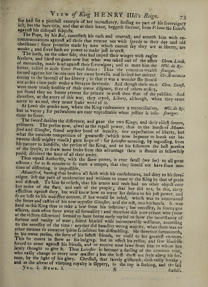 bhsd tffC l putlfuI1 sample of her inconftancy, finding no pare of bis foveraignty aga'ynft hi’/d^aU fnbjedts “ fctUe* be88£th fUCC°Ur’ ft°m ^^^hefounh, The Pope, by his Bui, cancelled his oath and central, and armeth him with ex- conimumeations agaynft all thofe that returne not with fpeede to their due and old obedience: lince promifes made by men which cannot fay they arc at liberty are weake • and force hath no power to make juft jivereft. J i he lords, on the other fide, that had imped their winges with eagles feathers, and liked no game now but what was raked out of the alhes Chron. Litch ot monarchy, made head againft their foveraigne; and to mate him the tVil. de Ri- * better caked in ayde fome French forces : Thus the common*wealth fl:an?er. turned agayne her fwordeinto her owne bowells, and invited her anicent Chr.Breitania enemy to the funerall of her liberty ; fo that it was a wonder fhe fhould not at this 11 me pal re vnder a forrayne fervitude. And though thefe men Chro Dunft were more rruely fenfible of their owne difgrace, then of others mifery, yet found they no better pretext for priuate in ereft then that of the publike. And therefore, at the entry of this war, they cryed, Liberty, although, when they came neere to an end, they neuer fpake word of it. At Lean the armies met, where the King endeauours a reconciliation, fVil. de Ri- . ln vaJne > Or perfwalions are euer vnprofitable when juftice is infe- (hunter; _,:The fword decides the difference, and gaue the two Kings, and their eideft Tonnes, priloners. The perfon now, afwel as the regall power, thus in the hands of Mount- prd ind Ghcejler, found neyther bond of fecuriry, nor expectation of liberty, but what the emulous competition of grearneffe (which now beganne to break out be- tweene thefe mighty nuallsj gaue hope of : for Leicefler meaning, by ingroffing, from his partner to himfelfe, the perfon of the King, and to his followers the bell portion ° u uPr°i ’jt0L , W more frultc fl0m advantage then it fhould in fellowfhip yeeld, difolved the knot of all their amity. v Thus equall Authority, with the fame power, is ever fatal! (we fee) to all great *r t0 fit ««»*•» [o euen a temper, that they fhould not havefome mo- tions of dilTenting, is impofiible. Mount ford, hauingthus broken all faith with his confederates, and duty to his fove-’ oVu- of,mod,eratlon and wifdom to come to the King by thac of pride and diftruft. To him he celleth, that his armes and ends had no other object euer afflT ae/iteT and “fe °f che Pe°P‘e i tha' hee did not, in this, carry affed on againft duty but well knew how to reyne his defirts to his juft power, and ,h„n?Jt<re jh,Si1,’a,£^lLS conrent> lf hce would be ri’led, which was to commaund the fortes and cattles of his now oppofite Gloceftsr, ard the reft, into his hands. It was T^'c8 thcS C° Mke a,!rW frc!m his inferiour; but necefliry, in foueraigne dotb °f;en for« away all formalhty: and therefore this poor prince, who (now at the vidiors difcretton) feemed to haue beeneonely rayfed to (hew the inconftancy of fortune and vanity of man 5 fuited himfelf with incomparable wifdome, according to the neceffity of the time: neyther did humility wrong majetty, when there was no other meanes to contayne fpirits ft infolent but difTembling. He therefore fummoneth, in h,s owne perfon, the forts of his fafteft friends, to yeeld to his greateft enemies! This he enters m fhew as his lodging, but in effect his prifon, and faw himfelfe forced to arme againft his friends, and to receive now lawe from him to whom hce P rJouf> t0 fi,ve ft. Thus Letcefier is become a darling of the common rout » eafi|y, cbanp to every new maifter ( but the belt durft not fa vie along his for.’ tune, by the light of his glory, Chriftall, that fairely gliftcreth, doth eafily b eske . and as the afeent of vfurpmg royalty is flippery, fo the top is fluking, and the fall y°L' b Numb. I. .. K fatfiU.