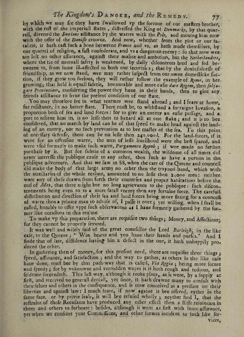 by which we may fee they have fwallowed vp the fortune of our matters brother, with the reft of the imperiail ftates , diftrefted the King of Denmark, by that quar- rell, diverted the Sweden* affittance by the wanes with thc Pole, and mouing him now with the offer of the Dani[h crowne. And now, whether from the plot or our fa- talitie, it bath caft fuch a bone hecweene France aud vs, as hath made themfelues, by our quarrel of religion, a faft confederate, and vs a dangerous enemy : fo that now wee are left no other aflurance, againft their malice and ambition, but the Nether landers, where the tie of mutual! fafety is weakened, by daily difeontents bred and fed be- tweene vs, from fome ill-affeded to both our fecuritits; that by the doubtfulnefte of friendfhip, as we now ftand, wee may. rather fufped from ourowne domefticke fic¬ tion, if they grow too furious, they will rather follow the example of I{pme, in her growing; that held it equall fafetle, honourable and more eafie dare Bsgem, then fubju- gare Prcvinciatn, confidering the power they haue in their hands, then to giue any friends affiftance to ferue the prefent condition of our ftate. You may therefore fee in what tearmes wee ftand abroad ; and I feare at home, for refiftance, in no better ftate. There muft be, to withftand a forraigne Invafion, a proportion both of fea and land forces: for to give an enemy an eafie paflage, and a port to relieue him in, is no lelfe then to hazard all at one ftake ; and it is to bee confidered, that no march by land can be of that fpeed to make head againft the land¬ ing of an enemy, nor no fuch prevention as to bee matter of the fea. To this point of neceflary defenfe, there can be no lefte then 240.000/. For the land-forces, if it were for an ofrenfiue warre, the men of lefte liuelihood were the beft fpared* and were vfed formerly co make inch warre, Purgamento Bepub ; if wee made no farther purchafe by it. But for fafetie of a common wealth, the wifdome of all times did never interefte the publique caufe to any other, then fuch as have a portion in the publique adventure. And that we faw in 88, when the care of the Quetne and councell did make the body of that large army no other then the trayned-band, which with* the auxiliaries of the whole realme, amounted to no lefte then 24000 men: neither ware any of ihefe drawn from forch their countries and proper habitations before the end of May, that there might bee no long agrievance to the publique: fuch difeon- tentments being even to vs a more fatal! enemy then any forraine force. The carefull diftribunon and direction of their (ea and land forces being more fitting for a councell ©f warre then a priuate man to advife of, I pafte it over ; yet willing, when [ fiiall be called, humbly to offer vppe fuch obfervations as I haue formerly gathered by the for¬ mer like occafions in this rea’me To make vp rhis preparation, there are requifite two things; Money, and Affedions- for they cannot be properly fevered. It was well and wifely faid of the great counfellor the Lord Burleigh, in the like cafe, to the Queene ; “ Win hearts and you haue their hands and purfes.” And l finde that of late, diffidence having bin a dtfed in the one, it hath unhappily pro¬ duced the other. In gathering then of money,-for this prelent need, there are requifite three things 5- fpeed, a (finance, and fatisfadion ; and the way to gather, as others in the like cafe haue done, mutt bee by that path-way that is called, Via R^egia • being more fecure and fpeedy ; for by vnknownc and vntrodden wayes it is both rough and tedious, and feldome fucceedeth. This laft way, although it tooke place, as it were, by a fupply at firft, and received no general! denial),, yet fince, it hath drawne many to confulc with themfelues and others in the confluence, and is now conceived as a preftare on their liberties and againft law: I much feare, if now againe it bee offered, eyther in the fame face, or by privie feale,. it will bre refufed wholly ^ neyther find I, that the rettraint of thofe Recufants have produced any other effed then a ftiffe reloluticn in them and others to forbeare: befides, although it went at firft with fome aflurance, yet when we confider your Commifllons, and other formes incident to fuch like fer- vices*