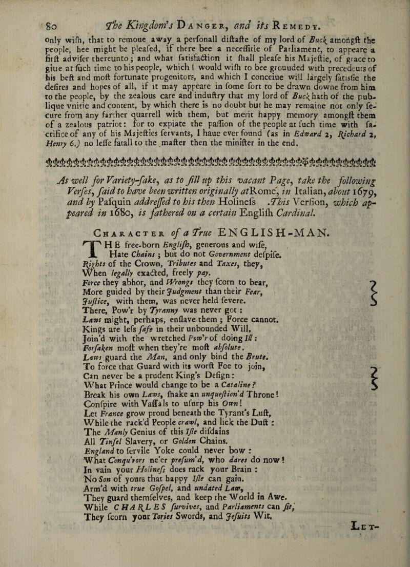 only wifh, that to remoue away a perfonall diftafte of my lord of Bucl^ amongft the people, hee might be pleafed, if there bee a neceflicie of Parliament, to appeare a firft advifer thereunto; and what fatisfadfcion it (hall pleafe his Majeftie, of grace to giue at filch time to his people, which l would wifh to bee grouuded with precedeuts of his beft and moft fortunate progenitors, and which I conceiue will largely fatisfie the defires and hopes of all, if it may appeare in fome fort to be drawn downe from him to the people, by the zealous care and induftry that my lord of Buc'^hath of the pub- lique vnitie and content, by which chere is no doubt but he may remaine not only fe- cure from any farther quarrell with them, but merit happy memory amongft them of a zealous patriot: for to expiate the paftion of the people at fuch time with fa- crificeof any of his Majefties fervants, I haue ever found fas in Edward 2, Bjchard 2, Henry 6.) no lefle fatall to the matter then the minifter in the end. As well for Variety-fake, as to Jill up this vacant Page, take the following Verfes, faid to have been written originally tfjRome, in Italian, about 1679, and by Pafquin addrejfed to his then Holinefs .tfhis Yeriion, which ap¬ peared in 1680, is fathered on a certain Englifh Cardinal. Character of a frue ENGLISH-MAN. The free-born Englijh, generous and wife, Hate Chains ; but do not Government defpife. Bights of the Crown, Tributes and Taxes, they, When legally exacted, freely pay. Force they abhor, and Wrongs they fcorn to bear, More guided by their Judgment than their Fear, Tuflice, with them, was never held fevere. There, Pow’r by Tyranny was never got : Laws might, perhaps, enflave them ; Force cannot. Kings are lefs fafe in their unbounded Will, Join’d with the wretched P ow7 of doing III: For fallen moft when they’re moft abfolute. Laws guard the Man, and only bind the Brute• To force that Guard with its worft Foe to join, Can never be a prudent King’s Defign: What Prince would change to be a Cataline? Break his own Laws, fhake an unqueftiond Throne ! Confpire withVaffals to ufurp his Own! Let France grow proud beneath the Tyrant’s Luft, While the rack’d People crawl, and lick the Duft : The Manly Genius of this IJle difdains All Tinfel Slavery, or Golden Chains. England to fervile Yoke could never bow: What Ccnqutors ne’er prefum*dt who dares do now ! In vain your Holinefs does rack your Brain : No Son of yours that happy Jjle can gain. Arm’d with true Gofpel, and undated Law, They guard themfelves, and keep the World in Awe. While C HABILE S furvives, and Parliaments can fitf They fcorn your Tories Swords, and Jefuits Wit. L e t-