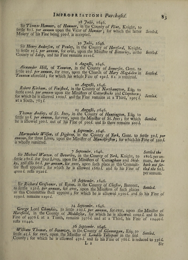 28 Julis, 1646. Sir Thomas Hanmer, of Hanmer, in the County of Flinty Knight, to fettle 80/. per annum upon the Vicar of Hanmer ; for which the latter Settled Adoiety of his Fine being 500/. is accepted. 30 Julii, 1646. Sir Henry Anderfony of Penley, in the County of Hertford, Knight, to fettle 25 l per annum, for ever, upon the Minifter of Bitter ley, in the Settled. County of Salop, and his Fine remains 2110/. 6 Augufli, 1646. Alexander Hilly of Taunton, in the County of Somerfet, Gent, to fettle 20 /. per annum, for ever, upon the Church of Mary Magdalen in Settled Taunton aforefaid; for which his whole Fine of 192/. 8 s. is remitted. 20 Augufli, 1646. Robert Kir ham, of Finijhedy in the County of Northampton, Efq; to fettle 100/. per annum upon the Minifters oi Cotter(locke and Clapthorn • for which he is allowed 1009 /. and the Fine remains at a Third, igoc/ Settled. at a Sixth, 763 /. * 3 ^ 25 *646. Thoynas Audley, of St. Ives^ in the County of Huntington, Efq; to fettle 30 /. per annum, forever, upon the Minifter of St. Ji/Vj ; for which ItaM. he is allowed 300/. out of his Fine of 500/. and fo there remains 200/. , ' * ' ■ * t i '■* f - i* .1; - <■ V i T ' ' J 4 S.eptembr. 164.6. Marmaduke Wilfon, of frighten, in the County of 2VJ, Gent, to fettle ;o/. pet annum, for three Lives^ upon the Minifter of Munckfriflon; for which his Fine of 320 /. is wholly remitted. ■ • * ~rri 7 7 Septembr. 1646. Settled the Sir Michael Warton.pt Beverley, in the County of York, Knight, to i8ol.peran- .ettk 1801/. tor four Lives, upon the Minifters of Cottingbam and Skid- num, but he by, ana aho 60 I. per annum, for ever, upon fuch place as this Commit- hath not fet- tee mall appoint; for which he is allowed 1680/. and fo his Fine of tied the 601, 4000/. refts a3ao/. - ' ; 1 per annum. 1,8 Septembr. 1646. Sir Richard Grofvenor, of Eyton, in the Countv of Chefter, Baronet, c , . to fettle 130/. per annum, for ever, upon the Minifters of fuch places 6ettled- as this Committee fhall appoint; for which he is allowed 1300/. and fo his Fine of 2590/. remains 1290/. .* ' ~1 ' 24 Septembr. 1646. George Lord Chandois, to fettle 100/. per annum, forever, upon the Minifter of Harefield, m the County of Middlefex, for which he is allowed 1000/. and fo his l<me of 4976/. at a Tenth, remains 3976/. and at a Third, his Fine of 12440/. refts 11440. r . _ 26 Septembr. 1646. William Thomas, of Svjanzey, in the County of Glamorgan, Efq; to c , , fettle 45 !• fot ever, upon the Minifter of Candilo Tallepont in the laid e * County; for which he is allowed 450/. and fo his Fine of 7861. is reduced to 336/. L 2 Sir