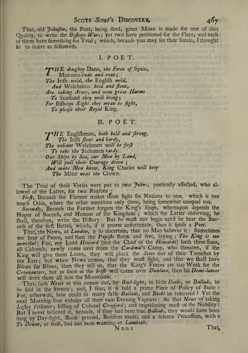 That, old Johnfon, the Poet, being dead, great Moan is made for one of that Quality, to write the Bijhops Wars-, yet two have petitioned for the Place, and each of them have fomething for Trial; which, becaufe you may fee their Strain, I thought fit to infert as followeth. I. POET. rHE doughty Dane, the Force of Spain, Morocco rude and rout \ The Irifh wild, the Englifh mild. And Welchmen bold and Jlout, Are taking Arms, and vow great Harms To Scotland they will bring; For Bifhops Right they mean to fight, T7 pleafe their Royal King. II. POE T. rHE Englifh men, both bold and flrong, The Irifh flout and hardy, The valiant Welchmen will be fir ft To take the Scotsmen tardy. Our Ships by Sea, our Men by Land, Will pull their Courage down ; And make Men know, King Charles will keep The Miter next the Crown. The Trial of thefe Verfes were put to two Johns, poetically affe&ed, who al¬ lowed of the Latter, for two Reafons : Fir ft, Becaufe the Former makes them fight fix Nations to one, which is too much Odds, where the other mentions only three, being fomewhat unequal too. Secondly, Becaufe the Former forgets the King’s Ships, whereupon depends the Hopes of Succefs, and Honour of the Kingdom ; which the Latter obferving, he {hall, therefore, write the Hiftory: But he muft not begin until he hear the Suc¬ cefs ’of the firft Battel, which, if it proves unfortunate, then it fpoils a Poet. That, the News, at London, is fo uncertain, that no Man believes it: Sometimes we hear of Peace, and then the Papifts ftorm and fret, faying ; The King is too merciful: For, my Lord Howard (not the Chief of the Howards) hath three Sons, all Colonels, newly come over from the Cardinal's Camp, who threaten, if the King will give them Leave, they will pluck the Scots out of their Trenches by the Tars; °but when News comes, that they muft fight, and that we (hall have Blows (ox Blows, then they tell us, that the King’s Forces are too Weak for the Covenanters, but as foon as the Irifto will come over Dunluce, then his Demi-lances will drive them all into the Mountains. That, fuch News as this comes out, by Owl-light, in little Books, or Ballads, to be fold in the Streets ; and, I fear, it is held a prime Piece of Policy of State : For otherwife, how could fo many falfe Ballads, and Books be tolerated ? Yet the next Morning-Sun exhales all their vain Evening Vapours: As that News of taking Lefley Prifoner; killing of Colonel Crayford; and imprifoning moft of the Nobility: But I never believed it, becaufe, if they had been true Ballads, they would have been fung by Day-light, Book • printed, Bonfires made, and a folemn Proceffion, with a Te Deum, at leaft, had not been wanting at Lambeth. ^