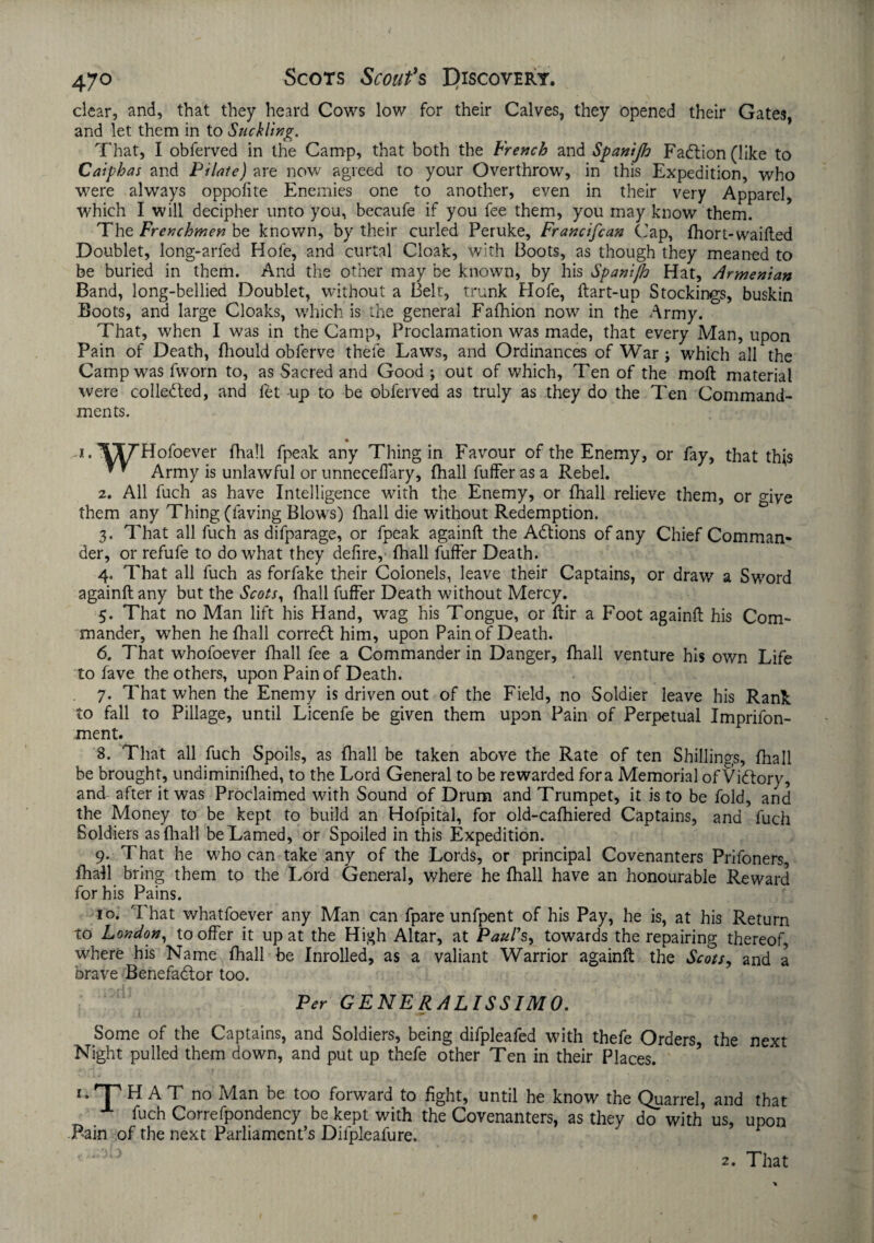 clear, and, that they heard Cows low for their Calves, they opened their Gates, and let them in to Suckling. That, I obferved in the Camp, that both the French and Spanijh Fadtion (like to Caiphas and Pilate) are now agreed to your Overthrow, in this Expedition, who were always oppofite Enemies one to another, even in their very Apparel, which I will decipher unto you, becaufe if you fee them, you may know them. The Frenchmen be known, by their curled Peruke, Francifcan Cap, fhort-waifted Doublet, long-arfed Hofe, and curtal Cloak, with Boots, as though they meaned to be buried in them. And the other may be known, by his Spantfh Hat, Armenian Band, long-bellied Doublet, without a Belt, trunk Hofe, ftart-up Stockings, buskin Boots, and large Cloaks, which is the general Fafhion now in the Army. That, when I was in the Camp, Proclamation was made, that every Man, upon Pain of Death, fhould obferve thefe Laws, and Ordinances of War ; which all the Camp was fworn to, as Sacred and Good; out of which, Ten of the moft material were collected, and fet up to be obferved as truly as they do the Ten Command¬ ments. .1. 'WT’Hofoever fhall fpeak any Thing in Favour of the Enemy, or fay, that this * * Army is unlawful or unnecellary, (hall fuffer as a Rebel. 2. All fuch as have Intelligence with the Enemy, or fhall relieve them, or give them any Thing (laving Blows) fhall die without Redemption. 3. That all fuch as difparage, or fpeak againft the Adtions of any Chief Comman¬ der, or refufe to do what they defire,- fhall fuffer Death. 4. That all fuch as forfake their Colonels, leave their Captains, or draw a Sword againft any but the Scots, fhall fuffer Death without Mercy. 5. That no Man lift his Hand, wag his Tongue, or ftir a Foot againft his Com¬ mander, when he fhall corredl him, upon Pain of Death. 6. That whofoever fhall fee a Commander in Danger, fhall venture his own Life to fave the others, upon Pain of Death. 7. That when the Enemy is driven out of the Field, no Soldier leave his Rant to fall to Pillage, until Licenfe be given them upon Pain of Perpetual Impriibn- ment. 8. That all fuch Spoils, as fhall be taken above the Rate of ten Shillings, fhall be brought, undiminifhed, to the Lord General to be rewarded fora Memorial of Vidlory, and after it was Proclaimed with Sound of Drum and Trumpet, it is to be fold, and the Money to be kept to build an Hofpital, for old-cafhiered Captains, and fuch Soldiers as fhall be Lamed, or Spoiled in this Expedition. 9. That he who can take any of the Lords, or principal Covenanters Prifoners, fhall bring them to the Lord General, where he fhall have an honourable Reward for his Pains. 10. That whatfoever any Man can fpare unfpent of his Pay, he is, at his Return to London, to offer it up at the High Altar, at Paul's, towards the repairing thereof, where his Name fhall be Inrolled, as a valiant Warrior againft the Scots, and a brave Benefadtor too. Per GENERALISSIMO. • . JL »**• Some of the Captains, and Soldiers, being difpleafed with thefe Orders, the next Night pulled them down, and put up thefe other Ten in their Places. '•THAT no Man be too forward to fight, until he know the Quarrel, and that fach Correfpondency be kept with the Covenanters, as they do with us, upon Bain of the next Parliament’s Dilpleafure. 7 p 2. That