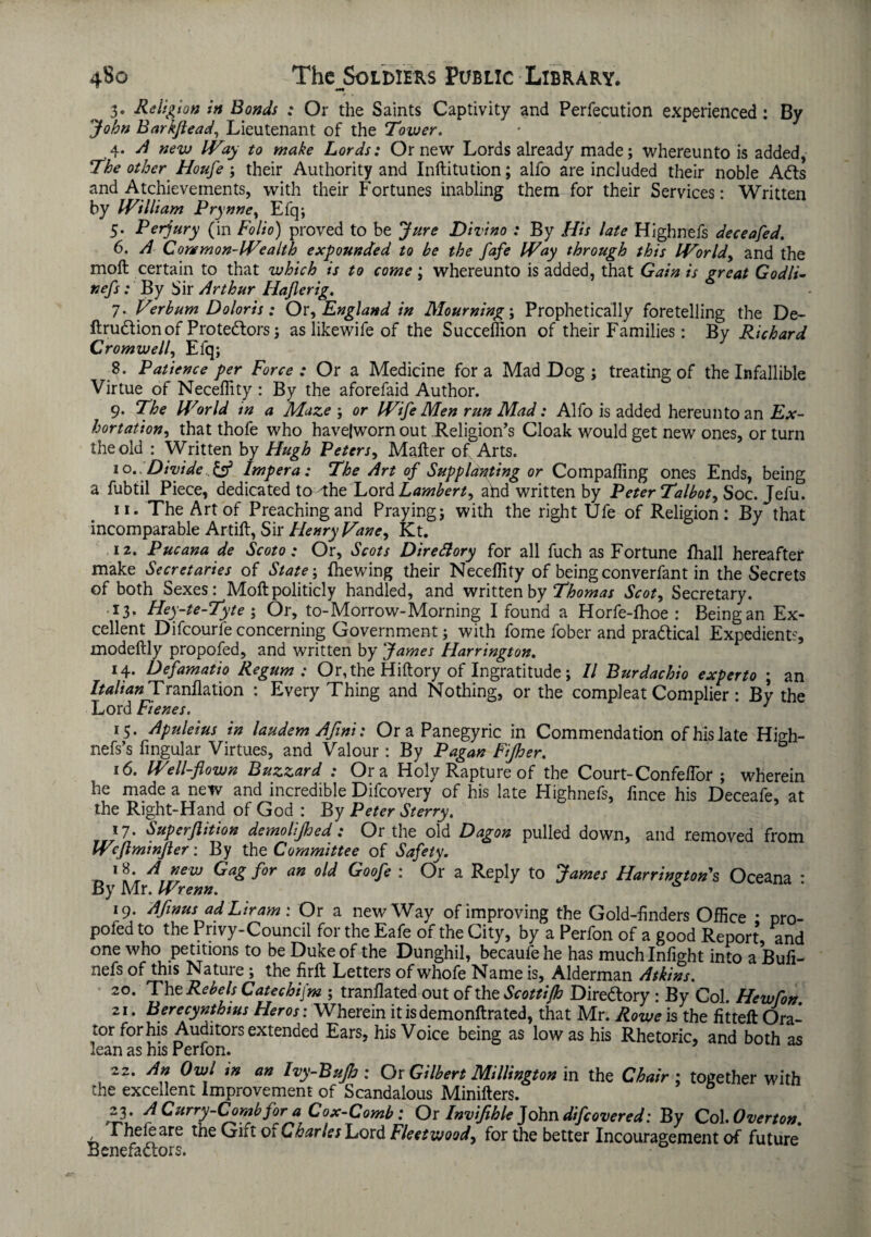 v **9 3« Religion in Bonds : Or the Saints Captivity and Perfecution experienced: By John BarkfteadLieutenant of the Tower. 4. A new Way to make Lords: Or new Lords already made; whereunto is added, The other Houfe ; their Authority and Inftitution; alfo are included their noble Ads and Achievements, with their Fortunes inabling them for their Services: Written by William Prynne, Efq; 5. Perjury (in Folio) proved to be Jure Divino : By His late Highnefs deceafed. 6. A Common-Wealth expounded to be the fafe Way through this World, and the moft certain to that which is to come ; whereunto is added, that Gain is great Godli- nefs: By Sir Arthur Hajlerig. 7. Verbum Doloris: Or, England in Mourning; Prophetically foretelling the De- ftrudionof Protedors; as likewife of the Succeffion of their Families : By Richard Cromwell, Efq; 8. Patience per Force : Or a Medicine for a Mad Dog ; treating of the Infallible Virtue of Necefiity : By the aforefaid Author. 9. The World in a Maze ; or Wife Men run Mad: Alfo is added hereunto an Ex¬ hortation, that thofe who havejworn out Religion's Cloak would get new ones, or turn the old : Written by Hugh Peters, Mailer of Arts. 10. : Divide. & Impera: The Art of Supplanting or Compafiing ones Ends, being a fubtil Piece, dedicated to'the Lord Lambert, ahd written by Peter Talbot, Soc. Jefu. 11. The Art of Preaching and Praying; with the right Ufe of Religion: By that incomparable Artift, Sir Henry Vane, Kt. 12. Pucana de Scoto : Or, Scots Directory for all fuch as Fortune lhall hereafter make Secretaries of State \ {hewing their Necefiity of being converfant in the Secrets of both Sexes: Moft politicly handled, and written by Thomas Scot, Secretary. 13. Hey-te-Tyte; Or, to-Morrow-Morning I found a Horfe-fhoe : Being an Ex¬ cellent Difcourfe concerning Government; with fome fober and pradical Expedients, modeftly propofed, and written by James Harrington. 14. Defamatio Re gum : Or, the Hiftory of Ingratitude; II Burdachio experto ; an Italian Tranflation : Every Thing and Nothing, or the comp] eat Complier : By the Lord Fienes. ' 15. Apuleius in laudem Afwi: Or a Panegyric in Commendation of his late High- nefs’s lingular Virtues, and Valour: By Pagan Fifher. 16. Well-flown Buzzard : Ora Holy Rapture of the Court-Confefior ; wherein he made a new and incredible Difcovery of his late Highnefs, lince his Deceafe, at the Right-Hand of God : By Peter St erry. 17. Superflition demolijhed : Or the old Dagon pulled down, and removed from Wcftminfler: By the Committee of Safety. !8 A new Gag for an old Goofe : Or a Reply to James Harrington's Oceana * By Mr. Wrenn. 19. Aflnus ad Ltram : Or a new Way of improving the Gold-finders Office • pro¬ pofed to the Privy-Council for the Eafe of the City, by a Perfon of a good Report and one who petitions to be Duke of the Dunghil, becaufehe has much Infight info a Buli- nefs of this Nature ; the firft Letters of whofe Name is, Alderman Atkins. 20. Tht Rebels Catechijm ; tranflated out of the Scottifh Diredory : By Col. Hewfon. zi. Berecynthius Her os: Wherein it isdemonftrated, that Mr. Rowe is the fitteft Ora¬ tor for his Auditors extended Ears, his Voice being as low as his Rhetoric, and both as lean as his Perfon. ' - 22. An Owl in an Ivy-Bujh : Or Gilbert Millington in the Chair; together with the excellent improvement of Scandalous Minifters. 23. A Curry-Comb for a Cox-Comb: Or Invifihle John difeovered: By Col Overton. I heleare the Girt or Charles Lord Fleetwood, for the better Incouragement of future Benefadors.