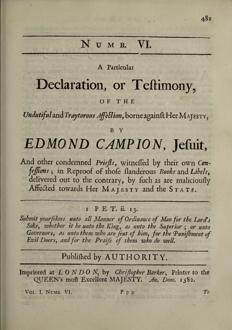 Numb. VI. A Particular Declaration, or Teftimony, O F T H E / Undutifuland Traytorous AffeBion, borneagainft Her Majesty, b Y EDMOND CAMPION, Jefuit, And other condemned Priejls, wicnefled by their own Con- fejfions ; in Reproof of thofe flanderous Books and Libels, delivered out to the contrary, by fuch as are malicioufly Affe&ed towards Her Majesty and the State. 1 P E T. ii. 13. Submit yourfelves unto all Manner of Ordinance of Man for the Lord’s Sake, whether it be unto the King, as unto the Superior ; or unto Governors, as unto them who are fent of him, for the Punijhment of Evil Doers, and for the Praife of them who do well. r * , *• ■ i • ' ' 1 t Publilhed by AUTHORITY. ~~~ • * jL ' > Imprinted at LONDON, by Chriftopher Barker, Printer to the QUEENS moft Excellent MAJESTY. Dom. 1,582. To Vol. I. Numb. VI. P p p