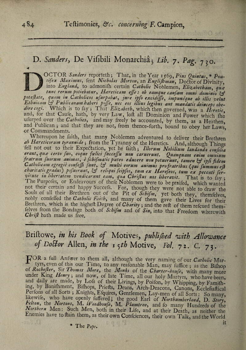 * D. Sanders, De Vifibili Monarchy Lib. 7. Pag. 7^0. DOCTOR Sanders reporteth; That, in the Year 15*69, Pius Quintus, * Pon- tifex Maximus, Tent Nicholas Morton, an Englijhman, Doctor of Divinity, into England, to admonifh certain Catholic Noblemen, Elizabetham, qua? tunc rerum potiebatur, ELereticam ejfe : ob eamque caufam omni dominio & poteflate, quam in Catholicos ufurpabat, jure ipfo excidijj'e, impuneque ab illis velut Ethnicam & Publicanamhaberi pojfe, nec eos illius legibus aut mandatis deinceps obe- direcogi. Which is to fay j That Elizabeth, which then governed, was a Heretic, and, for that Caufe, hath, by very Law, loft all Dominion and Power which {he ufurped over the Catholics, and may freely be accounted, by them, as a Heathen, and Publican ; and that they are not, from thence-forth, bound to obey her Laws’ or Commandments. Whereupon he faith, that many Noblemen adventured to deliver their Brethren ab Hxreticorum tyrannide ; from the Tyranny of the Heretics. And, although Things fell not out to their Expectation, yet he faith $ Illorum Nobihum laudanda conflict erant, qn.e certo fuo, eoque foelici fuccejfu non caruerunt. Quanquam enim omnium fratrum fuorum animus, e fchifmatis puteo educere non potuerunt, tamen & ipfifidem Catholicam egregie confejji funt, & multi eorum animus profratribus(quifummuseft chant at is gradus) pofuerunt, & reliqui feipfos, turn ex Hcerefeos, turn ex peccati fer- vitute in libertatem vendicarunt earn, qua Chriflus nos liberavit. That is to fay • The Purpofes, or Endeavours of thefe Noblemen were to bepraifed, which wanted not their certain and happy Succefs. For, though they were not able to draw the Souls of all their Brethren out of the Pit of Schifm, yet both they, themfelves nobly contefled the Catholic Faith, and many of them gave their Lives for their Brethren, which is the higheft Degree of Charity ; and the reft of them refcued them-' Bondage both of Schifm and of Sin, into that Freedom wherewith Chr 1 ft hath made us free. Briftowe, in his Book of Motives, publi/hed with Allowance of Dottor Alien, in the i f Motive, Fol. 72. C. 73. JPOR a full Anfwer to them all, although the very naming of our Catholic Mar- tyrs,even of this our Time, to any reafonable Man, may Suffice ; as the Bifhop o \ Hoc he fler. Sir Thomas More, the Monks of the Charter-houfe, with many more under King Henry-, and now, of late Time, all our holy Martyrs, who have been, and daily are made, by Lofs of their Livings, by Poifon, by Whipping, by Famifh- ing by Banifhment, Bifhops, Priefts, Deans, Arch-Deacons, Canons, Ecclefiaftical Pei Ions of all Sorts ; Knights, Efquires, Gentlemen, Lay-men of all Sorts: So many, hkewife, who have openly fuffered; the good Earl of Northumberland, D. Story, Hfion, the Nortons, M.lPoodhoufe, M. Plumtree, and fo many Hundreds of the Northern^ Men: Such Men, both in their Life, and at their Death, as neither the Lnemies have toftain them, as their own Confciences, their own Talk, and the World it