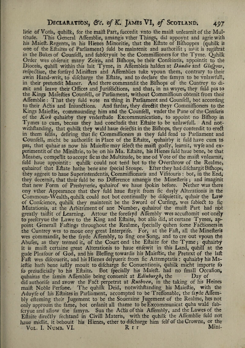 litie of Votis, quhilk, for the maift Part, fuccedit vnto the maift unlearnitof the Mul¬ titude. This General Aflemblie, amangis vther Things, did appoynt and agrie with his Maieft. Regents, in his Hienes Minoritie, that the Eftate of Bifhoppes (quhilk is one of the Eftaites of Parliament) fuld be maintenit and authorilit ; as? it is regiftrat in the Bukesof Counfell, and fubfcryuit be the Commiffioners for the Tyme. Quhilk Order wes obferuit many Zeiris, and Bilhops, be their Confeintis, appointit to the Dioceis, quhill within this lait Tyme, in Aflembleis halden at Dundie and Glajgour, refpedliue, the forfayd Minifters and Aflemblies tuke vpoun them, contrary to their awin Hand-writ, to difcharge the Eftate, and to declare the famyn to be vnlawfull, in their pretendit Maner. And there commandit the Bifhops of the Cuntrey to di- mit and leave their Offices and Jurifdidtions, and that, in na wayes, they fuld pas to the Kings Maiefties Counfell, or Parliament, without Commiffioun obtenit from their Aflemblie: That they fuld vote na thing in Parliament and Counfell, bot according to their A6lis and Iniundtions. And fardar, they dire&it theyr Commiffioners to the Kings Maieftie, commaunding him and the Counfell, vnder the Pane of the Cenfuris of the Kirk quhairby they vnderftude Excommunication, to appoint no Bifhop in Tymes to cum, becaus they had concludit that Eftaite to be unlawfull. And notr withftanding, that quhilk they wald haue deiedlit in the Bifhops, they contendit to eredi in them felfis, defiring that fic Commiffioners as they fuld fend to Parliament and Counfell, micht be authorifit in Place of the Eftaite, quhairby it fuld have cum to pas, that quhairas now his Maieftie may feledl the maift godly, learnit, wyfeand ex- perimentit of the Miniftrie, to be on his Ma. Eftaite, his Hienes fuld haue bene, be that Meanes, compellit to accept fic as the Multitude, be aneod Vote of the maift vnlearnit, fuld haue appointit: quhilk could not tend bot to the Overthrow of the Realme, quhairof that Eftate hathe beneane fpecial Stoupe. Efter they had difchargit Bifhops, they aggreit to haue Superintendents, Commiffionaris and Vifitouris: bot, in the End* they decernit, that thair fuld be no Difference amangis the Minefteris ; and imaginit that new Form of Presbyrerie, quhairof we haue fpokin before. Nether was there ony vther Appearance that they fuld haue ftayit from fic dayly Alterationis in the Commoun-Wealth, quhilk could not bot continually be difquiettit, quhair the Law of Confcience, quhilk they maintenit be the Sword of Curling, wes fubiedt to fic Mutationis, at the Arbitriment of ane Number, quhairof the maift Part had not greatly taiftit of Learning. Attour the forefayd Aflembly wes accuftomit uotonely to prefcryue the Lawe to the King and Eftaite, bot alfo did, atcertane Tymes, ap¬ point Generali Fallings throughout the Realme, fpecially quhen fome Fadtionersin the Cuntrey wes to moue ony great Interprife. For, at the Fall, all the Minefteris wes commandit, be the fayde Aflembly, to ling one Song, and to ere out vpoun the Abufes, as they termed it, of the Court ond the Eftaite for the Tyme; quhairby it is maift certaine great Alterationis to haue enfewit in this Land, quhill at the gude Pleafour of God, and his Bleffing towardis his Maieftie, the Pretext of the laft Fall wes difeouerit, and his Hienes delyuerit from lie Attemptatis: quhairby his Ma¬ ieftie hath bene iuftly mouit to difcharge fic Conuentionis, quhilk micht importe fo fo preiudicially to his Eftaite. Bot fpecially his Maieft. had no fmall Occafion, quhairas the lamin Aflemblie being conuenit at Edinburgh, the Day of did authorife and avow the Fadl perpetrat at Ruthvcn, in the taking of his Heines maift Noble Perfone. The quhilk Deid, notwithftanding his Maieftie, with the Aduyfeof his Eftaites in Parliament, accompted to be Treflonable, the fayde Affem- bly elleming their Jugement to be the Soueraine Jugement of the Realme, hes not only approuin the fame, bot ordanit all thame to be Excornmunicat quha wald fub- feryue and allow the famyn. Sua the Adtis of this Aflembly, and the Lawes of the Eftaite diredlly fechtand in Civill Materis, with the quhilk the Aflemblie fuld not haue midlit, it behouit his Hienes, ether to difcharge him felf of the Crowne, or the Vol. I. Numb. VI. R r r Mini-