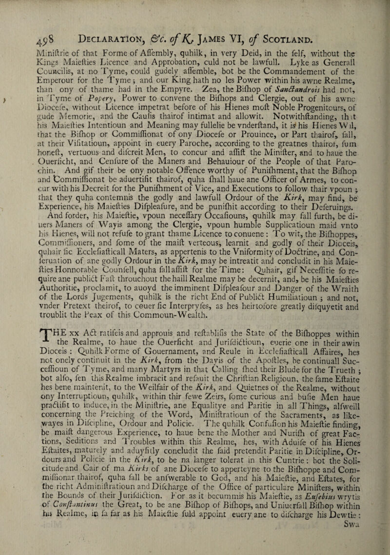 Miniftrie of that Forme of Aflembly, quhilk, in very Deid, in the felf, without the Kings Maiefties Licence and Approbation, culd not be lawfull. Lyke as Generali Couwcilis, at no 'Lyme, could guaely aflemble, bot be the Commandement of the Emperour for the Tyme ; and our King hath no les Power within his awne Realme, than ony of thame had in the Empyre. Zea, the Bifhop of Santtandrois had not, in Tyme of Popery, Power to convene the Bifhops and Clergie, out of his awne Diocefe, without Licence impetrat before of his Hienes moll Noble Progenitcurs, of gude Memorie, and the Caufis thairof intimat and allowit. Notwithftanding, th it his Maiefties Intentioun and Meaning may fullelie be vnderftand, it is his Hienes Wil, that the Bifhop or Commiflionat of ony Diocefe or Prouince, or Part thairof,, fall, at their Vifitatioun, appoint in euery Paroche, according to the greatnes thairof, fum honeft, vertuous and difcreit Men, to concur and aflift the Minifter, and to haue the Ouerlicht, and Cenfure of the Maners and Behauiour of the People of that Paro- chin. And gif their be ony notable Offence worthy of Punifhment, that the Bifhop and Commiflionat be aduertifit thairof, quha fhall haue ane Officer of Armes, to con¬ cur with his Decreit for the Punifhment of Vice, and Executions to follow thair vpoun that they quha contemnis the godly and lawfull Ordour of the Kirk, may find, be Experience, his Maiefties Difpleafure, and be punifhit according to their Deferuings. And forder, his Maieftie, vpoun neceflary Occafiouns, quhilk may fall furth, be di- uers Maners of Way is among the Clergie, vpoun humble Supplicatioun maid vnto his Hienes, will not refufe to grant thame Licence toconuene : To wit, the Bifhoppes, Commiflioners, and fome of the maift verteous, learnit and godly of their Dicceis, quhair lie Ecclefiafticall Maters, as appertenis to the Vniformity of Dodtrine, and Con- feruation of ane godly Ordour in the Kirk, may be intreatit and concludit in his Maie¬ fties Honnorable Counfell, quha fallaflift for the Time: Quhair, gifNeceflitie fo re¬ quire ane public! Faft throuchout thehaillRealme may be decernit, and, be his Maiefties Authoritie, proclamit, to auoyd the imminent Difpleafour and Danger of the Wraith of the Lords Jugements, quhilk is the richt End of Publidt Humiliatioun ; and not, vnder Pretext tbeirof, to couer fie Interpryfes, as hes heirtofore greatly difquyetit and troublit the Peax of this Commoun-Wealth. 'THE xx A61 ratifeis and approuis and reftablifls the State of the Bifhoppes within the Realme, to haue the Ouerficht and Jurifdidtioun, euerie one in their awin Dioceis : Quhilk Forme of Gouernament, and Reule in Ecclefiafticall Affaires, hes not onely continuit in the Kirk, from the Davis of the Apoftles, be continuall Suc- ceflioun of Tyme, and many Martyrs in that Calling fined their Blude for the Trueth ; bot alfo, fen this Realme imbracit and refauit the Chriftian Religioun, the fame Eftaite hes bene maintenit, to the Weilfair of the Kirk, and Quietnes of the Realme, without ony Interruptioun, quhilk, within thir fewe Zeirs, fome curious and bufie Men haue pradtifit to induce, in the Miniftrie, ane Equalitye and Paritie in all Things, alfweill concerning the Preiching of the Word, Miniftratioun of the Sacraments, as like— wayes in Dilcipline, Ordour and Policie. The quhilk Confufion his Maieftie finding, be maift dangerous Experience, to haue bene the Mother and Nurifh of great Fac¬ tions, Seditions and Troubles within this Realme, hes, with Aduife of his Hienes Eftaites, maturely and aduyfitly concludit the faid pretendit Paritie in Difcipline, Or- dours and Pohcie in the Kirk, to be na langer tolerat in this Cuntrie: bot the Soli¬ citude and Cair of ma Kirks of ane Diocefe to apperteyne to the Bifhoppe and Com- mifiionar thairof, quha fall be anfwerable to God, and his Maieftie, and Eftates, for the richt Adminiftratioun and Difcharge of the Office of particulare Minifters, within the Bounds of their Jurifdiction. For as it becummis his Maieftie, as Eufebius wrytis oi Canftuntinus the Great, to be ane Bifhop of Bifhops, and Uniuerfall Bifhop within his Realme, in fa far as his Maieftie fuld appoint euery ane to difcharge his Dewtie: Swa