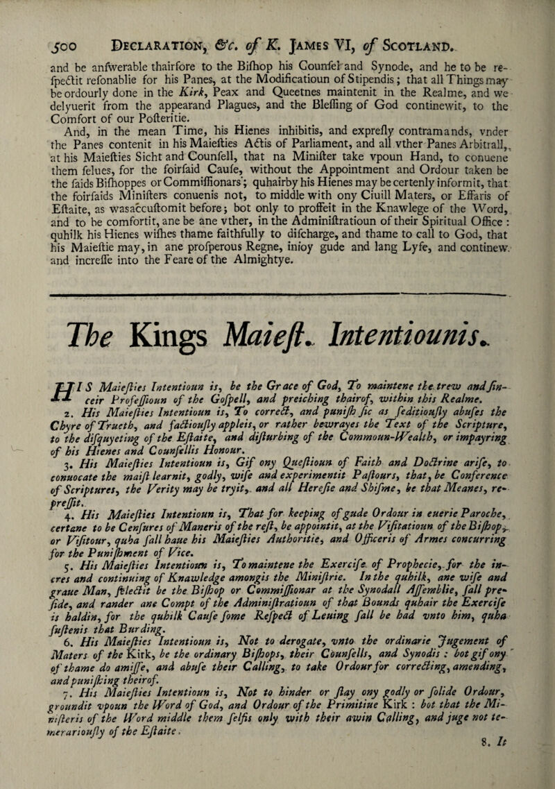 and be anfwerable thairfore to the Bifliop his Counfeband Synode, and he to be re~ fpedlit refonablie for his Panes, at the Modification ofStipendis; that all Things may¬ be ordourly done in the Kirk, Peax and Queetnes maintenit in the Realme, and we delyuerit from the appearand Plagues, and the Bleffing of God continewit, to the Comfort of our Pofteritie. And, in the mean Time, his Hienes inhibitis, and exprefly contramands, vnder the Panes contenit in his Maiefties Adlis of Parliament, and all vther Panes Arbitral!,, at his Maiefties Sicht and Counfell, that na Minifter take vpoun Hand, to conuene them felues, for the foirfaid Caufe, without the Appointment and Ordour taken be the faids Biflioppes or Commiflionars’; quhairby his Hienes may be certenly informit, that the foirfaids Minifters conuenis not, to middle with ony Ciuill Maters, or Effaris of Eftaite, as wasaccuftomit before; bot only to proffeit in the Knawlege of the Word, and to be comfortit, ane be ane vther, in the Adminiftratioun of their Spiritual Office : quhilk his Hienes wifhes thame faithfully to difcharge, and thame to call to God, that his Maieftie may, in ane profperous Regne, inioy gude and lang Lyfe, and continew. and increfle into the Feareof the Almightye. The Kings Mai eft. Intentiounis.. T TIS Maiefties Intentions is, be the Grace of God, To maintene the trew and fin- ** ceir Profeffioun of the Gofpell, and pretching thairof, within this Realme. 2. His Maiefties Intentions is, To correct, and pnnijh fic as feditioufty abnfes the Ch\reofTructh, and fadioufly appleis, or rather bewrayes the Text of the Scripture, to ''the difquyeting of the Eftaite, and difturbing of the Commoun-Wealth, or impayring of his Hienes and Counfellis Honour. 3. His Maiefties Intentionn is, Gif ony Queftionn of Faith and DoSirine arife, to connocate the maift tear nit, godly, wife and experiments Pafiours, that, be Conference of Scriptures, the Verity may be try it,, and all Herefie andShifts e, be that Meases, re* prejftt,. 4. His Maiefties Intentions is. That for keeping of gude Ordour in euerie Paroche, certane to be Cenfures of Maneris of the reft, be appointit, at the Vifitatioun of the Bifhop^ or Vfitour, quha fall haue his Maiefties Authoritie, and Officeris of Armes concurring for the Punijhment of Vice. 5. His Maiefties Intentions is. To maintene the Exercif ? of Prophecie, for the in- cres and continuing of Knawledge amongis the Miniftrie. In the quhilk, ane wife and graue Man, ftle&it be the Bijhop or Commijftonar at the Synodall Affemblie, fall pre• fide, and rander ane Compt of the Adminiftratioun of that Bounds quhair the Exercife is haldin, for the quhilk Caufe fome Refpeft of Leuing fall be had vnto him, quha fuftenis that Bur ding. 6. His Maiefties Intentions is. Not to derogate, into the ordinarie Jugement of Maters of the Kirk, be the ordinary Bifhops, their Counfells, and Synodis : bot gif ony of thame do amiffe, and abufe their Calling,, to take Ordour for correding, amending, andpuniflsing theirof. 7. His Maiefties Intentionn is. Not to hinder or flay ony godly or folide Ordour, %roundit vpoun the Word of God, and Ordour of the Primitiue Kirk : bot that the Mi- nifleris of the Word middle them felfis only with their awin Calling, and juge not te- merarioufty of the Eftaite.