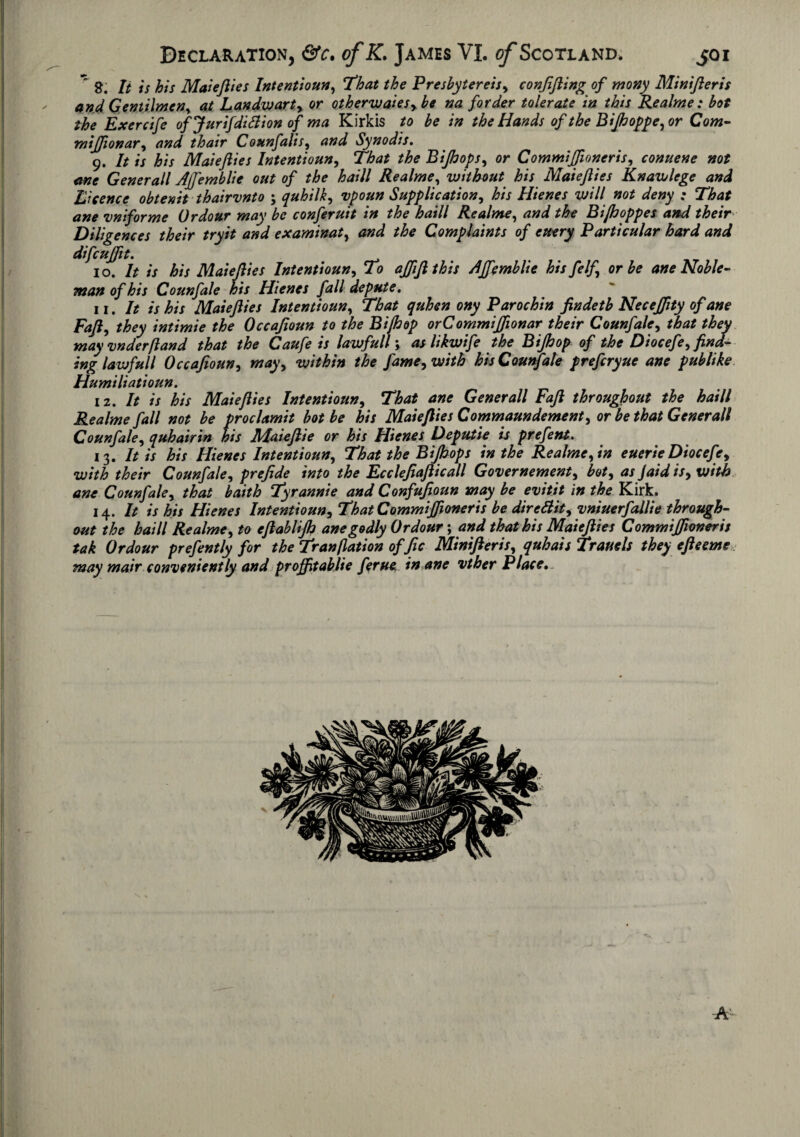 It is his Maiejlies Intentioun, That the Presbytereisy conjifting of mony Minifteris and Gentilmen^ at Landwarty or otherwaies, be na forder tolerate in this Realme : hot the Exercife ofjurifdifiionof ma Kirkis to be in the Hands of the BiJhoppe,or Com- mijfiionar, and thair Counfalis, and Synodis. 9. It is his Maiejlies Intentioun, That the Biftops, or Commiffioneris, conuene not one Generali Ajfemblie out of the haill Realme, without his Maiejlies Knawlege and Licence obtenit thairvnto ; quhilk, Supplication, Hienes will not deny : That ane vniforme Ordour may be conferuit in the haill Realme, Biftoppes and their Diligences their tryit and examinat, *£« Complaints of euery Particular hard and difcujfit. 10. It is his Maiejlies Intentioun, To ajfijlthis Ajfemblie his felf or be ane Noble¬ man of his Counfale his Hienes fall depute. 11. It is his Maiejlies Intentioun, That quhen ony Parochin findetb Necejfity of ane Fajl, they intimie the Occajioun to the Bijhop orCommiJfionar their Counfale, that they may vnderfland that the Caufe is lawfull; as likwife the Bijhop of the Diocefe, find¬ ing lawful l Occafioun-i mayy within the j'ame, with his Counfale prefcryue ane publike Humiliatioun. iz. It is his Maiejlies Intentioun, That ane Generali Fajl throughout the haill Realme fall not be proclamit hot be his Maiejlies Commaundement, or be that Generali Counfale, quhairin his Maieftie or his Hienes Deputie is prefent. 13. It is his Hienes Intentioun, That the Bijhops in the Realme y in euerie Diocefe 9 with their Counfale, prefide into the Ecclefiajlicall Government, boty as Jaid isy with ane Counfale, that baith Tyrannie and Confujjoun may be evitit in the Kirk. 14 .It is his Hienes Intentioun, That Commiffioneris be direttity vniuerfallie through¬ out the haill Realmey to ejlablijh ane godly Ordour; and that his Maiejlies Commiffioneris tak Ordour prefently for the Tranflation of fic Minifteris, quhais Trauels they efteeme may mair conveniently and proffitablie ferue in ane vther Place.