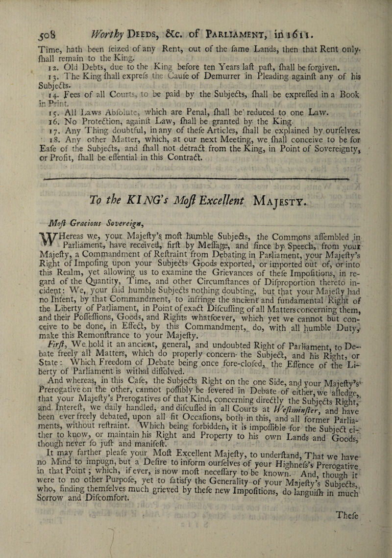 Time, hath been ieized of any Rent, out of the fame Lands, then that Rent only, {hall remain to the King. 12. Old Debts, due to the King before ten Years laft paft, {hall be forgiven. 13. The King (hall exprefs the Caufe of Demurrer in Pleading againft any of his Subjedts* 14. pees of all Courts, to be paid by the Subjedts, {hall be exprefled in a Book in Print. 15. All Laws Abfolute, which are Penal, {hall be’reduced to one Law. 16. No Protedtion, againft Law, {hall be granted by the King. 17. Any Thing doubtful, in any of thefe Articles, {hall be explained by ourfelves. 18. Any other Matter, which, at our next Meeting, we {hall conceive to be for Eafe of the Subjedts, and {hall not detradt from the King, in Point of Sovereignty% ©r Profit, {hall be eflential in this Contradt. To the KlNG's Moji Excellent Majesty. Mo ft Gracious Sovereign, TyHereas we, your Majefty’s mofl humbly Subje<9s, the Commons aflembled .in Parliament, have received, firft by Mefiage, and fince by. Speech, from your Majefty, a Commandment of Reftraint from Debating in Parliament, your Majefty’s Right of Impofing upon your Subjedts Goods exported, or imported out of, or into this Realm, yet allowing us to examine the Grievances of thefe Impofitions, in re¬ gard of the Quantity, Time, and other Circumftances of Difproportion thereto in¬ cident: We, your laid humble Subjedts nothing doubting, but that your Majefty had no Intent, by that Commandment, to infringe the ancient' and fundamental Right of the Liberty of Parliament, in Point of exadt Difcuffing of all Matters concerning them, and their Pofleflions, Goods, and Rights whatfoever, which yet we cannot but con¬ ceive to be done, in Effedt, by this Commandment, do, with all humble Dutvy make this Remonftrance to your Majefty. Firft, We hold it an ancient, general, and undoubted Right of Parliament to De¬ bate freely all Matters, which do properly concern'the Subjedt, and his Right? or State: Which Freedom of .Debate being once fore-clofed, the Efience of the Li¬ berty of Parliament is withal difl'olved. And whereas, in this Cafe, the Subjedts Right on the one Side, and your Majefty V Prerogative on the other, cannot poflibly be fevered in Debate of either we alled^e that your Majefty’s Prerogatives of that Kind, concerning diredly the Subjedts Rio-ht’: and Intereft, we daily handled, and difcufied in all Courts at Weftminfter' and have been ever freely debated, upon all fit Occafions, both in this, and all former Parlia¬ ments, without reftraint. Which being forbidden, it is impoffible- for the Subjedt ei¬ ther to know, or maintain his Right and Property to his own Lands and GondT though never fo juft and manifeft. It may farther pleafe your Mofl: Excellent Majefty, to underftand. That we have no Mind to impugn, but a Defire to inform ourfelves of your Hiahnefs’s Prerogative in that Point; which, if ever, is now mofl neceflary to be known. And though it were to no other Purpofe, yet to fatisfy the Generality-of your Majefty’s Subfefts who, finding themfelyes much grieved by thefe new Impofitions, do languid in much borrow and Difcomfort. D Thefe