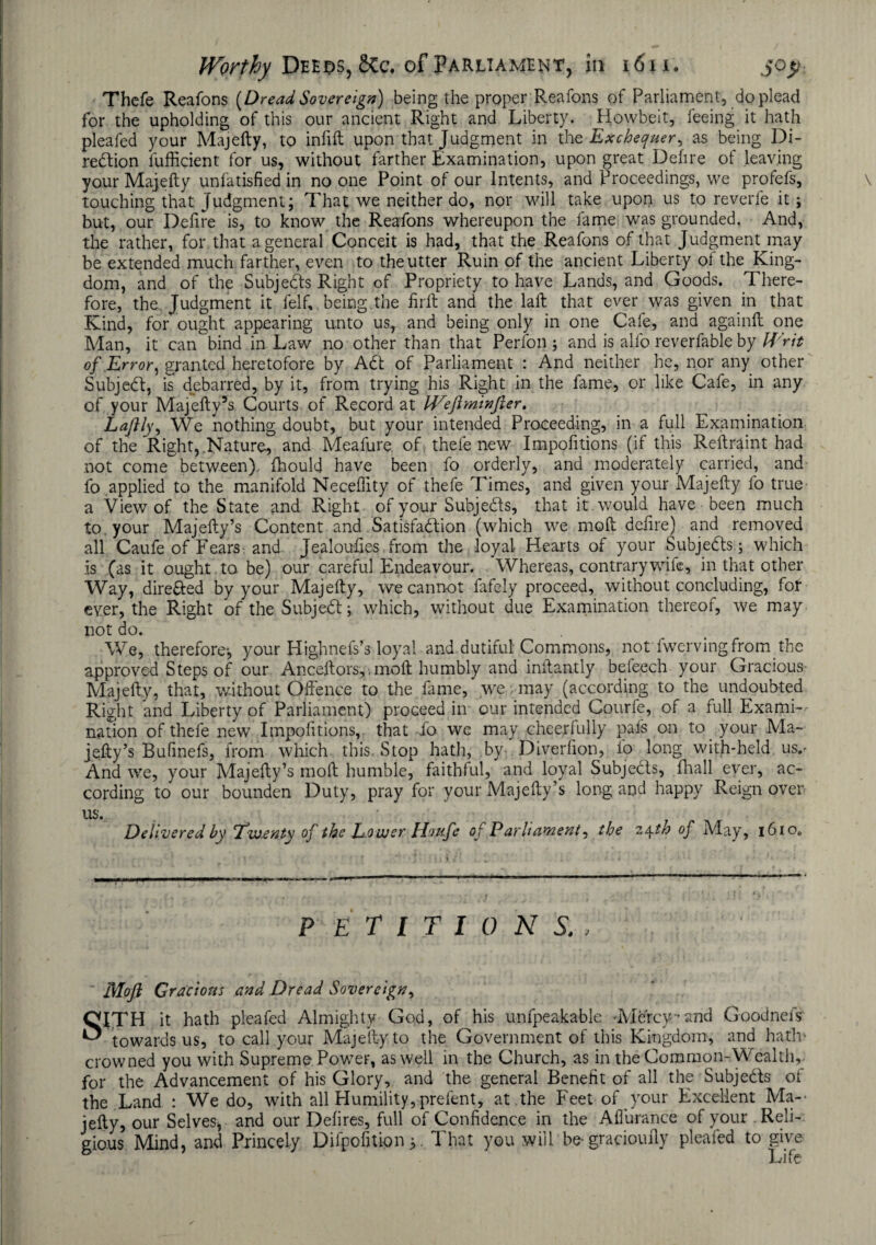 Thefe Reafons [Dread Sovereign) being the proper Reafons of Parliament, do plead for the upholding of this our ancient Right and Liberty. Howbeit, feeing it hath pleafed your Majefty, to infift upon that Judgment in the Exchequer, as being Di¬ rection lufficient for us, without farther Examination, upon great Defire of leaving your Majefty unfatisfied in no one Point of our Intents, and Proceedings, we profefs, touching that Judgment; That we neither do, nor will take upon us to reverie it; but, our Defire is, to know the Reafons whereupon the fame was grounded. And, the rather, for that a general Conceit is had, that the Reafons of that Judgment may be extended much farther, even to the utter Ruin of the ancient Liberty of the King¬ dom, and of the Subjeds Right of Propriety to have Lands, and Goods. There¬ fore, the Judgment it felf,. being.the firft and the laft that ever was given in that Kind, for ought appearing unto us, and being only in one Cafe, and againft one Man, it can bind in Law no other than that Perfon ; and is alfo reverfable by Writ of Error, granted heretofore by A6t of Parliament : And neither he, nor any other Subject, is debarred, by it, from trying his Right in the fame, or like Cafe, in any of your Majefty5s Courts of Record at IVeftminfter. Laftly, We nothing doubt, but your intended Proceeding, in a full Examination of the Right, .Nature, and Meafure. of thefe new Impofitions (if this Reftraint had not come between), fhould have been fo orderly, and moderately carried, and fo applied to the manifold Neceffity of thefe Times, and given your Majefty fo true a View of the State and Right, of your Subjeds, that it . would have been much to your Majefty’s Content and Satisfaction (which we moft defire) and removed all Caufe of Fears and Jealouftes from the loyal Hearts of your Subjects.; which is (as it ought to be) our careful Endeavour. Whereas, contrary wife, in that other Way, directed by your Majefty, we cannot fafely proceed, without concluding, for ever, the Right of the Subjed; which, without due Examination thereof, we may not do. t We, therefore-, your Highnels’s loyal and dutiful Commons, not fwervingfrom the approved Steps of our Anceftors,. moft humbly and inftantly befeech your Gracious- Majefty, that, without Offence to the fame, we: may (according to the undoubted Right and Liberty of Parliament) proceed in our intended Courfe, of a full Exami¬ nation of thefe new Impofitions, that fo we may cheerfully pals on to your Ma¬ jefty’s Bufinefs, from which this. Stop hath, by Diverfion, fo long with-held us.- And we, your Majefty’s moft humble, faithful, and loyal Subjects, fhall ever, ac¬ cording to our bounden Duty, pray for your Majefty’s long and happy Reign over us. Delivered by Twenty of the Lower Iliufe of Parliament, the iyth of May, i6io„ petitions., Moft Gracious and Dread Sovereign, CITH it hath pleafed Almighty God, of his unfpeakable -Mbrcy-and Goodneis towards us, to call your Majefty to the Government of this Kingdom, and hath- crowned you with Supreme Power, as well in the Church, as in the Common-Wealth, for the Advancement of his Glory, and the general Benefit of all the Subjeds oi the Land : We do, with all Humility, prefent, at the Feet of your Excellent Ma-- jefty, our Selves* and our Defires, full of Confidence in the Affurance of your Reli¬ gious Mind, and Princely Difpofition;. That you will be* gracioufty pleafed to give Life