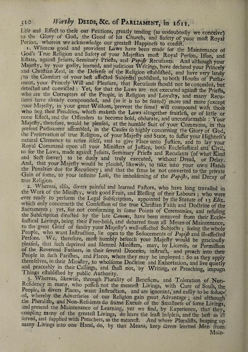 I^iic and ^Effedl to tnefe our Petitions, greatly tending (as undoubtedly we conceive) to the Gloiy of God, the Good of his Church, and Safety of your molt Royal Perfon, wherein we acknowledge our greateft Happinefs to confift. 1. Whereas good and provident Laws have been made for the Maintenance of God's 'I rue Religion and Safety of your Majefties moil Royal Perfon, Ifl'ue, and Kttate, againft Jefuits, Seminary Priefts, and Popiflj Recufants. And although your Majefty, by your godly, learned, and judicious Writings, have declared your Princely and Chriftian Zeal, in the Defenfe of the Religion eftablifhed, and have very lately (to the Comfort of your bed affefted Subjefls) publifhed, to both Houfes of Parlia¬ ment, youi Princely Will and Pleafure, that Recufants fhould not be concealed, but detected and convidted : Yet, for that the Laws are not executed againlt: the Priefts who are the Corrupters of the People, in Religion and Loyalty, and many Recu- iants have alieady compounded, and (as it is to be feared) more and more (except your Majefty, in your great Wifdom, prevent the fame) will compound with thofe who beg their Penalties, which maketh the Laws altogether fruitlefs, or of little or none Eftedt, and the Offenders to become bold, obdurate, and unconformable : Your Majefty, therefore, would be pleafed, at the humble Suit of your Commons, in this prefent Parliament affembled, in the Caufes fo highly concerning the Glory of God tac I-refervalion ol true Religion, of your Majefty and State, to fuffer your Highnefs’s natuial Clemency to retire itfelf, and to give Place unto Juftice, and to lay your Ko) al Commandupon all your Minifters of Juftice, both Eccleliaftical and Civil, to lee the Laws, made againft Jefuits, Seminary Priefts and Recufants (of what Kind and $e£t foever) to be duely and truly executed, without Dread, or Delay. And, that your Majefty would be pleafed, likewife, to take into your own Hands the. Penalties due for Recufaney ; and that the fame be not converted to the private Gain ol lome, to your infinite Lofs, the imboldening of the Papifh, and Decay of true Religion. 1 2. Whereas, alfo, divers painful and learned Pallors, who have long travailed in the Work of the Miniftry, with good Fruit, and Bleffing of their Labours ; who were ever ready to perform the Legal Subfcription, appointed by the Statute of 13 Eliz. which only concerneth the Confeffion of the true Chriftian Faith and Dodlrine of the Sacraments ; yet, for not conforming in fome Points of Ceremonies, and refilling the Subfcription directed by the late Canons, have been removed from their Eccle- fiaftical Livings, being their Free-hold, and debarred from all Means of Maintenance, to the great Grief of fundry your Majefty’s well-affedled Subjects ; feeing the whole 1 eojhe, who want Inftrudtion, Jie open to the Seducements of Popijh and ill-affedled Perfons. We, therefore, moft humbly befeech your Majefty would be gracioufly pleafed, that luch deprived and filenced Minifters, may, by Licenfe, or Permiffion of the Reverend Fathers, in their feveral Diocefes, mftrudt, and preach into their People m luch Parifhes, and Places, where they may be imployed : So as they apply themfelves, 111 their Miniftry, to wholfome Dodlrine and Exhortation, and live quietly aaid peaceably in their Callings, and fhall not, by Writing, or Preaching, impugn Things eftablifhed by public Authority. 3. Whereas, likewife, through Plurality of Benefices, and Toleration of Non- Relidency in many, who pofiefs not the meaneft Livings, with Cure of Souls, the People, in divers Places, .want Inftrudlion, and are ignorant,'and eafily to be feduc- , » whereby the Adverfarie-s of our Religion gain great Advantage; and although tne PluraliftSj and Non-Refidents do frame Excule of the Smallnefs of fome Livings, and pretend the Maintenance of Learning, yet we find, by Experience, that they, coupling many of the greateft Livings, do leave the leaft helplefs, and the bell as ill leived, and fupplied with Preachers, as the meaneft. And where Pluralifts, heaping up many Livings into one Hand, do, by that Means, keep divers learned Men from Main-