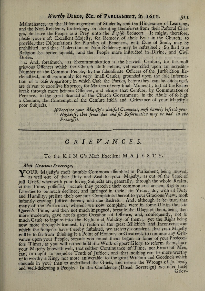 Maintenance, to the Difcouragement of Students, and the Hinderance of Learning, and the Non-Refidents, for feeking, or abfenting themfelves from their Paftoral Char¬ ges, do leave the People as a Prey unto the Popijh Seducers. It might, therefore, pleafe your moft Excellent Majefty, for Remedy of thefe Evils in the Church, to provide, that Difpenfations for Plurality of Benefices, with Cure of Souls, may. be prohibited, and that Toleration of Non-Refidency may be retrained : So {hall true Religion be better upheld, and the People more inftrudted in Divine, and Civil Duties. ■ 4. And, forafmuch, as Excommunication is the heavieft Cenfure, for the moft grievous Offences which the Church doth retain, yet exercifed upon an incredible Number of the Common People, by the fubordinate Officers of the jurifdidfion Ec- clefiaftical, moft commonly for very fmall Caufes, grounded upon the foie Informa¬ tion of a bafe Apparitor; in which Cafe the Parties, before they can be difcharged, are driven to exceffive Expence, for Matters of very fmall Moment i fo that the Richer break through more heinous Offences, and efcape that Cenfure, by Commutation of Penance, to the great Scandal of the Church Government, in the Abufe of fo high a Cenfure, the Contempt of the Cenfure itfelf, and Grievance of your Majefty’s poor Subjedts. Wherefore your Majefty’s dutiful Commons, moft humbly befeech your Highnefs, that fome due and fit Reformation may be had in the Premiftes. grievances. To the K I N G’s Moft Excellent MAJESTY. Moft Gracious Sovereign, YOUR Majefty’s moft humble Commons afiembled in Parliament, being moved, as well out of their Duty and Zeal to your Majefty, as out of the Senle of juft Grief, wherewith your loving Subjedfs are, generally, through the whole Realm, at this Time, poffeiled, becaufe they perceive their common and ancient Rights and Liberties to be much declined, and infringed in thefe late Years ; do, with all Duty and Humility, prefent thefe our juft Complaints thereof to your Gracious View, moft inftantly craving Juftice therein, and due Redrefs. And, although it be true, that many of the Particulars, whereof we now complain, were in fome Ufe in the late Queen’s Time, and then not much impugned, becaufe the Ufage of them, being then more moderate, gave not fo great Occafion of Offence, and, confequently, not fo much Caufe to inquire into the Right and Validity of them ; yet the Right being now more throughly fcanned, by reafon of the great Mifchiefs and Inconveniencies which the Subjedts have thereby fuftained, we are very confident, that your Majefty will be fo far from thinking it a Point of Honour, or Greatnefs, to continue any Grie¬ vance upon your People, becaufe you found them begun in fome of your Predecef- fors Times, as you will rather hold it a Work of great Glory to reform them, fince your Majefty knoweth well, that neither Continuance of Time, nor Errors of Men, can, or ought to prejudice Truth of Juftice ; and that nothing can be more worthy of fo worthy a King, nor more anfwerable to the great Wifdom and Goodnels which abounds in you, than to underftand the Griefs, and redrefs the Wrongs of fo loyal, and well-deferving a People. In this Confidence (Dread Sovereign) we offer thefe Griev-