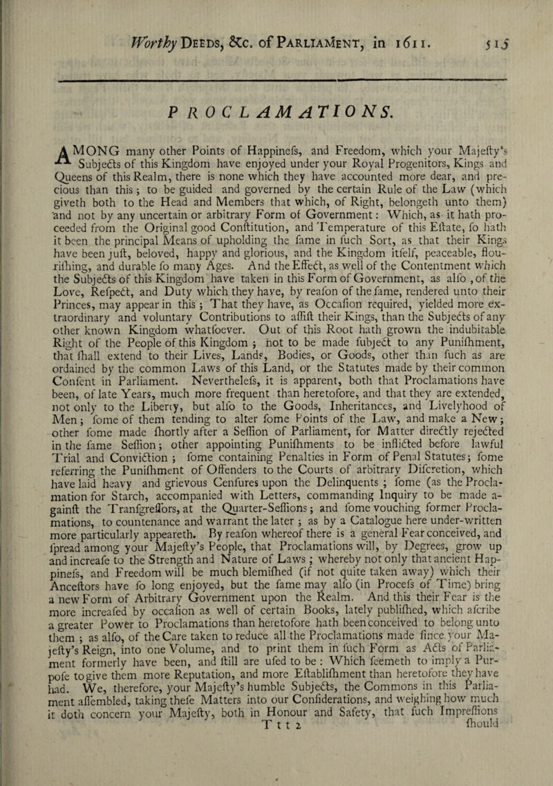 P RO C L AM AT 10 NS. A MONO many other Points of Happinefs, and Freedom, which your Majefty’s Subjedls of this Kingdom have enjoyed under your Royal Progenitors, Kings and Queens of this Realm, there is none which they have accounted more dear, and pre¬ cious than this; to be guided and governed by the certain Rule of the Law (which giveth both to the Head and Members that which, of Right, belongeth unto them) 'and not by any uncertain or arbitrary Form of Government: Which, as it hath pro¬ ceeded from the Original good Conftitution, and Temperature of this Eftate, fo hath it been the principal Means of upholding the fame in fuch Sort, as that their Kings have been juft, beloved, happy and glorious, and the Kingdom itfelf, peaceable, flou- rifhing, and durable fo many Ages. And theEffedt, as well of the Contentment which the Subjedls of this Kingdom have taken in this Form of Government, as alfo ,of the Love, Refpedt, and Duty which they have, by reafon of the fame, rendered unto their Princes, may appear in this ; That they have, as Occafion required, yielded more ex¬ traordinary and voluntary Contributions to aflift their Kings, than the Subjects of any other known Kingdom whatfoever. Out of this Root hath grown the indubitable Right of the People of this Kingdom ; not to be made fubjedl to any Punifhment, that {hall extend to their Lives, Lands, Bodies, or Goods, other than fuch as are ordained by the common Laws of this Land, or the Statutes made by their common Confent in Parliament. Neverthelefs, it is apparent, both that Proclamations have been, of late Years, much more frequent than heretofore, and that they are extended, not only to the Liberty, but alfo to the Goods, Inheritances, and Livelyhood of Men; fome of them tending to alter fome Points of the Law, and make a New; other fome made fhortly after a Seflion of Parliament, for Matter diredlly rejedted in the fame Seflion; other appointing Punifhments to be inflidted before lawful Trial and Convidtion ; fome containing Penalties in Form of Penal Statutes; fome referring the Punilhment of Offenders to the Courts of arbitrary Difcretion, which have laid heavy and grievous Cenfures upon the Delinquents ; feme (as the Procla¬ mation for Starch, accompanied with Letters, commanding Inquiry to be made a- gainft the Tranfgreffors, at the Quarter-Seflions; and fome vouching former Procla¬ mations, to countenance and warrant the later ; as by a Catalogue here under-written more particularly appeareth. By reafon whereof there is a general Fear conceived, and lpread among your Majefty’s People, that Proclamations will, by Degrees, grow' up andincreafe to the Strength and Nature of Law's; whereby not only that ancient Hap¬ pinefs, and Freedom will be much blemifhed (if not quite taken aw>ay) which their Anceftors have fo long enjoyed, but the fame may alfo (in Procefs of Time) bring a new Form of Arbitrary Government upon the Realm. And this their Fear is the more increafed by occalion as well of certain Books, lately publifhed, which aferibe a greater Power to Proclamations than heretofore hath been conceived to belong unto them ; as alfo, of the Care taken to reduce all the Proclamations made lince your Ma¬ jefty’s Reign, into one Volume, and to print them in fuch Form as Adis of Parlia¬ ment formerly have been, and ftill are ufed to be : Which feemeth to imply a Pur- pofe to give them more Reputation, and more Eftablifhment than heretofore they have liad. We, therefore, your Majefty’s humble Subjedfs, the Commons in this Parlia¬ ment aflembled, taking thefe Matters into our Conliderations, and weighing how much it doth concern your Majefty, both in Honour and Safety, that fuch Impreflions T t t 2 fhouki