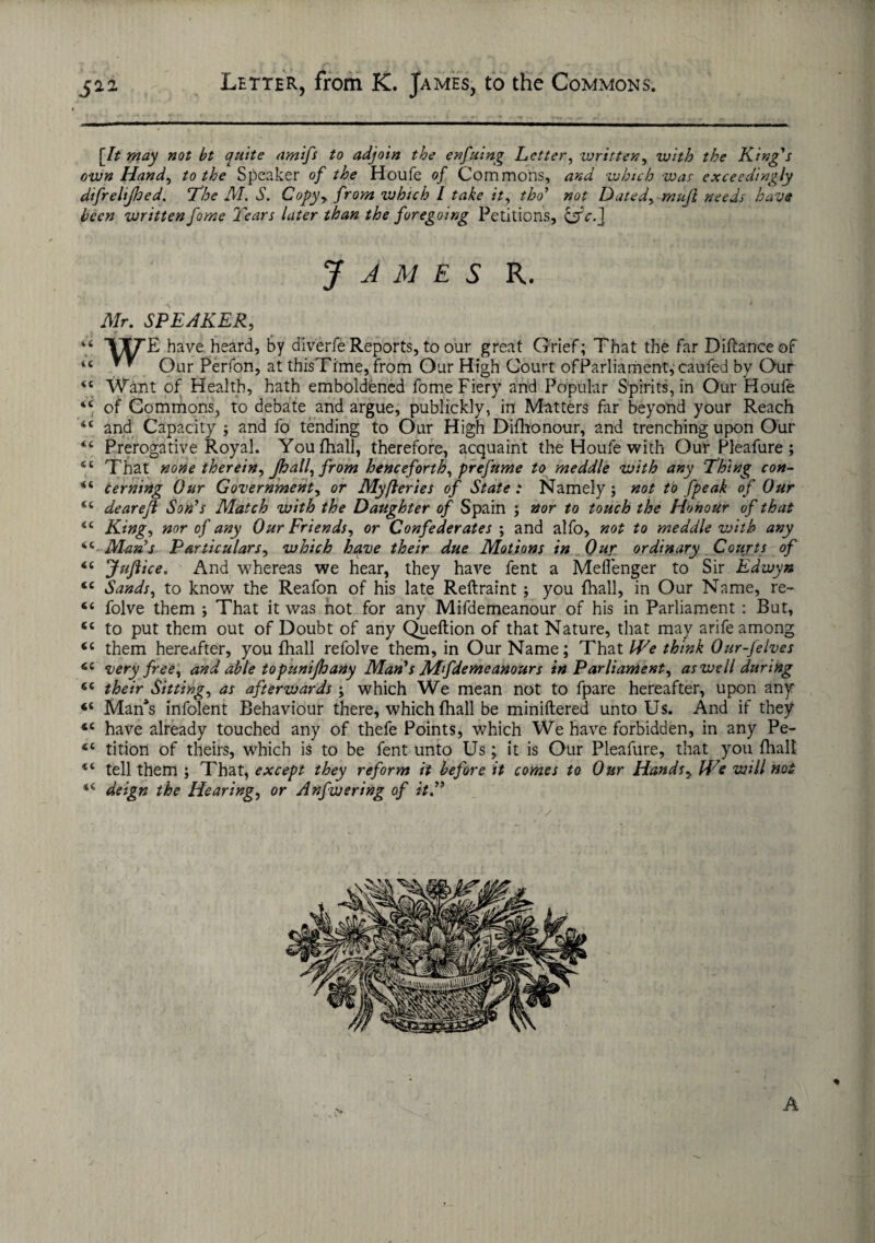 jaa Letter, from K. James, to the Commons. [It may not bt quite amifs to adjoin the enfuing Letter, written, with the King's own Hand, to the Speaker of the Houle of Commons, and which was exceedingly difrelijhed. ’The M. S. Copy, from which l take it, tho’ not Datedy muft needs have been written fame Tears later than the foregoing Petitions, &c. ] James r. Mr. SPEAKER, f T/f^E have heard, by diverfe Reports, to our great Grief; That the far Diftanceof 44 * ^ Our Perfon, at thisTime, from Our High Court ofParliament, caufed by Our 44 Want of Health, hath emboldened fome Fiery and Popular Spirits, in Our Houfe 44 of Commons, to debate and argue, publickly, in Matters far beyond your Reach 44 and Capacity ; and fo tending to Our High Difhonour, and trenching upon Our 44 Prerogative Royal. You {hall, therefore, acquaint the Houfe with Our Pleafure ; 46 That none therein, Jhall, from henceforth, prefume to meddle with any Thing con- 44 cerning Our Government, or Myfteries of State : Namely; not to fpeak of Our 44 dearefi Son’s Match with the Daughter of Spain ; nor to touch the Honour of that 44 King, nor of any Our Friends, or Confederates ; and alfo, not to meddle with any 44 Man’s Particulars, which have their due Motions in Our ordinary Courts of 44 JuJlice. And whereas we hear, they have fent a Meflenger to Sir Edwyn 44 Sands, to know the Reafon of his late Reftraint ; you {hall, in Our Name, re- 44 folve them ; That it was not for any Mifdemeanour of his in Parliament : But, 44 to put them out of Doubt of any Queftion of that Nature, that may arife among 44 them hereafter, you fhall refolve them, in Our Name; That We think Our-felves 44 very free, and able topunijhany Man’s Mfdemeanours in Parliament, as well during 44 their Sitting, as afterwards ; which We mean not to fpare hereafter, upon any 44 Man*s infolent Behaviour there, which fhall be miniftered unto Us. And if they 44 have already touched any of thefe Points, which We have forbidden, in any Pe- 44 tition of theirs, which is to be fent unto Us; it is Our Pleafure, that you fhall 44 tell them ; That, except they reform it before it comes to Our Hands, We will not 44 deign the Hearing, or Anfwering of it,” A