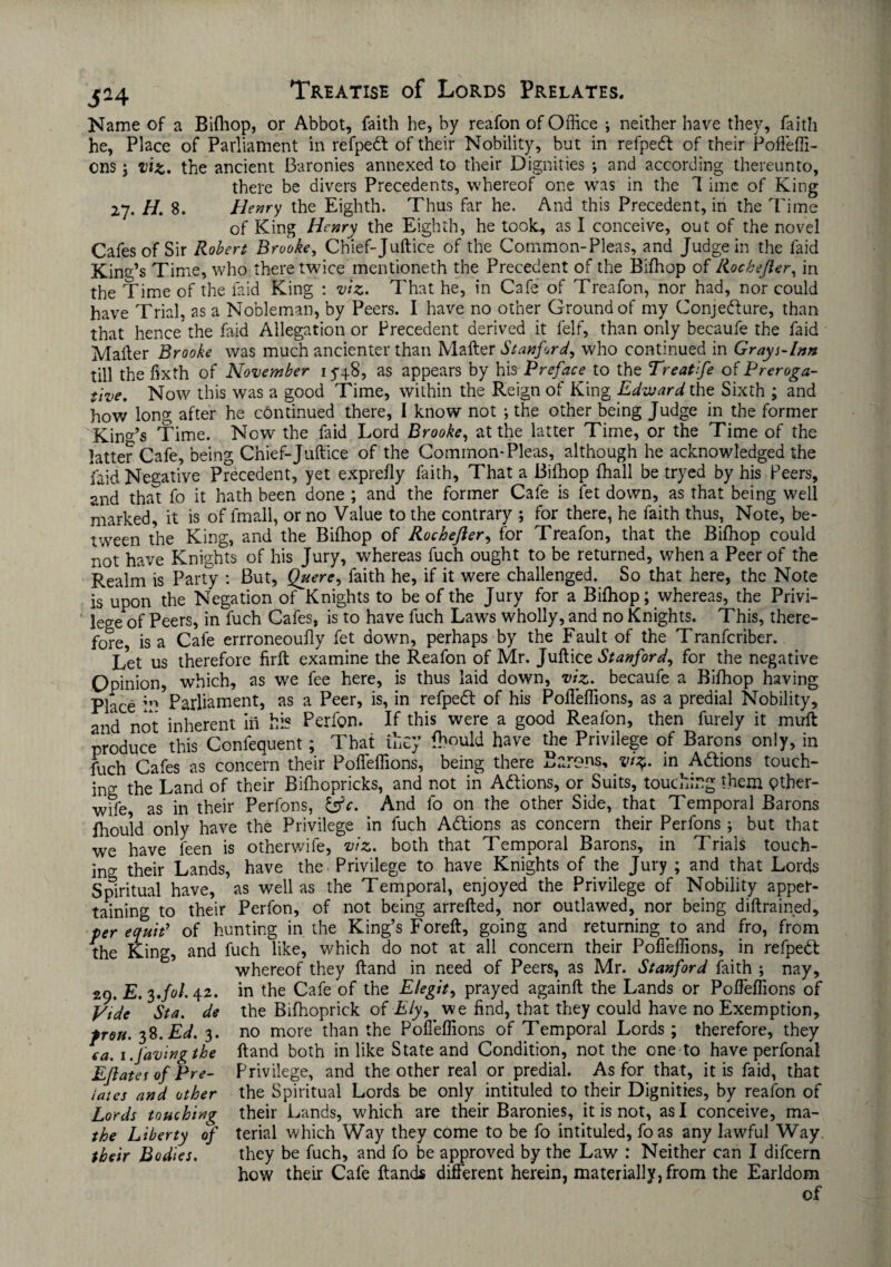 J24 Name of a Bifhop, or Abbot, faith he, by reafon of Office ; neither have they, faith he, Place of Parliament in refpedf of their Nobility, but in refpedt of their Pofleffi- ons; viz. the ancient Baronies annexed to their Dignities •, and according thereunto, there be divers Precedents, whereof one was in the 7 ime of King 27. H. 8. Henry the Eighth. Thus far he. And this Precedent, in the Time of King Henry the Eighth, he took* as I conceive, out of the novel Cafes of Sir Robert Brooke, Chief-Juftice of the Common-Pleas, and Judge in the faid Kind’s Time, who there twice mentioneth the Precedent of the Bifhop of Rochefter, in the Time of the laid King : viz. That he, in Cafe of Treafon, nor had, nor could have Trial, as a Nobleman, by Peers. I have no other Ground of my Conjecture, than that hence the faid Allegation or Precedent derived it felf, than only becaufe the faid Mailer Brooke was much ancienter than Mailer Stanford, who continued in Grays-Inn till the fixth of November 15-48, as appears by his Preface to the Treat fe of Preroga¬ tive. Now this was a good Time, within the Reign of King Edward the Sixth ; and how long after he continued there, I know not ; the other being Judge in the former Kind’s Time. Now the faid Lord Brooke, at the latter Time, or the Time of the latter Cafe, being Chief-Juftice of the Common-Pleas, although he acknowledged the faid Negative Precedent, yet exprefly faith. That a Bifhop (hall be tryed by his Peers, and that fo it hath been done ; and the former Cafe is fet down, as that being well marked, it is of fmall, or no Value to the contrary ; for there, he faith thus, Note, be¬ tween the King, and the Bifhop of Rochefter, for Treafon, that the Bifhop could not have Knights of his Jury, whereas fuch ought to be returned, when a Peer of the Realm is Party : But, Quere, faith he, if it were challenged. So that here, the Note is upon the Negation of Knights to be of the Jury for a Bifhop; whereas, the Privi¬ lege of Peers, in fuch Cafes, is to have fuch Laws wholly, and no Knights. This, there¬ fore, is a Cafe errroneoufly fet down, perhaps by the Fault of the Tranfcriber. Let us therefore firft examine the Reafon of Mr. Juft ice Stanford, for the negative Opinion, which, as we fee here, is thus laid down, viz. becaufe a Bifhop having Place Parliament, as a Peer, is, in refpedl of his Pofleffions, as a predial Nobility, and not inherent in his Perfon. If this were a good Reafon, then furely it mull produce this Confequent; That they fhould have the Privilege of Barons only, in fuch Cafes as concern their Pofleffions, being there Barons, vr$. in Actions touch¬ ing the Land of their Bifhopricks, and not in Actions, or Suits, touching them pther- wife, as in their Perfons, i^c. And fo on the other Side, that Temporal Barons fhould only have the Privilege in fuch Actions as concern their Perfons ; but that we have feen is otherwife, viz. both that Temporal Barons, in Trials touch¬ ing their Lands, have the Privilege to have Knights of the Jury ; and that Lords Spiritual have, as well as the Temporal, enjoyed the Privilege of Nobility apper¬ taining to their Perfon, of not being arrefted, nor outlawed, nor being diftrained, per equit’ of hunting in the King’s Foreft, going and returning to and fro, from the King, and fuch like, which do not at all concern their Pofleffions, in refpedt whereof they ftand in need of Peers, as Mr. Stanford faith ; nay, 29. E. 3J01.42. in the Cafe of the Elegit, prayed againft the Lands or Pofleffions of Vide Sta. de the Bifhoprick of Ely, we find, that they could have no Exemption, frou. 3%. Ed. 3. no more than the Pofleffions of Temporal Lords ; therefore, they ca. i.favingthe ftand both in like State and Condition, not the one to have perfonal Eftates of Pre- Privilege, and the other real or predial. As for that, it is faid, that iates and other the Spiritual Lords be only intituled to their Dignities, by reafon of Lords touching their Lands, which are their Baronies, it is not, as I conceive, ma- the Liberty of terial which Way they come to be fo intituled, foas any lawful Way their Bodies. they be fuch, and fo be approved by the Law : Neither can I difeern how their Cafe Hands different herein, materially, from the Earldom