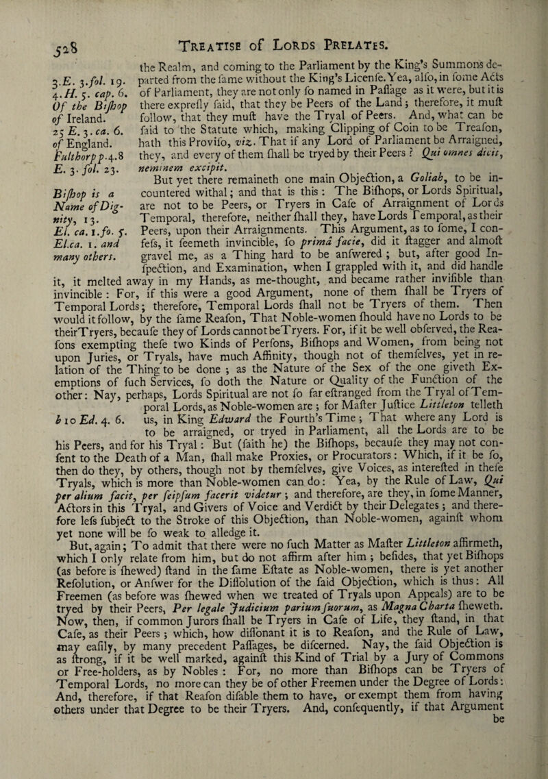 the Realm, and coming to the Parliament by the King’s Summons de¬ parted from the lame without the King’s Licenfe.Yea, alfo, in fome Ads of Parliament, they are not only fo named in Paflage as it were, but it is there exprefly Paid, that they be Peers of the Land ; therefore, it muft follow, that they muft have the Tryal of Peers. And, what can be faid to the Statute which, making Clipping of Coin to be Treafon, hath this Provilo, viz. That if any Lord of Parliament be Arraigned, they, and every of them {hall be tryedby their Peers ? Qui omnes dicit, neminem excipit. But yet there remaineth one main Objedion, a Goliah, to be in- countered withal; and that is this : The Bifhops, or Lords Spiritual, are not to be Peers, or Tryers in Cafe of Arraignment of Lords Temporal, therefore, neither {hall they, have Lords Temporal, as their Peers, upon their Arraignments. This Argument, as to fome, I con- fefs, it feemeth invincible, fo primd facie, did it ftagger and almoft gravel me, as a Thing hard to be anfwered ; _ but, after good In- fpedion, and Examination, when I grappled with it, and did handle it, it melted away in my Hands, as me-thought, and became rather invifible than invincible : For, if this were a good Argument, none of them {hall be Tryers of Temporal Lords; therefore. Temporal Lords (hall not be Tryers of them. Then would it follow, by the fame Reafon, That Noble-women fhould have no Lords to be theirTryers, becaufe they of Lords cannot beTryers. For, if it be well obferved, the Rea- fons exempting thefe two Kinds of Perfons, Bifhops and Women, irom being not upon Juries, or Tryals, have much Affinity, though not of themfelves, yet in re¬ lation of the Thing to be done *, as the Nature of the Sex of the one giveth Ex¬ emptions of fuch Services, fo doth the Nature or Quality of the Function of the other: Nay, perhaps, Lords Spiritual are not fo fareftranged from the Tryal ofTem- poral Lords, as Noble-women are ; for Mafter Juftice Littleton telleth 1,10 Ed. 4. 6. us, in King Edward the Fourth’s Time ; That where any Lord is to be arraigned, or tryed in Parliament, all the Lords are to be his Peers, and for his Tryal: °But (faith he) the Bifhops, becaufe they may not con- fent to the Death of a Man, (hall make Proxies, or Procurators: Which, if it be fo, then do they, by others, though not by themfelves, give Voices, as interefted in thefe Tryals, which is more than Noble-women can do: Yea, by the Rule of Law, Qui per ahum facit, per feipfum facerit videtur j and therefore, are they, in fome Manner, Aftorsin this Tryal, and Givers of Voice and Verdidt by their Delegates; and there¬ fore lefs fubjeft to the Stroke of this Objeftion, than Noble-women, againft whom yet none will be fo weak to alledge it. But, again; To admit that there were no fuch Matter as Mafter Littleton affirmeth, which I only relate from him, but do not affirm after him •, befides, that yet Bifhops (as before is fhewed) ftand in the fame Eftate as Noble-women, there is yet another Refolution, or Anfwer for the Dill'olution of the faid Objection, which is thus: All Freemen (as before was fhewed when we treated of Tryals upon Appeals) are to be tryed by their Peers, Per legale Judicium pariumfuorum, as Magna Charta fheweth. Now, then, if common Jurors (hall beTryers in Cafe of Life, they ftand, in that Cafe, as their Peers; which, how diflonant it is to Reafon, and the Rule of Law, may eafily, by many precedent Paffages, be difeerned. Nay, the faid Objebtion is as ftrong, if it be well marked, againft this Kind of Trial by a Jury of Commons or Free-holders, as by Nobles : For, no more than Bifhops can be Tryers of Temporal Lords, no more can they be of other Freemen under the Degree of Lords: And, therefore, if that Reafon difable them to have, or exempt them from having others under that Degree to be their Tryers. And, confequently, if that Argument 3. E. $.fol. 19. 4. H. 5. cap. 6. Of the Bijhop of Ireland. 25 E. 3. ca. 6. of England. Fulthorp p-4.8 E. 3* f°l* 23* Bi/hop is a Name of D ig- nitfi *3- El. ca. 1 .fo. y. El.ca. 1. and many others.