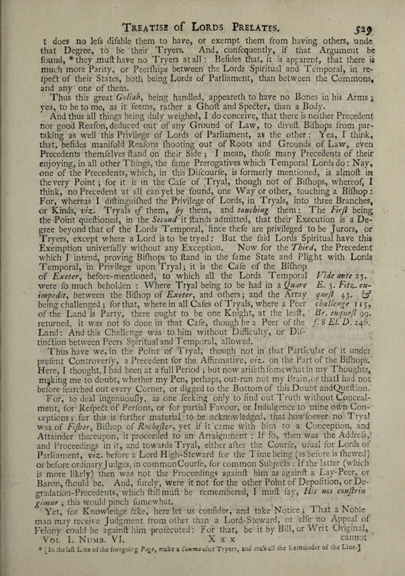 t does no lefs difable them to have, or exempt them from having others, unde that Degree, to be 'their Tryers. And, confequently, if that Argument be found, *they mull have no Tryers at all: Befides that, it is apparent, that there is much more Parity, or Peerfhips between the Lords Spiritual and Temporal, in re- fpedt of their States, both being Lords of Parliament, than between the Commons, and any one of them. Thus this great Goltab, being handled, appeareth to have no Bones in his Arms; yea, to be to me, as it feeins, rather a Gholt and Spedter, than a Body. And thus all things being duly weighed, I do conceive, that there is neither Precedent nor good Reafon, deduced out of any Ground of Law, to dived Bifhops from par¬ taking as well this Privilege of Lords of Parliament, as the other: Yea, I think, that, befides manifold Reafons {hooting out of Roots and Grounds of Law, even Precedents themfelves Hand on their Side ; I mean, thofe many Precedents of their enjoying, in all other Things, the fame Prerogatives which Temporal Lords do: Nay, one of the Precedents, which, in this Difcourfe, is formerly mentioned, is almod in the very Point ; for it is in the Cafe of Tryal, though not of Bifhops, whereof, I think, no Precedent at all can yet be found, one Way or other, touching a Bilhop: For, whereas I didinguifhed the Privilege of Lords, in Trvals, into three Branches, or Kinds, viz. Tryals of them, by them, and touching them: The Firft being the Point quedioned, in the Second it Hands admitted, that their Execution is a De¬ gree beyond that of the Lords Temporal, fince thefe are privileged to be Jurors, or Tryers, except where a Lord is to be tryed: But the Laid Lords Spiritual have this Exemption univerfally without any Exception. Now for the Third, the Precedent which I intend, proving Bifhops to Hand in the fame State and Plight with Lords Temporal, in Privilege upon Tryal; it is the Cafe of the Bifhop of Exeter, before-mentioned, to which all the Lords Temporal Vide ante 23. were fo much beholden : Where Tryal being to be had in a Quare E. 3. Fitz.en- iwpedit, between the Bifhop of Exeter, and others; and the Array queft 43. & being challenged ; for that, where in all Cafes of Tryals, where a Peer challenge 115, of the Land is Party, there ought to be one Knight, at the lead,  Br. enqueft 99. returned, it was not fo done in that Cafe, though he a Peer of the /. 8 EL D. 246. Land: And this Challenge was to him without Difficulty, or Dil- tindlion between Peers Spiritual and Temporal, allowed. Thus have we, in the Point of Tryal, though not in that Particular of it under prefent Controverly, a Precedent for the Affirmative, viz. on the Part of the Bifhops.' Here, I thought, I had been at a full Period ; but now arifethfomewhatin my Thoughts, making me to doubt, whether my Pen, perhaps, out-run not my Brain,or thatl had not before Searched out every Corner, or digged to the Bottom of this Doubt andQueftion. For, to deal ingenuoufly, as one Peeking only to find out Truth without Conceal¬ ment, for Refpedf of Perfons, or for partial Favour, or Indulgence to mine own Con¬ ceptions; for this is farther material to be acknowledged, that howfoever no Tryal was of Fijher, Bifhop of Roche ft er, yet if it came with him to a Conception, and Attainder thereupon, it proceeded to an Arraignment : If fo, then was the Addrefs,' and Proceedings in it, and towards Tryal, either after the Courfe, ulual for Lords of Parliament, viz. before a Lord High-Steward for the Time being (as before is fhewed) or before ordinary Judges, in commonCourfe, for common Subjects: If the latter (which is more likely) then was not the Proceedings againd him as againft a Lay-Peer, or Baron, fhould be. And, Purely, were it not for the other Point of Deposition, or De¬ gradation-Precedents, which dill mud be remembered, I mud fay, Hie nos conftrin gimur; this would pinch fomewhat. . , Yet, for Knowledge fake, here let us confider, and take Notice; That a Noble man may receive Judgment from other than a Lord-Steward, or elfe no Appeal of Felony could be againd him profecuted: For that, be it by Bill, or Writ Original, Vol I. Numb. VI. X x x cannot * [In thelaft Line of the foregoirg make a Comma after Tryer;, and erafe ail the Remainder of the Line.j