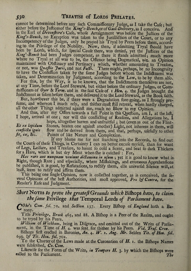 cannot be determined before any fuch Commifllonary Judge, as I take the Cafe; but either before the Juftices of the Kingys-Bench,ox of Gaol-Delivery,I conceive. And in the Earl of Devonjhire’s Cafe, whofe Arraignment was before the Juftices of the King's-Bench, no Exception was taken to the JurifdiCtion of the Court, or to any Incompetency of the Judges, only he prayed his Tryal by Peers before them, accord¬ ing to the Privilege of the Nobility. Now, then, if admitting Tryal fhould have been ^by Lords, which, for fpecial Caufe there, was denied, yet the Juftices of the King'-Bench had been Judges competent, as there it ftands admitted; much more where no Tryal at all was to be, the Offence being Dogmatical, viz. an Opinion maintained with Obftinacy and Pertinacy; which, whether amounting to Treafon, or not, was Quceftio Juris, and not Fatti. There might, perhaps, be no Incongruity to have the Confeflion taken by the fame Judges before whom the Indi&ment was taken, and Determination by Judgment, according to the Law, to be by them alfo. For this, by the Way, is to be known, that the Indictments themfelves are not, at any Time, before the Lord Steward, but either before the ordinary Judges, or Com- fniffioners of Oyer & Term, and in thefaid Cafe of i Hen. 4. the Judges brought the Incridtment as taken before them, and delivered it to the Lord Steward, as the Book faith. But, howfoever this be, if there were a Degradation fore-going, as I ftrongly pre¬ fume, and whereon I much rely, and thither muft ftill retreat, when hardly charged, all the other Things admitted againft me, reach no Blow to my Opinion. And thus, after my Offers towards a full Point in this Queftion, am I, at thelaft, I hope, arrived at one ; nor will this conflicting of Reafons, and Allegations be, I hope, altogether barren and unfruitful ; but (even as out of the Flint- Et ex laptdum Stones, beaten one againft another) Light, not inherent in them, will conflifiu ignis flow and be derived from them, and that, perhaps, ufefully to other fit, ex, &c.. Points of like Nature and Complexion. If any blame me for not fearching into the Records, to find out the Courfe of thefe Things, in Certainty I can no better excufe myfelf, than for want of Legs, Leifure, and Treafure, to haunt fo cold a Scent, and beat fo dark Thickets for a Hare, which is but dry Meat when {he is catched': For, H.ec raro aut nunquam veniunt difiamina in ufum ; yet it is good to know what is Right, though Rare ; and efpecially, where Miftakings, and erroneous Apprehenfions be publifhed, it is good, by Refutations, to reCtify them, elfe univerfal Silence will, at leaft, feern. to ratify and affirm them. This being one Angle Opinion, now is collected together, as is conceived, the fe- veral Opinions of the bell Authorities, and moft approved, Pro & Contra, for the Reader’s Eafe and Judgment. Short Notes to prove the greatefi Grounds which Bilhops have, to claim the fame Privilege that Temporal Lords of Parliament have. f^Oke's Com. fol. 70.. and Section 137. Every Bifhop of England hath a Ba- ^ rony. Title Privilege, Brook 465, and 88. A Bifhop is a Peer of the Realm, and ought to be tryed by his Peers.. William of Wickham, being in. Difgrace,. and omitted out of the Writs of Parlia¬ ment, in the Time of H. 4. was fent for thither by his Peers. Fid. Truf. Cron. Bilhops firft ereCted in Baronies, An. 4. W. 1. Ang. Mr. Selden Tit. of Hon. fol. 699. & Tit. Hon. fol. 702. To the Charter of the Laws made at the Coronation of H. 1. the Bifhops Names were fubfcribed, Co. Com. Likewife fee the Form of the Writs, in Tenipore H, 3. by which the Bifhops were sailed to the Parliament. ' The