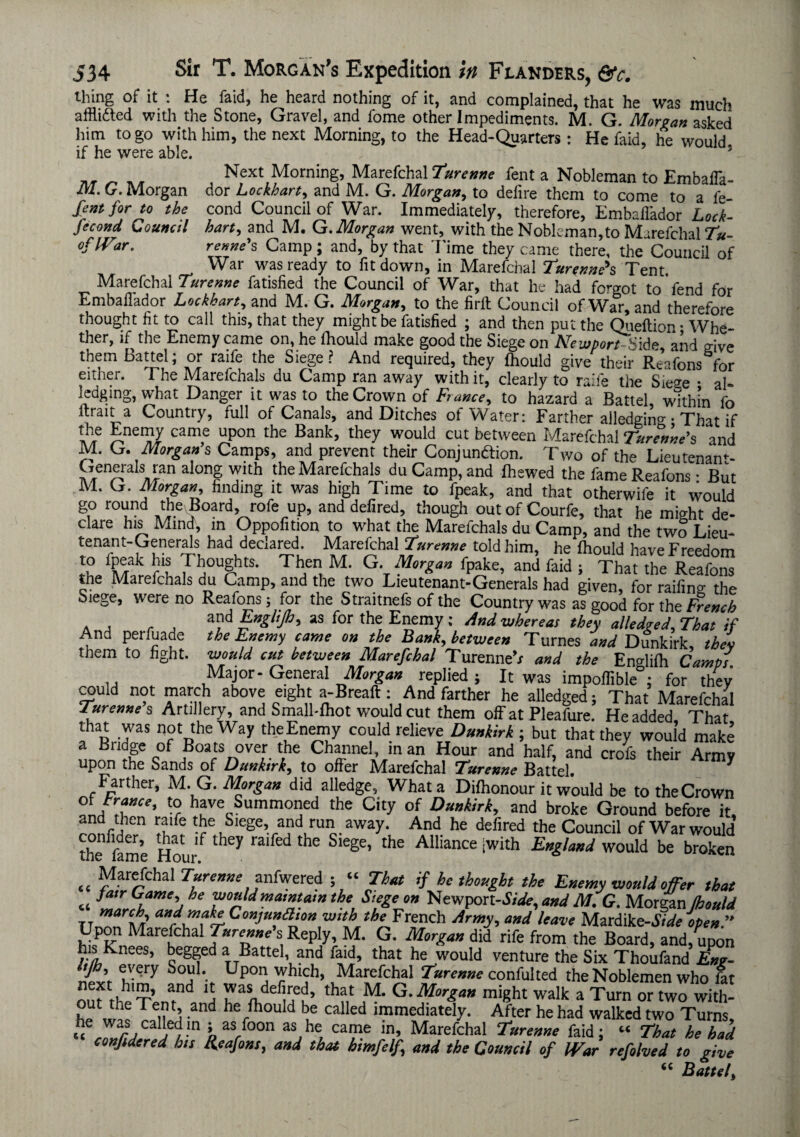 thing of it : He faid, he heard nothing of it, and complained, that he was much affti&ed with the Stone, Gravel, and fome other Impediments. M. G. Morgan asked him to go with him, the next Morning, to the Head-Quarters : He faid, he would if he were able. . * . Next Morning, Marefchal 7urenne fent a Nobleman to Embafla- M. G. Morgan dor Lockhart, and M. G. Morgan, to defire them to come to a fe- fentfor to the cond Council of War. Immediately, therefore, Embaflador Lock- Jecond Council hart, and M. G. Morgan went, with the Nobleman,to Marefchal Tu- oflVar. renne’s Camp; and, by that Time they came there, the Council of War was ready to fit down, in Marefchal Turenneh Tent Marefchal Turenne fatisfied the Council of War, that he had forgot to fend for Embaflador Lockhart, and M. G. Morgan, to the firft Council of War, and therefore thought fit to call this, that they might be fatisfied ; and then put the Queftion • Whe¬ ther, if the Enemy came on, he ihould make good the Siege on Newport bide and give them Battel; or raife the Siege ? And required, they Ihould give their Reafons for either. 1 he Marelchals du Camp ran away with it, clearly to raife the Sie<*e • al¬ ledging, what Danger it was to the Crown of Fiance, to hazard a Battel, within fo Itrait a Country, full of Canals, and Ditches of Water: Farther alledgin°- • That if the Enemy came upon the Bank, they would cut between Marefchal Turenne's and M. G. Morgan s Camps, and prevent their Conjunction. Two of the Lieutenam- ^enAraIs^an alonf Tith -the Marefchals du Camp, and Ihewed the fame Reafons • But M. G. Morgan, finding it was high Time to fpeak, and that otherwife it would go round the^Board, rofe up, and defired, though out of Courfe, that he might de¬ clare his Mind, in Oppofition to what the Marefchals du Camp, and the two Lieu¬ tenant-Generals had declared. Marefchal Turenne told him, he Ihould have Freedom to ipeak his Thoughts. Then M. G. Morgan fpake, and faid ; That the Reafons the Marelchals du Camp, and the two Lieutenant-Generals had given, for raifino- the Siege, were no Reafons; for the Straitnefs of the Country was as good for the French . , . , a?d Englijh, as for the Enemy: And whereas they alledged. That if And perfuade the Enemy came on the Bank, between Turnes and Dunkirk, then them to fight, would cut between Marefchal TurenneV and the Eno-filh Camps Major-General Morgan replied; It was impoflible°; for they a>uld not march above eight a-Breaft: And farther he alledged; That Marefchal Turenne’s Artillery, and Small-Ihot would cut them oflf at Pleafure. He added That that was not the Way theEnemy could relieve Dunkirk -, but that they would make a Bridge of Boats over the Channel, in an Hour and half, and crofs their Army upon the Sands of Dunkirk, to offer Marefchal Turenne Battel. * Farther, M. G. Morgan did alledge, What a Dilhonour it would be to the Crown ®La”ce’ tor have Summoned the City of Dunkirk, and broke Ground before it, and then raife the Siege, and run away. And he defired the Council of War would the^fame Hou/ ^ ” fed thC Siege’ the Alliance ;w‘th England would be broken t( Marefchal Turenne anfwered ; “ That if he thought the Enemy wouldoffer that « a’r l11', he maintain the Siege on Newport-^, and M. G. Morgan Ihould tt marCA ConJu”a,o» wth the French Army, and leave Mardik e-Side open  Upon Marefchal Turenne's Reply, M. G. Morgan did rife from the Board, andfupon his knees, begged a Battel, and faid, that he would venture the Six Thoufand Eng- lijh, every Soul. Upon which, Marefchal Turenne confulted the Noblemen who lit out t^'-r afnd u,an,defueu> that M* G. Morgan might walk a Turn or two with- he was Tfiu. ! and herftou d f called ^mediately. After he had walked two Turns, he was calledm ; as foon as he came in, Marefchal Turenne faid; “ That he had confidered his Reafons, and that himfelf, and the Council of IVar refolved to give “ Battel,