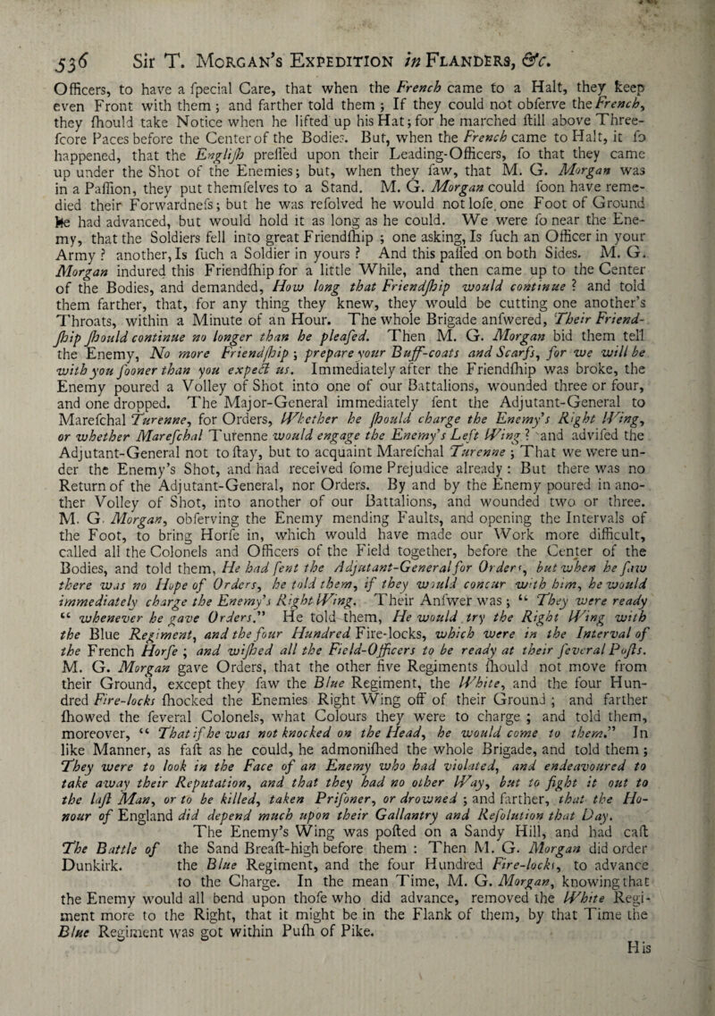 Officers, to have a fpecial Care, that when the French came to a Halt, they keep even Front with them ; and farther told them ; If they could not obferve tht French, they fhould take Notice when he lifted up his Hat; for he marched Hill above Three- fcore Paces before the Center of the Bodies. But, when the French came to Halt, it fo happened, that the Englijh prefled upon their Leading-Officers, fo that they came up under the Shot of the Enemies; but, when they faw, that M. G. Morgan was in a Paflion, they put themfelves to a Stand. M. G. Morgan could foon have reme¬ died their Forwardnefs; but he was refolved he would notlofe.one Foot of Ground fee had advanced, but would hold it as long as he could. We were fo near the Ene¬ my, that the Soldiers fell into great Friendfhip ; one asking, Is fuch an Officer in your Army ? another, Is fuch a Soldier in yours ? And this palled on both Sides. M. G. Morgan indured this Friendfhip for a little While, and then came up to the Center of the Bodies, and demanded, How long that Friendfhip would continue ? and told them farther, that, for any thing they knew, they would be cutting one another’s Throats, within a Minute of an Hour. The whole Brigade anfwered, Their Friend¬ jhip jhould continue no longer than he pleafed. Then M. G. Morgan bid them tell the Enemy, No more Friendfhip \ prepare your Buff-coats and Scarfs, for we will be with you fooner than you expea us. Immediately after the Friendfhip was broke, the Enemy poured a Volley of Shot into one of our Battalions, wounded three or four, and one dropped. The Major-General immediately fent the Adjutant-General to Marefchal Turenne, for Orders, Whether he Jhould charge the Enemy's Right Wing, or whether Marefchal Turenne would engage the Enemy’s Left Wing ? sand advifed the Adjutant-General not to flay, but to acquaint Marefchal Turenne ; That we were un¬ der the Enemy’s Shot, and had received fome Prejudice already : But there was no Return of the Adjutant-General, nor Orders. By and by the Enemy poured in ano¬ ther Volley of Shot, into another of our Battalions, and wounded two or three. M. G Morgan, obferving the Enemy mending Faults, and opening the Intervals of the Foot, to bring Horfe in, which would have made our Work more difficult, called all the Colonels and Officers of the Field together, before the Center of the Bodies, and told them, He had fent the Adjutant-General for Orderf, but when he faw there was no Hope of Orders, he told them, if they wmld concur with him, he would immediately charge the Enemy s Right Wing. Their Anfwer was ; u They were ready cc whenever he gave Orders.” He told them, He would try the Right Wing with the Blue Regiment, and the four Hundred Fire-locks, which were in the Interval of the French Horfe ; and wijhed all the Field-Ojficers to be ready at their feveral Pofts. M. G. Morgan gave Orders, that the other five Regiments mould not move from their Ground, except they faw the Blue Regiment, the White, and the four Hun¬ dred Fire-locks {hocked the Enemies Right Wing off of their Ground ; and farther fhowed the feveral Colonels, what Colours they were to charge ; and told them, moreover, <c Thatifhewas not knocked on the Head, he would come to them,” Jn like Manner, as faff as he could, he admonifhed the whole Brigade, and told them; They were to look in the Face of an Enemy who had violated, and endeavoured to take away their Reputation, and that they had no other Way, but to fight it out to the lafi 'Man, or to be killed, taken Prifoner, or drowned ; and farther, that the Ho¬ nour of England did depend much upon their Gallantry and Refolution that Fay. The Enemy’s Wing was polled on a Sandy Hill, and had caff The Battle of the Sand Breaft-high before them : Then M. G. Morgan did order Dunkirk. the Blue Regiment, and the four Hundred Fire-lock(, to advance to the Charge. In the mean Time, M. G. Morgan, knowing that the Enemy would all bend upon thofe who did advance, removed the White Regi¬ ment more to the Right, that it might be in the Flank of them, by that Time the Blue Regiment was got within Pufh of Pike. His