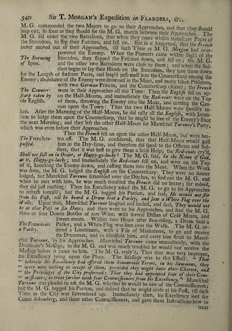 The Counter¬ fcarp taken by the Englifh. 540 Sir T. Morgan's Expedition in Flanders, &c. M. G commanded the two Majors to go to their Approaches, and that theyfliould leap out, fo loon as they fhould fee the M. G. march between their Approaches The M. G. did order the two Battalions, that when they came within threefcore Paces nf the Stocadoes, to flip their Fafcines, and fall on. But fo it happened, that the ‘French never moved out of their Approaches, till fuch Time as M. G. Morgan had over . . P°werfd *e Enemy. When the Pioneers came within Sight of the 7he Storming Stocadoe, they flipped the Fafcines down, and fell on : the M. G of Ipres. and the other two Battalions were clofe to them ; and when the Sol- , ,, T U dlllrs be8an to lay their Hands on the Stocadoes, they tore them down for the Length of fixfcore Paces, and leap’d pell-mell into the Counterfcarp among the Enemy; abundance of the Enemy were drowned in the Moat, and many taken Prifoners with two German Princes, and the Counterfcarp cleared ; the French were m their Approaches all this Time: Then the Englijh fell on up¬ on the Half-Moons, and immediately the Red-coats were on the loo of them, throwing the Enemy into the Moat, and turning the Can- non upon the Town: Thus the two Half-Moons were fpeedilv ta ken. Alter the Manning of the Half-Moons, he did rally all the Engli/h, with Inten non to lodge them upon the Counterfcarp, that he might be free of the Enemy’s Shot the next Morning; and they left the other Half-Moon for Marefchal Turenne’i Party which was even before their Approaches. -* T, , Then the French fell on upon the other Half-Moon, but were bea- '7V b renchrc- ten oft. The M. G. confidered, that that Half-Moon would gall pnifed. him in the Day-time, and therefore did fpeak to the Officers and Sol c; // o » d'/P’,that U,)VaS beft ,'° P? *em a lirtIe HclPS the Red-coat, cry’d. Shall wefall on ,n Order, or Happy-go-lucky ? The M. G. faid. In the Name of God at it. Happy-go-lucky, and immediately the Red-coats fell on, and were on the Ton of it, knocking the Enemy down, and calling them into the Moat. When thi- Work was done, the M. G. lodged th eEnglifh on the Counterfcarp: They were no fooner lodged, but Marefchal Furenne fcrambled over the Ditches, to find out the M G and when he met with him, he was much troubled the French did no better- for indeed they did juft nothing: Then his Excellency asked the M. G. to go'to his Appro-che: to refrefh himlelf; but the M. G. begged his Pardon, and faid. He woufd not ft,r from hisPoJi, till he heard a Drum heat a Parley, and Jaw a IVhite Flag over the Wall,. Upon that, Marefchal Turenne laughed and failed, and faid, They would not be at that Pafs m Jix Days-, and then went to his Approaches, and fent the M G three or four Dozen Bottles of rare Wine, with feveral Dilhes of Cold Meats ’and ^ Sweet-meats. Within two Hours after Sun-rifing, a Drum beat a 1 hex own beats Parley, and a White Flag was feen over the Walls. The M G or * Parley. dcred a Lieutenant, with a File of Musketeers, to go and* receive . the Drummer, and to blindfold him, and carry him ftrait to Maref¬ chal Turenne m his Approaches. Marefchal Turerwe came immediately, with the ■p_rutnmei s MeiTage, to the M. G. and was much troubled he would not receive rhe Meflage before it came to him. ’ The M. G. reply’d, That that was very improper his Excellency being upon the Place. _ The Meflage was to this Effedl; « That “ ^’Jfioners, to treat farther with four Comm,Jf,oners from his Excellency  Marefchal Furenne was pleafed to ask the M. G. whether he would be one of the Commiffioners • but the M. G. begged his Pardon, and defired that he might abide at his Poft till fuch i ime as the City was furrendered up. Immediately then, his Excellency’ fent for Count hehomherg, and three other Commiffioners, and gave them Inftruftions how to treat